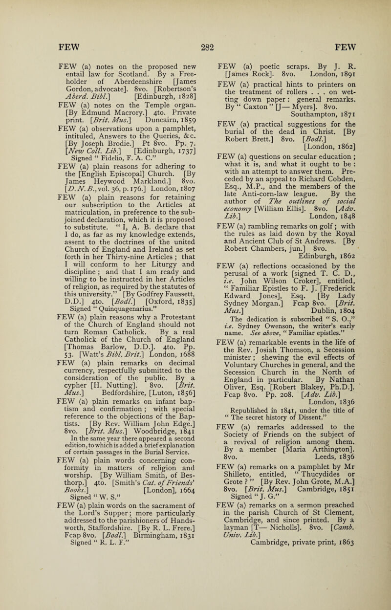 FEW (a) notes on the proposed new entail law for Scotland. By a Free¬ holder of Aberdeenshire [James Gordon, advocate]. 8vo. [Robertson’s Aberd. Bibl.\ [Edinburgh, 1828] FEW (a) notes on the Temple organ. [By Edmund Macrory.] 4to. Private print. [Brit. Mus.\ Duncairn, 1859 FEW (a) observations upon a pamphlet, intituled, Answers to the Queries, &c. [By Joseph Brodie.] Pt 8vo. Pp. 7. [New Coll. Lib.\ [Edinburgh, 1737] Signed “ Fidelio, F. A. C.” FEW (a) plain reasons for adhering to the [English Episcopal] Church. [By James Heywood Markland.] 8vo. [B. N. B.,vol. 36, p. 176.] London, 1807 FEW (a) plain reasons for retaining our subscription to the Articles at matriculation, in preference to the sub¬ joined declaration, which it is proposed to substitute. “ I, A. B. declare that I do, as far as my knowledge extends, assent to the doctrines of the united Church of England and Ireland as set forth in her Thirty-nine Articles ; that I will conform to her Liturgy and discipline ; and that I am ready and willing to be instructed in her Articles of religion, as required by the statutes of this university.” [By Godfrey Faussett, D.D.] 4to. [Bodl.\ [Oxford, 1835] Signed “ Quinquagenarius.” FEW (a) plain reasons why a Protestant of the Church of England should not turn Roman Catholick. By a real Catholick of the Church of England [Thomas Barlow, D.D.]. 4to. Pp. 53. [Watt’s Bibl. Brit.\ London, 1688 FEW (a) plain remarks on decimal currency, respectfully submitted to the consideration of the public. By a cypher [H. Nutting]. 8vo. [Brit. Mus.] Bedfordshire, [Luton, 1856] FEW (a) plain remarks on infant bap¬ tism and confirmation ; with special reference to the objections of the Bap¬ tists. [By Rev. William John Edge.] 8vo. [Brit. Mus.\ Woodbridge, 1841 In the same year there appeared a second edition, to which is added a brief explanation of certain passages in the Burial Service. FEW (a) plain words concerning con¬ formity in matters of religion and worship. [By William Smith, of Bes- thorp.] 4to. [Smith’s Cat. of Friends' Books. ] [London], 1664 Signed “ W. S.” FEW (a) plain words on the sacrament of the Lord’s Supper; more particularly addressed to the parishioners of Hands- worth, Staffordshire. [By R. L. Frere.] Fcap 8vo. [Bodl.\ Birmingham, 1831 Signed “ R. L. F.” FEW (a) poetic scraps. By J. R. [James Rock], 8vo. London, 1891 FEW (a) practical hints to printers on the treatment of rollers ... on wet¬ ting down paper: general remarks. By “ Caxton ” [J— Myers]. 8vo. Southampton, 1871 FEW (a) practical suggestions for the burial of the dead in Christ. [By Robert Brett.] 8vo. [Bodl.\ [London, 1862] FEW (a) questions on secular education ; what it is, and what it ought to be : with an attempt to answer them. Pre¬ ceded by an appeal to Richard Cobden, Esq., M.P., and the members of the late Anti-corn-law league. By the author of The outlines of social economy [William Ellis]. 8vo. [Adv. Lib.\ London, 1848 FEW (a) rambling remarks on golf ; with the rules as laid down by the Royal and Ancient Club of St Andrews. [By Robert Chambers, jun.] 8vo. Edinburgh, 1862 FEW (a) reflections occasioned by the perusal of a work [signed T. C. D., i.e. John Wilson Croker], entitled, “ Familiar Epistles to F. J. [Frederick Edward Jones], Esq. [By Lady Sydney Morgan.] Fcap 8vo. [Brit. Musi] Dublin, 1804 The dedication is subscribed “ S. O.,” i.e. Sydney Owenson, the writer’s early name. See above, “ Familiar epistles.” FEW (a) remarkable events in the life of the Rev. Josiah Thomson, a Secession minister ; shewing the evil effects of Voluntary Churches in general, and the Secession Church in the North of England in particular. By Nathan Oliver, Esq. [Robert Blakey, Ph.D.]. Fcap 8vo. Pp. 208. [Adv. Lib.\ London, 1836 Republished in 1841, under the title of “ The secret history of Dissent.” FEW (a) remarks addressed to the Society of Friends on the subject of a revival of religion among them. By a member [Maria Arthington]. 8vo. Leeds, 1836 FEW (a) remarks on a pamphlet by Mr Shilleto, entitled, “ Thucydides or Grote ? ” [By Rev. John Grote, M.A.] 8vo. [Brit. Mus.] Cambridge, 1851 Signed “J. G.” FEW (a) remarks on a sermon preached in the parish Church of St Clement, Cambridge, and since printed. By a layman [T— Nicholls]. 8vo. [Camb. Univ. Lib.\ Cambridge, private print, 1863