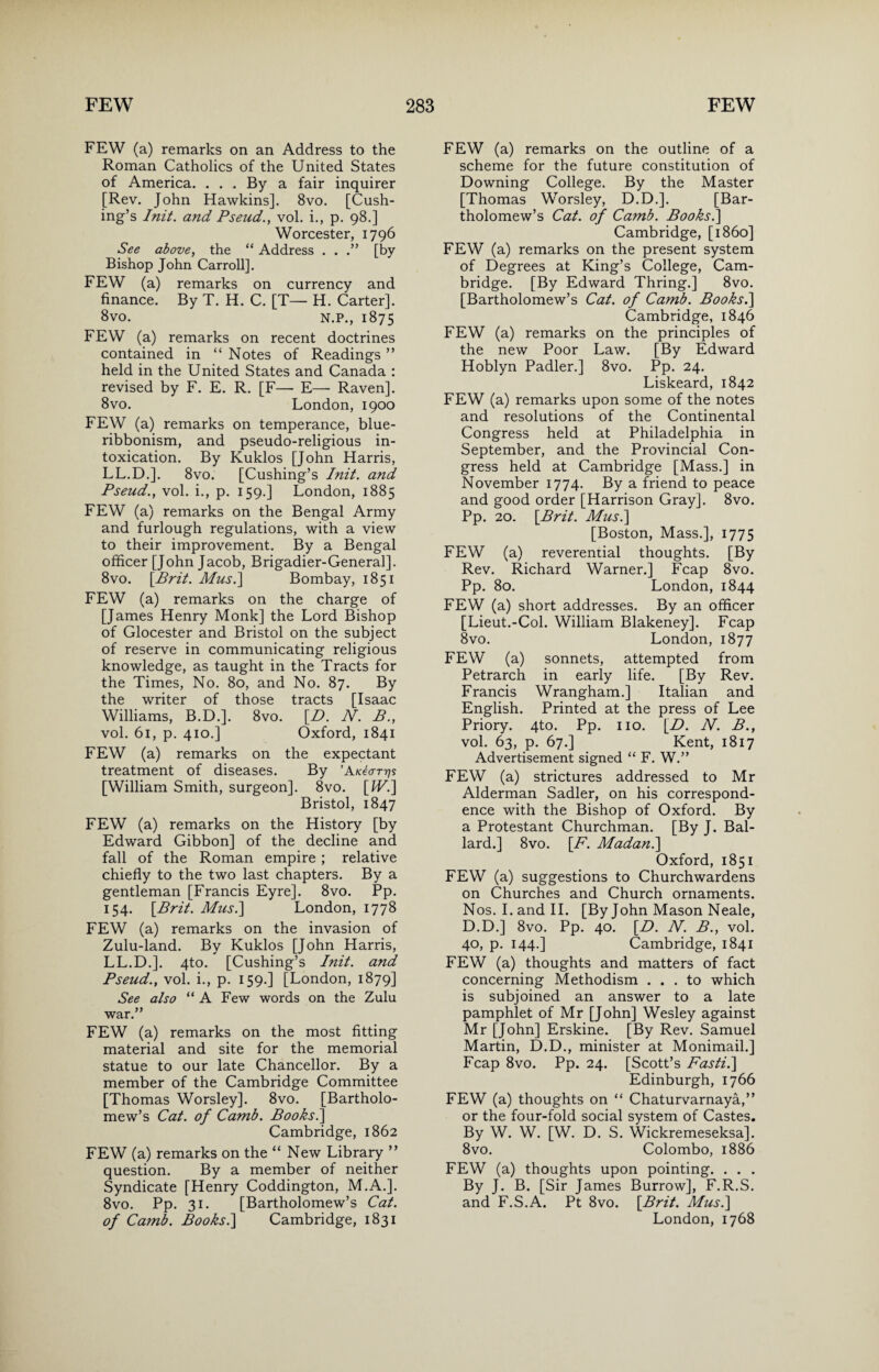 FEW (a) remarks on an Address to the Roman Catholics of the United States of America. . . . By a fair inquirer [Rev. John Hawkins]. 8vo. [Cush¬ ing’s Init. and Pseud., vol. i., p. 98.] Worcester, 1796 See above, the “ Address . . .” [by Bishop John Carroll]. FEW (a) remarks on currency and finance. By T. H. C. [T— H. Carter]. 8vo. N.P., 1875 FEW (a) remarks on recent doctrines contained in “ Notes of Readings ” held in the United States and Canada : revised by F. E. R. [F— E— Raven]. 8vo. London, 1900 FEW (a) remarks on temperance, blue- ribbonism, and pseudo-religious in¬ toxication. By Kuklos [John Harris, LL.D.]. 8vo. [Cushing’s Init. and Pseud., vol. i., p. 159.] London, 1885 FEW (a) remarks on the Bengal Army and furlough regulations, with a view to their improvement. By a Bengal officer [John Jacob, Brigadier-General]. 8vo. [Brit. Musi] Bombay, 1851 FEW (a) remarks on the charge of [James Henry Monk] the Lord Bishop of Glocester and Bristol on the subject of reserve in communicating religious knowledge, as taught in the Tracts for the Times, No. 80, and No. 87. By the writer of those tracts [Isaac Williams, B.D.]. 8vo. [Zb N. B., vol. 61, p. 410.] Oxford, 1841 FEW (a) remarks on the expectant treatment of diseases. By ’AkIottjs [William Smith, surgeon]. 8vo. [W.] Bristol, 1847 FEW (a) remarks on the History [by Edward Gibbon] of the decline and fall of the Roman empire ; relative chiefly to the two last chapters. By a gentleman [Francis Eyre]. 8vo. Pp. 154. [Brit. Musi] London, 1778 FEW (a) remarks on the invasion of Zulu-land. By Kuklos [John Harris, LL.D.]. 4to. [Cushing’s Init. and Pseud., vol. i., p. 159.] [London, 1879] See also “A Few words on the Zulu war.” FEW (a) remarks on the most fitting material and site for the memorial statue to our late Chancellor. By a member of the Cambridge Committee [Thomas Worsley]. 8vo. [Bartholo¬ mew’s Cat. of Camb. Books.] Cambridge, 1862 FEW (a) remarks on the “ New Library ” question. By a member of neither Syndicate [Henry Coddington, M.A.]. 8vo. Pp. 31. [Bartholomew’s Cat. of Camb. Booksi] Cambridge, 1831 FEW (a) remarks on the outline of a scheme for the future constitution of Downing College. By the Master [Thomas Worsley, D.D.]. [Bar¬ tholomew’s Cat. of Camb. Books.] Cambridge, [i860] FEW (a) remarks on the present system of Degrees at King’s College, Cam¬ bridge. [By Edward Thring.] 8vo. [Bartholomew’s Cat. of Camb. Booksi] Cambridge, 1846 FEW (a) remarks on the principles of the new Poor Law. [By Edward Hoblyn Padler.] 8vo. Pp. 24. Liskeard, 1842 FEW (a) remarks upon some of the notes and resolutions of the Continental Congress held at Philadelphia in September, and the Provincial Con¬ gress held at Cambridge [Mass.] in November 1774. By a friend to peace and good order [Harrison Gray]. 8vo. Pp. 20. [Brit. Musi] [Boston, Mass.], 1775 FEW (a) reverential thoughts. [By Rev. Richard Warner.] Fcap 8vo. Pp. 80. London, 1844 FEW (a) short addresses. By an officer [Lieut.-Col. William Blakeney]. Fcap 8vo. London, 1877 FEW (a) sonnets, attempted from Petrarch in early life. [By Rev. Francis Wrangham.] Italian and English. Printed at the press of Lee Priory. 4to. Pp. no. [D. N. B., vol. 63, p. 67.] Kent, 1817 Advertisement signed “ F. W.” FEW (a) strictures addressed to Mr Alderman Sadler, on his correspond¬ ence with the Bishop of Oxford. By a Protestant Churchman. [By J. Bal¬ lard.] 8vo. [F. Madani] Oxford, 1851 FEW (a) suggestions to Churchwardens on Churches and Church ornaments. Nos. Land II. [ByJohn Mason Neale, D.D.] 8vo. Pp. 40. [D. N. B., vol. 40, p. 144.] Cambridge, 1841 FEW (a) thoughts and matters of fact concerning Methodism ... to which is subjoined an answer to a late pamphlet of Mr [John] Wesley against Mr [John] Erskine. [By Rev. Samuel Martin, D.D., minister at Monimail.] Fcap 8vo. Pp. 24. [Scott’s Fasti.] Edinburgh, 1766 FEW (a) thoughts on “ Chaturvarnaya,” or the four-fold social system of Castes. By W. W. [W. D. S. Wickremeseksa]. 8vo. Colombo, 1886 FEW (a) thoughts upon pointing. . . . By J. B. [Sir James Burrow], F.R.S. and F.S.A. Pt 8vo. [Brit. Musi] London, 1768