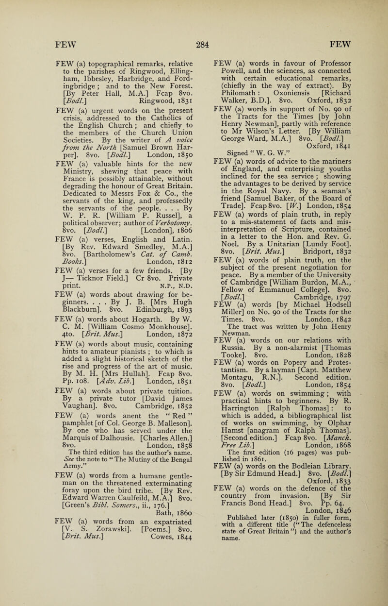 FEW (a) topographical remarks, relative to the parishes of Ringwood, Elling- ham, Ibbesley, Harbridge, and Ford- ingbridge ; and to the New Forest. [By Peter Hall, M.A.] Fcap 8vo. [Bodl. ] Ringwood, 1831 FEW (a) urgent words on the present crisis, addressed to the Catholics of the English Church ; and chiefly to the members of the Church Union Societies. By the writer of A voice from the North [Samuel Brown Har¬ per]. 8vo. [Bodl.] London, 1850 FEW (a) valuable hints for the new Ministry, shewing that peace with France is possibly attainable, without degrading the honour of Great Britain. Dedicated to Messrs Fox & Co., the servants of the king, and professedly the servants of the people. . . . By W. P. R. [William P. Russel], a political observer; author of Verbotomy. 8vo. [Bodl.] [London], 1806 FEW (a) verses, English and Latin. [By Rev. Edward Smedley, M.A.] 8vo. [Bartholomew’s Cat. of Camb. Boohs.] London, 1812 FEW (a) verses for a few friends. [By J— Ticknor Field.] Cr 8vo. Private print. N.P., N.D. FEW (a) words about drawing for be¬ ginners. ... By J. B. [Mrs Hugh Blackburn]. 8vo. Edinburgh, 1893 FEW (a) words about Hogarth. By W. C. M. [William Cosmo Monkhouse]. 4to. [Brit. Mus.\ London, 1872 FEW (a) words about music, containing hints to amateur pianists ; to which is added a slight historical sketch of the rise and progress of the art of music. By M. H. [Mrs Hullah]. Fcap 8vo. Pp. 108. [Adv. Lib.] London, 1851 FEW (a) words about private tuition. By a private tutor [David James Vaughan]. 8vo. Cambridge, 1852 FEW (a) words anent the “ Red ” pamphlet [of Col. George B. Malleson]. By one who has served under the Marquis of Dalhousie. [Charles Allen.] 8vo. London, 1858 The third edition has the author’s name. See the note to “ The Mutiny of the Bengal Army.” FEW (a) words from a humane gentle¬ man on the threatened exterminating foray upon the bird tribe. [By Rev. Edward Warren Caulfeild, M.A.] 8vo. [Green’s Bibl. Somers., ii., 176.] Bath, i860 FEW (a) words from an expatriated [V. S. Zorawski]. [Poems.] 8vo. [Brit. Musi] Cowes, 1844 FEW (a) words in favour of Professor Powell, and the sciences, as connected with certain educational remarks, (chiefly in the way of extract). By Philomath : Oxoniensis [Richard Walker, B.D.]. 8vo. Oxford, 1832 FEW (a) words in support of No. 90 of the Tracts for the Times [by John Henry Newman], partly with reference to Mr Wilson’s Letter. [By William George Ward, M.A.] 8vo. [Bodl.] Oxford, 1841 Signed “ W. G. W.” FEW (a) words of advice to the mariners of England, and enterprising youths inclined for the sea service ; showing the advantages to be derived by service in the Royal Navy. By a seaman’s friend [Samuel Baker, of the Board of Trade]. Fcap8vo. [Wi] London, 1854 FEW (a) words of plain truth, in reply to a mis-statement of facts and mis¬ interpretation of Scripture, contained in a letter to the Hon. and Rev. G. Noel. By a Unitarian [Lundy Foot]. 8vo. [Brit. Musi] Bridport, 1832 FEW (a) words of plain truth, on the subject of the present negotiation for peace. By a member of the University of Cambridge [William Burdon, M.A., Fellow of Emmanuel College]. 8vo. [Bodl.] Cambridge, 1797 FEW (a) words [by Michael Hodsell Miller] on No. 90 of the Tracts for the Times. 8vo. London, 1842 The tract was written by John Henry Newman. FEW (a) words on our relations with Russia. By a non-alarmist [Thomas Tooke]. 8vo. London, 1828 FEW (a) words on Popery and Protes¬ tantism. By a layman [Capt. Matthew Montagu, R.N.]. Second edition. 8vo. [Bodl.] London, 1854 FEW (a) words on swimming ; with practical hints to beginners. By R. Harrington [Ralph Thomas] : to which is added, a bibliographical list of works on swimming, by Olphar Hamst [anagram of Ralph Thomas]. [Second edition.] Fcap 8vo. [Manch. Free Libi] London, 1868 The first edition (16 pages) was pub¬ lished in 1861. FEW (a) words on the Bodleian Library. [By Sir Edmund Head.] 8vo. [Bodl.] Oxford, 1833 FEW (a) words on the defence of the country from invasion. [By Sir Francis Bond Head.] 8vo. Pp. 64. London, 1846 Published later (1850) in fuller form, with a different title (“ The defenceless state of Great Britain ”) and the author’s name.