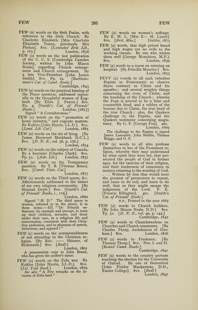 FEW (a) words on the 8oth Psalm, with reference to the Irish Church. By Charlotte Elizabeth [Mrs Charlotte Elizabeth Tonna, previously Mrs Phelan]. 8vo. [Lowndes’ Brit. Lib., p. 165.] London, 1836 FEW (a) words on the last publication of the C. C. S. [Cambridge Camden Society, written by John Mason Neale], regarding Church enlarge¬ ment and Church arrangement. By a late Vice-President [John James Smith]. 8vo. Pp. 19. [Bartholo¬ mew’s Cat. of Camb. Books.\ Cambridge, 1843 FEW (a) words on the practical bearing of the Peace question, addressed especi¬ ally to the thoughtful women of Eng¬ land. [By Ellen J. Pearce.] 8vo. Pp. 4. [Smith’s Cat. of Friends' Books.] London, [1875] Signed “ A Cornish woman.” FEW (a) words on the “ promotion of home industry,” and cognate matters. By Kuklos [John Harris, LL.D.]. 8vo. [Lond. Lib. Cat.] London, 1885 FEW (a) words on the sin of lying. [By James Heywood Markland, D.C.L.] 8vo. [D. N. B., vol. 36, p. 176.] London, 1834 FEW (a) words on the subject of Canada. By a barrister [Charles Clark]. 8vo. Pp. 52. [Adv. Lib.] London, 1837 FEW (a) words on the Temperance question. By T. B. [Thomas Bates]. 8vo. [Camb. Univ. Cat.] London, 1877 FEW (a) words on the Third query, &c. Affectionately addressed to the sisters of my own religious community. [By Hannah Doyle.] 8vo. [Smith’s Cat. of Friends' iBooks, i., 119.] London, i860 Signed “ H. D.” The third query to women, referred to in the above, is in these terms :—III. “ Do Friends en¬ deavour, by example and precept, to train up their children, servants, and those under their care, in a religious life and conversation, consistent with their Chris¬ tian profession, and in plainness of speech, behaviour, and apparel ? ” FEW (a) words on the unreasonableness of not attending to the Christian re¬ ligion. [By Rev. - Skinner, of Richmond.] 8vo. [Bodl.] London, 1801 A presentation copy to John Brand, who has given the author’s name. FEW (a) words on the Zulu war. By Kuklos [John Harris, LL.D.]. 8vo. [Lit. Year Book.] London, 1879 See also “ A Few remarks on the in¬ vasion of Zulu-land.” FEW (a) words on women’s suffrage. By E. M. L. [Mrs E— M. Lynch]. 8vo. [Brit. Musi] Dublin, 1873 FEW (a) words, that high priced bread and high wages are no evils to the working classes. By one who wishes them well [George Monckton, M.P.]. 8vo. London, 1839 FEW (a) words to a nurse on entering an hospital. [By Priscilla Maurice.] 8vo. London, 1853 FEW (a) words to all such (whether Papists or Protestants) as observe dayes contrary to Christ and his apostles ; and several weighty things concerning the cross of Christ, and the headship of the Church ; wherein the Pope is proved to be a false and counterfeit head, and a robber of the honour due to Christ, the true head of the true Church ; also, the Quakers challenge to the Papists, and the Quakers testimony concerning magis¬ tracy. By G. F. [George Fox]. 4to. London, 1669 The challenge to the Papists is signed James Lancaster, John Stubbs, Thomas Briggs, and G. F. FEW (a) words to all who professe themselves to bee of the Protestant re¬ ligion, whereby they may understand by what spirit they were led, that per¬ secuted the people of God in former ages, for the exercise of their religion, and their tenderness of conscience in matters relateing to the worship of God. . . . Written by him that would have the greatest of persecutors to repent, and cease to do evil, and learn to do well, that so they might escape the judgments of the Lord. F. E. [Francis Ellington]. 4to. [Smith’s Cat. of Friends' Books.] N.P., Printed in the year 1665 FEW (a) words to Church builders. [By John Mason Neale, D.D.] 8vo. Pp. 32. [D. N. B., vol. 40, p. 144.] Cambridge, 1841 FEW (a) words to Churchwardens on Churches and Church ornaments. [By Charles Thorp, Archdeacon of Dur¬ ham.] 8vo. London, 1826 FEW (a) words to Freshmen. [By Thomas Thorp.] 8vo. Nos. I. and II. [Bowes’ Camb. Books.] Cambridge, 1841 FEW (a) words to the country parsons touching the election for the University of Oxford. By one of themselves [John Fielder Mackarness, D.D., Exeter College]. 8vo. [Bodl.] London, 1847