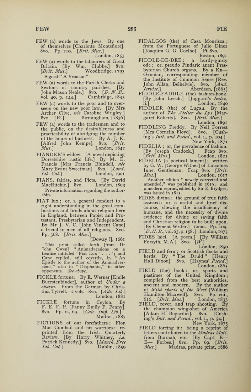 FEW (a) words to the Jews. By one of themselves [Charlotte Montefiore]. 8vo. Pp. 210. [Brit. Mus.\ London, 1853 FEW (a) words to the labourers of Great Britain. [By Wm. Clubbe.] 8vo. [Brit. Mus.\ Woodbridge, 1793 Signed “ A Yeoman.” FEW (a) words to the Parish Clerks and Sextons of country parishes. [By John Mason Neale.] 8vo. [D. N. B., vol. 40, p. 144.] Cambridge, 1843 FEW (a) words to the poor and to over¬ seers on the new poor law. [By Mrs Archer Clive, nee Caroline Wrigley.] 8vo. [IV.] Birmingham, [1836] FEW (a) words to the tradesmen and to the public, on the desirableness and practicability of abridging the number of the hours of business. By A. J. K. [Alfred John Kempe]. 8vo. [Brit. Mus.] London, 1842 FIANDER’S widow. [A novel depicting Dorsetshire rustic life.] By M. E. Francis [Mrs Francis Blundell, nee Mary Evans Sweetman], 8vo. [Lond. Lib. Cat.] London, 1901 FIANS, fairies, and Piets. [By David MacRitchie.] 8vo. London, 1893 Private information regarding the author¬ ship. FIAT lux ; or, a general conduct to a right understanding in the great com¬ bustions and broils about religion here in England, between Papist and Pro¬ testant, Presbyterian and Independent. By Mr J. V. C. [John Vincent Cane] a friend to men of all religions. 8vo. Pp. 368. [Brit. Mus.] [Doway ?], 1661 This print called forth [from Dr John Owen] “ Animadversions on a treatise intituled ‘ Fiat Lux and Cane replied, still covertly, in “ An Epistle to the author of the Animadver¬ sions,” also in “ Diaphanta,” to other opponents. See above. FICKLE fortune. By E. Werner [Emile Buerstenbinder], author of Under a charm. From the German by Chris¬ tina Tyrrell. 2 vols. 8vo. [Adv. Lib.] London, 1881 FICKLE fortune in Ceylon. By F. E. F. P. [Fanny Emily F. Penny]. 8vo. Pp. ii., 69. [Calc. Imp. Lib.] Madras, 1887 FICTIONS of our forefathers ; Fion Mac Cumhail and his warriors : re¬ printed from the Irish Quarterly Review. [By Harry Whitney, i.e. Patrick Kennedy.] 8vo. [Manch. Free Lib. Cat.] Dublin, 1859 FIDALGOS (the) of Casa Mourisca ; from the Portuguese of Julio Dinez [Joaquim G. G. Coelho]. Pt 8vo. Boston, 1891 FIDDLE-DE-DEE : a hurdy-gurdy ode ; or, pseudo Pindaric anent Pres¬ byterian Church organs. By a Kn— Oxonian, corresponding member of the Institute of Common Sense [Rev. John Allan, Belhelvie]. 8vo. [And. fervise.] Aberdeen, [1865] FIDDLE-FADDLE (the) fashion-book. [By John Leech.] [Jaggard’s Index, ii.] London, 1840 FIDDLER (the) of Lugau. By the author of The Atelier du Lys [Mar¬ garet Roberts]. 8vo. [Brit. Mus.] London, 1891 FIDDLING Freddy. By Neil Forrest [Mrs Cornelia Floyd]. 8vo. [Cush¬ ing’s Init. and Pseud., vol. i., p. 104.] New York, 1871 FIDELIA ; or, the prevalence of fashion. [By Joseph Cradock.] Fcap 8vo. [Brit. Mus.] London, 1821 FIDELIA [a poetical lament] ; written by G. W. [George Wither] of Lincolnes Inne, Gentleman. Fcap 8vo. [Brit. Mus.] London, 1617 Another edition “ newely corrected and amended,” was published in 1619 ; and a modern reprint, edited by Sir E. Brydges, was issued in 1815. FIDES divina ; the ground of true faith assisted: or, a useful and brief dis¬ course, shewing the insufficiency of humane, and the necessity of divine evidence for divine or saving faith and Christian religion to be built upon. [By Clement Writer.] i2mo. Pp. 109. [D.N.B.,vol.63, p.158.] London, 1675 FIDES laici. [A poem.] [By William Forsyth, M.A.] 8vo. [IV.] London, 1850 FIELD and fern ; or Scottish flocks and herds. By “ The Druid ” [Henry Hall Dixon]. 8vo. [Haynes’ Pseud.] London, 1865 FIELD (the) book : or, sports and pastimes of the United Kingdom ; compiled from the best authorities, ancient and modern. By the author of Wild sports of the West [William Hamilton Maxwell]. 8vo. Pp. viii., 616. [Brit. Mus.] London, 1833 FIELD, cover, and trap shooting. By the champion wing-shot of America [Adam H. Bogardus]. 8vo. [Cush¬ ing’s Init. and Pseud., vol. i., p. C.A.] New York, 1875 FIELD forcing it : being a reprint of letters contributed to the Madras Mail, from Burmah, etc. [By Capt. E— E— Forbes.] 8vo. Pp. 69. [Brit. Mus.] Madras, private print, 1886