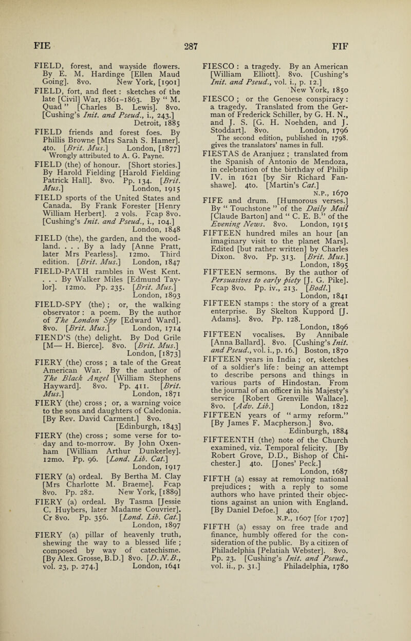 FIELD, forest, and wayside flowers. By E. M. Hardinge [Ellen Maud Going]. 8vo. New York, [1901] FIELD, fort, and fleet : sketches of the late [Civil] War, 1861-1863. By “ M. Quad ” [Charles B. Lewis], 8vo. [Cushing’s Init. and Pseud., i., 243.] Detroit, 1885 FIELD friends and forest foes. By Phillis Browne [Mrs Sarah S. Hamer]. 4to. [Brit. Mus.\ London, [1877] Wrongly attributed to A. G. Payne. FIELD (the) of honour. [Short stories.] By Harold Fielding [Harold Fielding Patrick Hall]. 8vo. Pp. 134. [Brit. Mus.\ London, 1915 FIELD sports of the United States and Canada. By Frank Forester [Henry William Herbert]. 2 vols. Fcap 8vo. [Cushing’s Init. and Pseud., i., 104.] London, 1848 FIELD (the), the garden, and the wood¬ land. . . . By a lady [Anne Pratt, later Mrs Pearless]. i2mo. Third edition. [Brit. Mus.] London, 1847 FIELD-PATH rambles in West Kent. . . . By Walker Miles [Edmund Tay¬ lor]. i2mo. Pp. 235. [Brit. Mus.\ London,1893 FIELD-SPY (the) ; or, the walking observator : a poem. By the author of The London Spy [Edward Ward]. 8vo. [Brit. Mus.] London, 1714 FIEND’S (the) delight. By Dod Grile [M— H. Bierce]. 8vo. [Brit. Mus.] London, [1873] FIERY (the) cross ; a tale of the Great American War. By the author of The Black Angel [William Stephens Hayward]. 8vo. Pp. 411. [Brit. Mus.\ London, 1871 FIERY (the) cross ; or, a warning voice to the sons and daughters of Caledonia. [By Rev. David Carment.] 8vo. [Edinburgh, 1843] FIERY (the) cross ; some verse for to¬ day and to-morrow. By John Oxen- ham [William Arthur Dunkerley]. i2mo. Pp. 96. [Lond. Lib. Cat.] London, 1917 FIERY (a) ordeal. By Bertha M. Clay [Mrs Charlotte M. Braeme]. Fcap 8vo. Pp. 282. New York, [1889] FIERY (a) ordeal. By Tasma [Jessie C. Huybers, later Madame Couvrier]. Cr 8vo. Pp. 356. [Lond. Lib. Cat.] London, 1897 FIERY (a) pillar of heavenly truth, shewing the way to a blessed life ; composed by way of catechisme. [By Alex. Grosse, B.D.] 8vo. [D.N.B., vol. 23, p. 274.] London, 1641 FIESCO : a tragedy. By an American [William Elliott]. 8vo. [Cushing’s Init. and Pseud., vol. i., p. 12.] New York, 1850 FIESCO ; or the Genoese conspiracy : a tragedy. Translated from the Ger¬ man of Frederick Schiller, by G. H. N., and J. S. [G. H. Noehden, and J. Stoddart]. 8vo. London, 1796 The second edition, published in 1798. gives the translators’ names in full. FIESTAS de Aranjuez ; translated from the Spanish of Antonio de Mendoza, in celebration of the birthday of Philip IV. in 1621 [by Sir Richard Fan- shawe]. 4to. [Martin’s Cat.] N.P., 1670 FIFE and drum. [Humorous verses.] By “ Touchstone ” of the Daily Mail [Claude Barton] and “ C. E. B.” of the Evening News. 8vo. London, 1915 FIFTEEN hundred miles an hour [an imaginary visit to the planet Mars]. Edited [but rather written] by Charles Dixon. 8vo. Pp. 313. [Brit. Mus.] London, 1895 FIFTEEN sermons. By the author of Persuasives to early piety [J. G. Pike]. Fcap 8vo. Pp. iv., 213. [Bodl.] London, 1841 FIFTEEN stamps : the story of a great enterprise. By Skelton Kuppord [J. Adams]. 8vo. Pp. 128. London, 1896 FIFTEEN vocalises. By Annibale [Anna Ballard]. 8vo. [Cushing’s Init. and Pseud., vol. i., p. 16.] Boston, 1870 FIFTEEN years in India ; or, sketches of a soldier’s life : being an attempt to describe persons and things in various parts of Hindostan. From the journal of an officer in his Majesty’s service [Robert Grenville Wallace]. 8vo. [Adv. Lib.] London, 1822 FIFTEEN years of “ army reform.” [By James F. Macpherson.] 8vo. Edinburgh, 1884 FIFTEENTH (the) note of the Church examined, viz. Temporal felicity. [By Robert Grove, D.D., Bishop of Chi¬ chester.] 4to. [Jones’ Peck.] London, 1687 FIFTH (a) essay at removing national prejudices ; with a reply to some authors who have printed their objec¬ tions against an union with England. [By Daniel Defoe.] 4to. N.P., 1607 [for 1707] FIFTH (a) essay on free trade and finance, humbly offered for the con¬ sideration of the public. By a citizen of Philadelphia [Pelatiah Webster]. 8vo. Pp. 23. [Cushing’s Init. and Pseud., vol. ii., p. 31.] Philadelphia, 1780