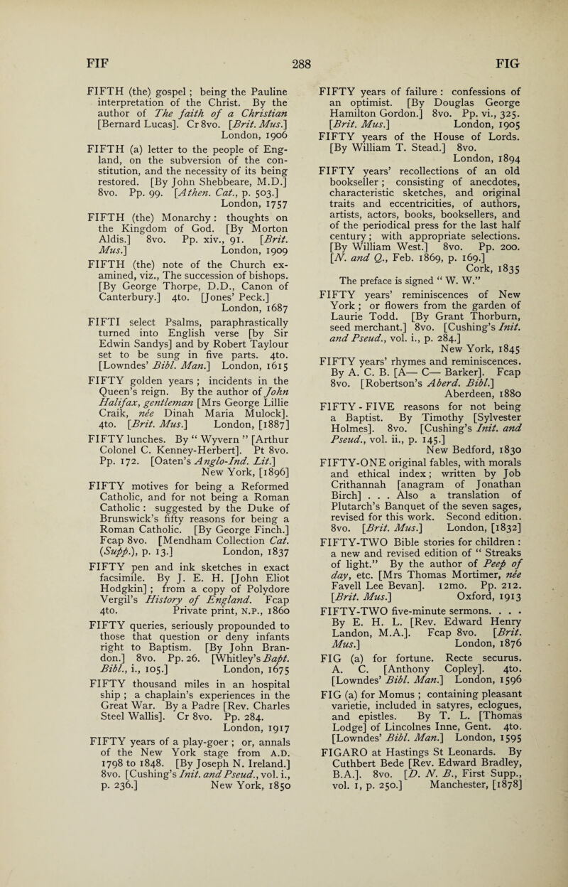 FIFTH (the) gospel ; being the Pauline interpretation of the Christ. By the author of The faith of a Christian [Bernard Lucas]. Cr8vo. [Brit. Mus.] London, 1906 FIFTH (a) letter to the people of Eng¬ land, on the subversion of the con¬ stitution, and the necessity of its being restored. [By John Shebbeare, M.D.] 8vo. Pp. 99. [Athen. Cat., p. 503.] London, 1757 FIFTH (the) Monarchy: thoughts on the Kingdom of God. [By Morton Aldis.] 8vo. Pp. xiv., 91. [Brit. Mus.\ London, 1909 FIFTH (the) note of the Church ex¬ amined, viz., The succession of bishops. [By George Thorpe, D.D., Canon of Canterbury.] 4to. [Jones’ Peck.] London, 1687 FIFTI select Psalms, paraphrastically turned into English verse [by Sir Edwin Sandys] and by Robert Taylour set to be sung in five parts. 4to. [Lowndes’ Bibl. Man.] London, 1615 FIFTY golden years ; incidents in the Queen’s reign. By the author of John Halifax, gentleman [Mrs George Lillie Craik, nee Dinah Maria Mulock]. 4to. [Brit. Mus.] London, [1887] FIFTY lunches. By “ Wyvern ” [Arthur Colonel C. Kenney-Herbert]. Pt 8vo. Pp. 172. [Oaten’s Anglo-Ind. Lit.] New York, [1896] FIFTY motives for being a Reformed Catholic, and for not being a Roman Catholic : suggested by the Duke of Brunswick’s fifty reasons for being a Roman Catholic. [By George Finch.] Fcap 8vo. [Mendham Collection Cat. {Supf.), p. 13.] London, 1837 FIFTY pen and ink sketches in exact facsimile. By J. E. H. [John Eliot Hodgkin] ; from a copy of Polydore Vergil’s History of England. Fcap 4to. Private print, N.P., i860 FIFTY queries, seriously propounded to those that question or deny infants right to Baptism. [By John Bran¬ don.] 8vo. Pp. 26. [Whitley’s Baft. Bibl., i., 105.] London, 1675 FIFTY thousand miles in an hospital ship ; a chaplain’s experiences in the Great War. By a Padre [Rev. Charles Steel Wallis]. Cr 8vo. Pp. 284. London, 1917 FIFTY years of a play-goer ; or, annals of the New York stage from A.D. 1798 to 1848. [By Joseph N. Ireland.] 8vo. [Cushing’s Init. andBseud., vol. i., p. 236.] New York, 1850 FIFTY years of failure : confessions of an optimist. [By Douglas George Hamilton Gordon.] 8vo. Pp. vi., 325. [Brit. Mus.] London, 1905 FIFTY years of the House of Lords. [By William T. Stead.] 8vo. London, 1894 FIFTY years’ recollections of an old bookseller; consisting of anecdotes, characteristic sketches, and original traits and eccentricities, of authors, artists, actors, books, booksellers, and of the periodical press for the last half century; with appropriate selections. [By William West.] 8vo. Pp. 200. [N. and Q., Feb. 1869, p. 169.] Cork, 1835 The preface is signed “ W. W.” FIFTY years’ reminiscences of New York ; or flowers from the garden of Laurie Todd. [By Grant Thorburn, seed merchant.] 8vo. [Cushing’s Init. and Bseud., vol. i., p. 284.] New York, 1845 FIFTY years’ rhymes and reminiscences. By A. C. B. [A— C— Barker]. Fcap 8vo. [Robertson’s Aberd. Bibl.] Aberdeen, 1880 FIFTY - FIVE reasons for not being a Baptist. By Timothy [Sylvester Holmes]. 8vo. [Cushing’s Init. and Bseud., vol. ii., p. 145.] New Bedford, 1830 FIFTY-ONE original fables, with morals and ethical index; written by J ob Crithannah [anagram of Jonathan Birch] . . . Also a translation of Plutarch’s Banquet of the seven sages, revised for this work. Second edition. 8vo. [Brit. Mus.] London, [1832] FIFTY-TWO Bible stories for children : a new and revised edition of “ Streaks of light.” By the author of Beep of day, etc. [Mrs Thomas Mortimer, nee Favell Lee Bevan]. i2mo. Pp. 212. [Brit. Mus.] Oxford, 1913 FIFTY-TWO five-minute sermons. . . . By E. H. L. [Rev. Edward Henry Landon, M.A.]. Fcap 8vo. [Brit. Mus.] London, 1876 FIG (a) for fortune. Recte securus. A. C. [Anthony Copley]. 4to. [Lowndes’ Bibl. Man.] London, 1596 FIG (a) for Momus ; containing pleasant varietie, included in satyres, eclogues, and epistles. By T. L. [Thomas Lodge] of Lincolnes Inne, Gent. 4to. [Lowndes’ Bibl. Man.] London, 1595 FIGARO at Hastings St Leonards. By Cuthbert Bede [Rev. Edward Bradley, B. A.]. 8vo. [D. N. B., First Supp., vol. 1, p. 250.] Manchester, [1878]