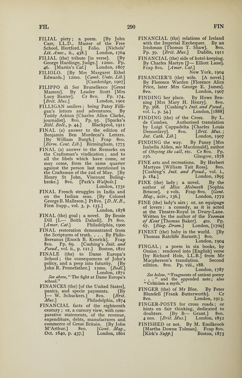FILIAL piety; a poem. [By John Carr, LL.D., Master of the Free School, Hertford.] Folio. [Nichols’ Lit. Anec., ii., 438.] London, 1764 FILIAL (the) tribute [in verse]. [By George Hardinge, Judge.] i2mo. Pp. 46. [Martin’s Cat.] London, 1807 FILIOLO. [By Mrs Margaret Ethel Edwards.] i2mo. [Camb. Univ. Lib.] [Cambridge, 1907] FILIPPO di Ser Brunellesco [Great Masters]. By Leader Scott [Mrs Lucy Baxter]. Cr 8vo. Pp. 174. [Brit. Mus.\ London, 1901 FILLIGAN smilers ; being Patsy Filli- gan’s letters and adventures. By Teddy Ashton [Charles Allen Clarke, journalist]. 8vo. Pp. 95. [Sparke’s Bibl. Bolt., p. 44-] Blackpool, 1911 FINAL (a) answer to the edition of Benjamin Ben Mordecai’s Letters. [By William Burgh.] Fcap 8vo. \Birm. Cent. Lib.] Birmingham, 1775 FINAL (a) answer to the Remarks on the Craftsman’s vindication ; and to all the libels which have come, or may come, from the same quarter against the person last mentioned in the Craftsman of the 22d of May. [By Henry St John, Viscount Boling- broke.] 8vo. [Park’s Walpole.] London, 1731 FINAL French struggles in India and on the Indian seas. [By Colonel GeorgeB. Malleson.] Pt8vo. [D.N.B., First Supp., vol. 3, p. 135.] London, 1878 FINAL (the) goal; a novel. By Bessie Dill [L— Beith Dalzell]. Pt 8vo. [.Amer. Cat.] Philadelphia, 1900 FINAL restoration demonstrated from the Scriptures of truth. ... By Philo- Bereanus [Enoch B. Kenrick]. Fcap 8vo. Pp. 69. [Cushing’s Init. and Pseud., vol. ii., p. 121.] Boston, 1821 FINALE (the) to Dame Europa’s School; the consequences of John’s policy, and a peep into futurity. [By John R. Pennefather.] i2mo. \Bodl.] London, 1871 See above, “ The fight at Dame Europa’s school.” FINANCES (the) [of the United States], panics, and specie payments. [By J— W. Schuckers.] 8vo. [Brit. Musi] Philadelphia, 1874 FINANCIAL facts of the eighteenth century ; or, a cursory view, with com¬ parative statements, of the revenue, expenditure, debts, manufactures and commerce of Great Britain. [By John M‘Arthur.] 8vo. [Gent. Mag., Oct. 1840, p. 437.] London, 1801 FINANCIAL (the) relations of Ireland with the Imperial Exchequer. By an Irishman [Thomas T. Shaw]. 8vo. Pp. 39. [Brit. Musi] Dublin, 1911 FINANCIAL (the) side of hotel-keeping. By Charles Martyn [J— Elliott Lane]. Fcap 8vo. [Amer. Cat.] New York, 1904 FINANCIER’S (the) wife. [A novel.] By Florence Warden [Florence Alice Price, later Mrs George E. James]. 8vo. London, 1907 FINDING her place. By Howe Ben- ning [Mrs Mary H. Henry]. 8vo. Pp. 368. [Cushing’s Init. and Pseud., vol. i., p. 34.] London, [1888] FINDING (the) of the Cross. By L. de Combes. Authorised translation by Luigi Cappadelta [Charles Louis Dessonlavy]. 8vo. [Brit. Mus.; Int. Cath. Lib.] London, 1907 FINDING the way. By Pansy [Mrs Isabella Alden, nee Macdonald], author of Obeying the call, etc. Cr 8vo. Pp. 256. Glasgow, 1878 FINE arts and recreations. By Herbert Martyne [William Tait Ross]. 8vo. [Cushing’s Init. and Pseud., vol. i., p. 184.] London, 1895 FINE (the) lady ; a novel. By the author of Miss Melmoth [Sophia Briscoe]. 2 vols. Fcap 8vo. [Gent. Mag., xciv., 136.] London, 1772 FINE (the) lady’s airs ; or, an equipage of lovers : a comedy, as it is acted at the Theatre-Royal in Drury-Lane. Written by the author of the Yeoman of Kent [Thomas Baker]. 4to. Pp. 67. [Biog. Dram.] London, [1709] FINEST (the) baby in the world. [By Thomas Ratcliffe Barnett.] 8vo. London, 1904 FINGAL ; a poem in six books, by Ossian : rendered into [English] verse [by Richard Hole, LL.B.] from Mr Macpherson’s translation. Second edition. 8vo. Pp. viii., 188. London, 1787 See below, “Fragments of antient poetry ...” and the appended note; also “ Celticism a myth.” FINGER (the) of Mr Blee. By Peter Blundell [Frank Butterworth]. Cr 8vo. London, 1913. FINGER-POSTS for cross roads; or hints on fair thinking, dedicated to doubters. [By B— Grant.] 8vo. 4 nos. [Brit. Mus.] London, 1852 FINISHED or not. By M. Emilkroob [Martha Downe Tolman]. Fcap 8vo. [Kirk’s Suppl] Boston, 1873