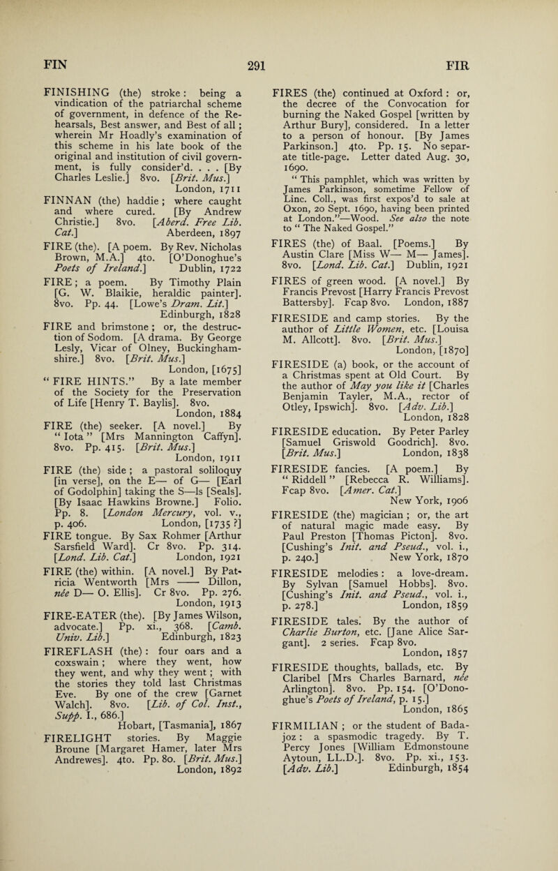 FINISHING (the) stroke: being a vindication of the patriarchal scheme of government, in defence of the Re¬ hearsals, Best answer, and Best of all ; wherein Mr Hoadly’s examination of this scheme in his late book of the original and institution of civil govern¬ ment, is fully consider’d. . . . [By Charles Leslie.] 8vo. [Brit. Mus.\ London, 1711 FINNAN (the) haddie ; where caught and where cured. [By Andrew Christie.] 8vo. [A herd. Free Lib. Cat.\ Aberdeen, 1897 FIRE (the). [A poem. By Rev. Nicholas Brown, M.A.] 4to. [O’Donoghue’s Poets of Ireland.] Dublin, 1722 FIRE ; a poem. By Timothy Plain [G. W. Blaikie, heraldic painter]. 8vo. Pp. 44. [Lowe’s Dram. Lit.~\ Edinburgh, 1828 FIRE and brimstone ; or, the destruc¬ tion of Sodom. [A drama. By George Lesly, Vicar of Olney, Buckingham¬ shire.] 8vo. [Brit. Mus.] London, [1675] “ FIRE HINTS.” By a late member of the Society for the Preservation of Life [Henry T. Baylis]. 8vo. London, 1884 FIRE (the) seeker. [A novel.] By “ Iota ” [Mrs Mannington Caffyn]. 8vo. Pp. 415. [Brit. Mus.] London, 1911 FIRE (the) side ; a pastoral soliloquy [in verse], on the E— of G— [Earl of Godolphin] taking the S—Is [Seals]. [By Isaac Hawkins Browne.] Folio. Pp. 8. [London Mercury, vol. v., p. 406. London, [1735 ?] FIRE tongue. By Sax Rohmer [Arthur Sarsfield Ward]. Cr 8vo. Pp. 314. [Lond. Lib. Cat.] London, 1921 FIRE (the) within. [A novel.] By Pat¬ ricia Wentworth [Mrs - Dillon, nee D— O. Ellis]. Cr 8vo. Pp. 276. London, 1913 FIRE-EATER (the). [By James Wilson, advocate.] Pp. xi., 368. [Camb. Univ. Lib.] Edinburgh, 1823 FIREFLASH (the) : four oars and a coxswain ; where they went, how they went, and why they went ; with the stories they told last Christmas Eve. By one of the crew [Garnet Walch]. 8vo. [Lib. of Col. Inst., Sufp. I., 686.] Hobart, [Tasmania], 1867 FIRELIGHT stories. By Maggie Broune [Margaret Hamer, later Mrs Andrewes]. 4to. Pp. 80. [Brit. Mus.] London, 1892 FIRES (the) continued at Oxford : or, the decree of the Convocation for burning the Naked Gospel [written by Arthur Bury], considered. In a letter to a person of honour. [By James Parkinson.] 4to. Pp. 15. No separ¬ ate title-page. Letter dated Aug. 30, 1690. “ This pamphlet, which was written by James Parkinson, sometime Fellow of Line. Coll., was first expos’d to sale at Oxon, 20 Sept. 1690, having been printed at London.”—Wood. See also the note to “ The Naked Gospel.” FIRES (the) of Baal. [Poems.] By Austin Clare [Miss W— M— James], 8vo. [Lond. Lib. Cat.] Dublin, 1921 FIRES of green wood. [A novel.] By Francis Prevost [Harry Francis Prevost Battersby]. Fcap 8vo. London, 1887 FIRESIDE and camp stories. By the author of Little Women, etc. [Louisa M. Allcott]. 8vo. [Brit. Mus.] London, [1870] FIRESIDE (a) book, or the account of a Christmas spent at Old Court. By the author of May you like it [Charles Benjamin Tayler, M.A., rector of Otley, Ipswich]. 8vo. [Ado. Lib.] London, 1828 FIRESIDE education. By Peter Parley [Samuel Griswold Goodrich]. 8vo. [Brit. Mus.] London, 1838 FIRESIDE fancies. [A poem.] By “ Riddell ” [Rebecca R. Williams]. Fcap 8vo. [Amer. Cat.] New York, 1906 FIRESIDE (the) magician ; or, the art of natural magic made easy. By Paul Preston [Thomas Picton]. 8vo. [Cushing’s Init. and Pseud., vol. i., p. 240.] New York, 1870 FIRESIDE melodies: a love-dream. By Sylvan [Samuel Hobbs]. 8vo. [Cushing’s Init. and Pseud., vol. i., p. 278.] London, 1859 FIRESIDE tales. By the author of Charlie Burton, etc. [Jane Alice Sar- gant]. 2 series. Fcap 8vo. London, 1857 FIRESIDE thoughts, ballads, etc. By Claribel [Mrs Charles Barnard, nee Arlington]. 8vo. Pp. 154* [O’Dono¬ ghue’s Poets of Ireland, p. 15.] London, 1865 FIRMILIAN ; or the student of Bada- joz : a spasmodic tragedy. By T. Percy Jones [William Edmonstoune Aytoun, LL.D.]. 8vo. Pp. xi., 153. [Ado. Lib.] Edinburgh, 1854