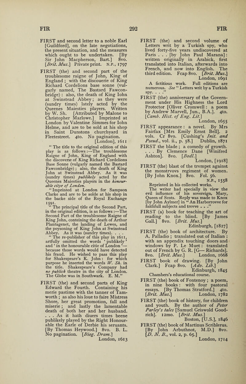 FIRST and second letter to a noble Earl [Guildford], on the late negotiations, the present situation, and the measures which ought to be undertaken. [By Sir John Macpherson, Bart.] 8vo. [Brit.Mus.\ Private print. N.P., 1797 FIRST (the) and second part of the troublesome raigne of John, King of England ; with the discouerie of King Richard Cordelions base sonne (vul¬ garly named, The Bastard Fawcon- bridge) : also, the death of King Iohn at Swinstead Abbey; as they were (sundry times) lately acted by the Queenes Maiesties players. Written by W. Sh. [Attributed by Malone to Christopher Marlowe.] Imprinted at London by Valentine Simmes for Iohn Helme, and are to be sold at his shop in Saint Dunstons churchyard in Fleetestreet. 4to. No pagination. [London], 1611 “ The title to the original edition of this play is as follows :—The troublesome Raigne of John, King of England with the discovene of King Richard Cordelions Base Sonne (vulgarly named the Bastard Fawconbridge); also, the death of King John at Swinstead Abbey. As it was (sundry times) publikely acted by the Queenes Maiesties players in the honour¬ able citye of London. “ Imprinted at London for Sampson Clarke and are to be solde at his shop in the backe side of the Royal Exchange I59I- “ The principal title of the Second Part, in the original edition, is as follows :—The Second Part of the troublesome Raigne of King John, conteining the death of Arthur Plantagenet, the landing of Lewes, and the poysoning of King John at Swinstead Abbey. As it was (sundry times). . . . “ The re-publisher of this play in 1611, artfully omitted the words ‘ publikely ’ and ‘ in the honourable citie of London *—- because those words would have detected his fraud. He wished to pass this play for Shakespeare’s K. John : for which purpose he inserted the words W. Sh. in the title. Shakespeare’s Company had no publick theatre in the city of London. The Globe was in Southwark. E. M.” FIRST (the) and second parts of King Edward the Fourth. Containing his merie pastime with the tanner of Tam- worth ; as also his loue to faire Mistress Shore, her great promotion, fall and miserie ; and lastly the lamentable death of both her and her husband. . . . As it hath diuers times beene publikely played by the Right Honour¬ able the Earle of Derbie his seruants. [By Thomas Heywood.] 8vo. B. L. No pagination. [Biog. Dram.\ London, 1613 FIRST (the) and second volume of Letters writ by a Turkish spy, who lived forty-five years undiscovered at Paris . . . [by John Paul Marana] : written originally in Arabick, first translated into Italian, afterwards into French, and now into English. The third edition. Fcap 8vo. [Brit. Mus.~\ London, 1691 A fictitious work. Full editions are numerous. See “ Letters writ by a Turkish spy. . . .” FIRST (the) anniversary of the Govern¬ ment under His Highness the Lord Protector [Oliver Cromwell: a poem by Andrew Marvell, Jun., B.A.]. 4to. [Camb. Hist, of Eng. Lit.] London, 1655 FIRST appearance : a novel. By Mrs Fairfax [Mrs Emily Ernst Bell]. 2 vols. Cr 8vo. [Cushing’s Init. and Pseud., vol. ii., p. 58.] Dublin, 1871 FIRST the blade ; a comedy of growth. ... By Clemence Dane [Winifred Ashton]. 8 vo. [Bodl.] London, [1918] FIRST (the) blast of the trvmpet against the monstrvovs regiment of women. [By John Knox.] 8vo. Fol. 56. N.P., 1558 Reprinted in his collected works. The writer had specially in view the evil influence of his sovereign, Mary, Queen of Scots. Reply was made to Knox [by John Aylmer] in “An Harborrovve for faithfull subjects and trevve . . FIRST (a) book for teaching the art of reading to the blind. [By James Gall.] 8vo. [Brit. Musi] Edinburgh, [1827] FIRST (the) book of architecture. By A. Palladio ; translated out of Italian : with an appendix touching doors and windows by P. Le Muet : translated out of French by G. R. [G— Richards]. 8vo. [Brit. Musi] London, 1668 FIRST book of drawing. [By John Clark.] Fcap 8vo. [Adv. Lib.] Edinburgh, 1845 Chambers’s educational course. FIRST (the) book of Fontenoy ; a poem, in nine books : with four pastoral essays. [By Thomas Stratford.] 4to. [Brit. Musi] London, 1782 FIRST (the) book of history, for children and youth. By the author of Peter Parley's tales [Samuel Griswold Good¬ rich]. i2mo. [Brit. Musi] Boston, [U.S.], 1846 FIRST (the) book of Martinus Scriblerus. [By John Arbuthnot, M.D.] 8vo. [D. N. B.} vol. 2, p. 65.] London, 1714