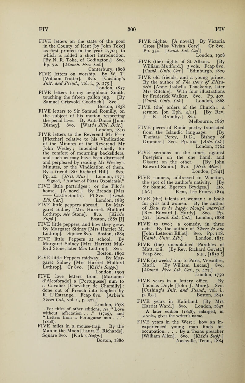 FIVE letters on the state of the poor in the County of Kent [by John Toke] as first printed in the year 1770 ; to which is added a short introduction. [By N. R. Toke, of Godington.] 8vo. Pp. 72. [Manch. Free Lib.\ Canterbury, 1808 FIVE letters on worship. By W. T. [William Trotter]. 8vo. [Cushing’s Init. and Pseud., vol. i., p. 279.] London, 1857 FIVE letters to my neighbour Smith, touching the fifteen gallon jug. [By Samuel Griswold Goodrich.] 8vo. Boston, 1838 FIVE letters to Sir Samuel Romilly, on the subject of his motion respecting the penal laws. By Anti-Draco [John Disney]. 8vo. [Watt’s Bibl. Brit.'] London, 1810 FIVE letters to the Reverend Mr F—r [Fletcher] relative to his Vindication of the Minutes of the Reverend Mr John Wesley ; intended chiefly for the comfort of mourning backsliders, and such as may have been distressed and perplexed by reading Mr Wesley’s Minutes, or the Vindication of them. By a friend [Sir Richard Hill]. 8vo. Pp. 40. [Brit. Musi] London, 1771 Signed, “ Author of Pietas Oxoniensis.” FIVE little partridges ; or the Pilot’s house. [A novel.] By Brenda [Mrs -Castle Smith]. Pt 8vo. [.Lond. Lib. Cat.] London, 1885 FIVE little peppers abroad. By Mar¬ garet Sidney [Mrs Harriett Mulford Lothrop, nee Stone]. 8vo. [Kirk’s Supp.] Boston, 1887 [?] FIVE little peppers, and how they grew. By Margaret Sidney [Mrs Harriet M. Lothrop]. Square 8vo. Boston, 1889 FIVE little Peppers at school. By Margaret Sidney [Mrs Harriett Mul¬ ford Stone, later Mrs Lothrop]. 8vo. Boston, 1890 FIVE little Peppers midway. By Mar¬ garet Sidney [Mrs Harriet Mulford Lothrop]. Cr 8vo. [Kirk’s Supp.] London, 1909 FIVE love letters from [Marianna d’Alcoforado] a [Portuguese] nun to a Cavalier [Chevalier de Chamilly] : done out of French into English by R. L’Estrange. Fcap 8vo. [Arber’s Term Cat., vol. i., p. 302.] London, 1678 For titles of other editions, see “ Love without affectation . . .” (1709), and “ Letters from a Portuguese nun . . .” (1808). FIVE miles in a mouse-trap. By the Man in the Moon [Laura E. Richards]. Square 8vo. [Kirk’s Supp.] Boston, 1880 FIVE nights. [A novel.] By Victoria Cross [Miss Vivian Cory]. Cr 8vo. Pp. 350. [Lond. Lib. Cat.] London, 1908 FIVE (the) nights of St Albans. [By William Mudford.] 3 vols. Fcap 8vo. [Camb. Univ. Cat.] Edinburgh, 1829 FIVE old friends, and a young prince. By the author of The story of Eliza¬ beth [Anne Isabella Thackeray, later Mrs Ritchie]. With four illustrations by Frederick Walker. 8vo. Pp. 407. [Camb. Univ. Lib.] London, 1868 FIVE (the) orders of the Church ; a sermon [on Eph. 4/11 ]. [By Rev. J— E— Bromby.] 8vo. Melbourne, 1867 FIVE pieces of Runic poetry translated from the Islandic language. [By Thomas Percy, D.D., Bishop of Dromore.] 8vo. Pp. 100. [Adv. Lib.] London, 1762 FIVE sermons on the times, against Puseyism on the one hand, and Dissent on the other. [By John Edward Sabin.] 8vo. [Brit. Mus.] London, [1841] FIVE sonnets, addressed to Wootton, the spot of the author’s nativity. [By Sir Samuel Egerton Brydges.] 4to. [IF.] Kent, Lee Priory, 1819 FIVE (the) talents of woman : a book for girls and women. By the author of How to be happy though married [Rev. Edward J. Hardy]. 8vo. Pp. 301. [Lond. Lib. Cat.] London, 1888 FIVE to two ; a comedy, in three acts. By the author of Three to one [John Lettsom Elliot]. 8vo. Pp. 118. [Camb. Univ. Lib.] London, 1851 FIVE (the) unexplained Parables of Matt. xiii. [By Rev. Richard Govett.] Fcap 8vo. N.P., [1850 ?] FIVE (a) weeks’ tour to Paris, Versailles, Marti. [By William Lucas.] 8vo. [Manch. Free Lib. Cat., p. 427.] London, 1750 FIVE years in a lottery office. By Thomas Doyle [John J. More]. 8vo. [Cushing’s Init. and Pseud., vol. i., p. 83.] Boston, 1841 FIVE years in Kafirland. [By Mrs Harriet Ward.] 8vo. London, 1847 A later edition (1848), enlarged, in 2 vols., gives the writer’s name. FIVE years in the West ; how an in¬ experienced young man finds his occupation. . . . By a Texas preacher [William Allen]. 8vo. [Kirk’s Supp.] Nashville, Tenn., 1884