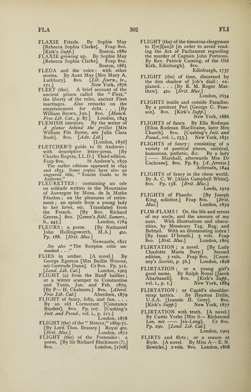 FLAXIE Frizzle. By Sophie May [Rebecca Sophia Clarke]. Fcap 8vo. [Kirk’s Supp.] Boston, 1880 FLAXIE growing up. By Sophie May [Rebecca Sophia Clarke]. Fcap 8vo. Boston, 1885 FLEDA and the voice: with other stories. By Aunt May [Mrs Mary A. Lathbury]. 8vo. [Lib. Journ., iv., 171.] New York, 1876 FLEET (the). A brief account of the ancient prison called the “ Fleet,” the liberty of the rules, ancient Fleet marriages. Also remarks on the emprisonment for debt. . . . [By William Brown, Jun.] 8vo. \Manch. Free Lib. Cat., p. 87.] London, 1843 FLEMISH interiors. By the writer of A glance behind the grilles [Mrs William Pitt Byrne, nee Julia Clara Busk]. 8vo. [Adv. Lib.] [London, 1856] FLETCHER’S guide to St Andrews ; with descriptive letter-press. [By Charles Rogers, LL.D.] Third edition. Fcap 8vo. St Andrew’s, 1859 The earlier editions appeared in 1845 and 1853. Some copies have also an engraved title, “ Tourist Guide to St Andrews.” FLEURETTES : containing an ode on solitude written in the Mountains of Auvergne by Mons. de la Mothe Fenelon ; on the pleasures of retire¬ ment ; an epistle from a young lady to her lover, etc. Translated from the French. [By Rev. Richard Graves.] 8vo. [Green’s Bibl. Somers., ii., 445.] London, 1784 FLEURS ; a poem. [By Nathaniel John Hollingsworth, M.A.] 4to. Pp. 188. [Brit. Mus.] Newcastle, 1821 See also “ The Scorpion critic un¬ masked . . .” FLIES in amber. [A novel.] By George Egerton [Mrs Baillie Weaver, nee Gertrude Dunn]. Cr 8vo. Pp. 312. [Lond. Lib. Cat.] London, 1905 FLIGHT (a) from the Banff baillies ; or a winter scamper to Constantine and Tunis, Jan. and Feb. 1879. [By P— H. Chalmers.] 8vo. [Aherd. Free Lib. Cat.] Aberdeen, 1879 FLIGHT of fancy, folly, and fun. . . . By an old Cormorant [Constance Burdett]. 8vo. Pp. 107. [Cushing’s Init. and Pseud., vol. i., p. 211.] London, 1878 FLIGHT (the) of the “ Meteor,” 1869-71. [By Lord Thos. Brassey.] Royal 4to. [Brit. Mus.] London, 1872 FLIGHT (the) of the Pretender: a poem. [By Sir Richard Blackmore (?).] 8vo. London, [1708] FLIGHT (the) of the timorous clergyman to I[re]l[an]d [in order to avoid read¬ ing the Act of Parliament regarding the murder of Captain John Porteous. By Rev. Patrick Cuming, of the Old Kirk, Edinburgh]. 8vo. Edinburgh, 1737 FLIGHT (the) of time, discerned by the dim shadow of Job’s diall: ex- planed. . . . [By R. M. Roger Mat¬ thew]. 4to. [Brit. Mus.] London, 1634 FLIGHTS inside and outside Paradise. By a penitent Peri [George C. Pear¬ son], 8vo. [Kirk’s Supp.] New York, 1886 FLIGHTS of fancy. By Ella Rodman [Eliza Rodman Macllvaine, later Mrs Church]. 8vo. [Cushing’s Init. and Pseud., vol. i., 253.] New York, 1851 FLIGHTS of fancy; consisting of a variety of poetical pieces, satirical, humorous, pathetic, &c. By a lady [- Marshall, afterwards Mrs Dr Cochrane]. 8vo. Pp. 83. [A.Jervise.] Arbroath, 1844 FLIGHTS of fancy in the chess world. By A. C. W. [Alain Campbell White]. 8vo. Pp. 158. [Brit. Mus.] Leeds, 1919 FLIGHTS of Phaedo. [By Joseph King, solicitor.] Fcap 8vo. [Brit. Mus.] London, 1859 FLIM-FLAMS ! Or, the life and errors of my uncle, and the amours of my aunt. With illustrations and obscu¬ rities, by Messieurs Tag, Rag, and Bobtail. With an illuminating index ! [By Isaac D’lsraeli.] 3 vols. Fcap 8vo. [Brit. Mus.] London, 1805 FLIRTATION ; a novel. [By Lady Charlotte Maria Bury.] Second edition. 3 vols. Fcap 8vo. [Court¬ ney’s Secrets, p. 56.] London, 1828 FLIRTATION ; or a young girl’s good name. By Ralph Royal [Jacob Abarbanell]. 8vo. [Kirk’s Supp., vol. i., p. 1.] New York, 1884 FLIRTATIpN : or Cupid’s shoulder- strap tactics. By Hearton Drille, U.S.A. [Jeannie H. Grey]. 8vo. [Kirk’s Supp.] New York, 1877 FLIRTATION with truth. [A novel.] By Curtis Yorke [Mrs S— Richmond Lee, nee - Jex-Long]. Cr 8vo. Pp. 290. [Lond. Lib. Cat.] London, 1905 FLIRTS and flirts ; or a season at Ryde. [A novel. By Miss A—- E. N. Bewicke.] 2 vols. 8vo. London, 1868