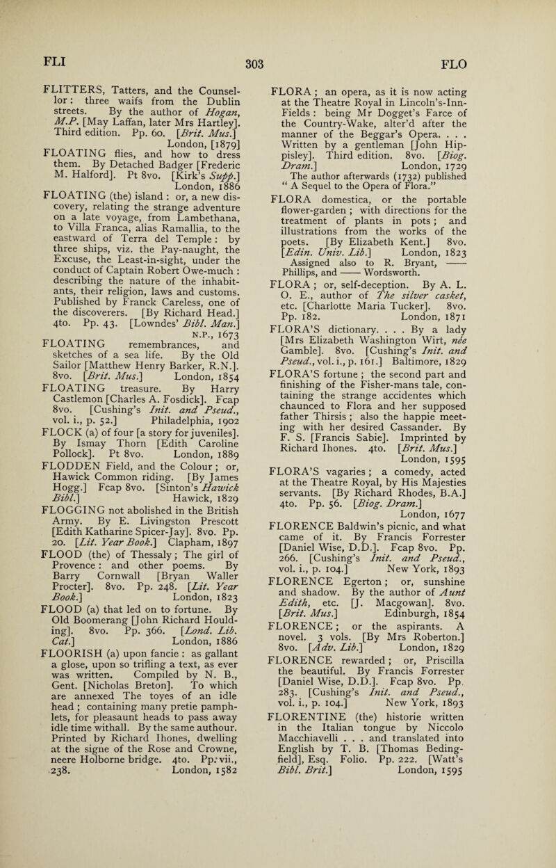 FLITTERS, Tatters, and the Counsel¬ lor : three waifs from the Dublin streets. By the author of Hogan, M.P. [May LafTan, later Mrs Hartley]. Third edition. Pp. 60. [Brit. Mus.] London, [1879] FLOATING flies, and how to dress them. By Detached Badger [Frederic M. Halford]. Pt 8vo. [Kirk’s Supp.] London, 1886 FLOATING (the) island : or, a new dis¬ covery, relating the strange adventure on a late voyage, from Lambethana, to Villa Franca, alias Ramallia, to the eastward of Terra del Temple : by three ships, viz. the Pay-naught, the Excuse, the Least-in-sight, under the conduct of Captain Robert Owe-much : describing the nature of the inhabit¬ ants, their religion, laws and customs. Published by Franck Careless, one of the discoverers. [By Richard Head.] 4to. Pp. 43. [Lowndes’ Bibl. Mani\ N.P., 1673 FLOATING remembrances, and sketches of a sea life. By the Old Sailor [Matthew Henry Barker, R.N.]. 8vo. [Brit. Mus.] London, 1854 FLOATING treasure. By Harry Castlemon [Charles A. Fosdick]. Fcap 8vo. [Cushing’s Init. and Pseud., vol. i., p. 52.] Philadelphia, 1902 FLOCK (a) of four [a story for juveniles]. By Ismay Thorn [Edith Caroline Pollock]. Pt 8vo. London, 1889 FLODDEN Field, and the Colour ; or, Hawick Common riding. [By James Hogg.] Fcap 8vo. [Sinton’s Hawick Bibl.\ Hawick, 1829 FLOGGING not abolished in the British Army. By E. Livingston Prescott [Edith Katharine Spicer-Jay]. 8vo. Pp. 20. [Lit. Year Book.] Clapham, 1897 FLOOD (the) of Thessaly; The girl of Provence : and other poems. By Barry Cornwall [Bryan Waller Procter]. 8vo. Pp. 248. [Lit. Year Book.] London, 1823 FLOOD (a) that led on to fortune. By Old Boomerang [John Richard Hould- ing]. 8vo. Pp. 366. [Lond. Lib. Cat.] London, 1886 FLOORISH (a) upon fancie : as gallant a glose, upon so trifling a text, as ever was written. Compiled by N. B., Gent. [Nicholas Breton]. To which are annexed The toyes of an idle head ; containing many pretie pamph¬ lets, for pleasaunt heads to pass away idle time withall. By the same authour. Printed by Richard Ihones, dwelling at the signe of the Rose and Crowne, neere Holborne bridge. 4to. Pp.'vii., 238. London, 1582 FLORA ; an opera, as it is now acting at the Theatre Royal in Lincoln’s-Inn- Fields : being Mr Dogget’s Farce of the Country-Wake, alter’d after the manner of the Beggar’s Opera. . . . Written by a gentleman [John Hip- pisley]. Third edition. 8vo. [Biog. Dram.] London, 1729 The author afterwards (1732) published “ A Sequel to the Opera of Flora.” FLORA domestica, or the portable flower-garden ; with directions for the treatment of plants in pots ; and illustrations from the works of the poets. [By Elizabeth Kent.] 8vo. [Edin. Univ. Lib.] London, 1823 Assigned also to R. Bryant, - Phillips, and-Wordsworth. FLORA ; or, self-deception. By A. L. O. E., author of The silver casket, etc. [Charlotte Maria Tucker]. 8vo. Pp. 182. London, 1871 FLORA’S dictionary. . . . By a lady [Mrs Elizabeth Washington Wirt, nee Gamble], 8vo. [Cushing’s Lnit. and Pseud.ol. i.,p. 161.] Baltimore, 1829 FLORA’S fortune ; the second part and finishing of the Fisher-mans tale, con¬ taining the strange accidentes which chaunced to Flora and her supposed father Thirsis ; also the happie meet¬ ing with her desired Cassander. By F. S. [Francis Sabie]. Imprinted by Richard Ihones. 4to. [Brit. Mus.] London, 1595 FLORA’S vagaries ; a comedy, acted at the Theatre Royal, by His Majesties servants. [By Richard Rhodes, B.A.] 4to. Pp. 56. [Biog. Dram.] London, 1677 FLORENCE Baldwin’s picnic, and what came of it. By Francis Forrester [Daniel Wise, D.D.]. Fcap 8vo. Pp. 266. [Cushing’s Init. and Pseud., vol. i., p. 104.] New York, 1893 FLORENCE Egerton; or, sunshine and shadow. By the author of Aunt Edith, etc. [J. Macgowan]. 8vo. [Brit. Mus.] Edinburgh, 1854 FLORENCE; or the aspirants. A novel. 3 vols. [By Mrs Roberton.] 8vo. [Adv. Lib.] London, 1829 FLORENCE rewarded; or, Priscilla the beautiful. By Francis Forrester [Daniel Wise, D.D.]. Fcap 8vo. Pp. 283. [Cushing’s Init. and Pseud., vol. i., p. 104.] New York, 1893 FLORENTINE (the) historie written in the Italian tongue by Niccolo Macchiavelli . . . and translated into English by T. B. [Thomas Beding- field], Esq. Folio. Pp. 222. [Watt’s Bibl. Brit.] London, 1595