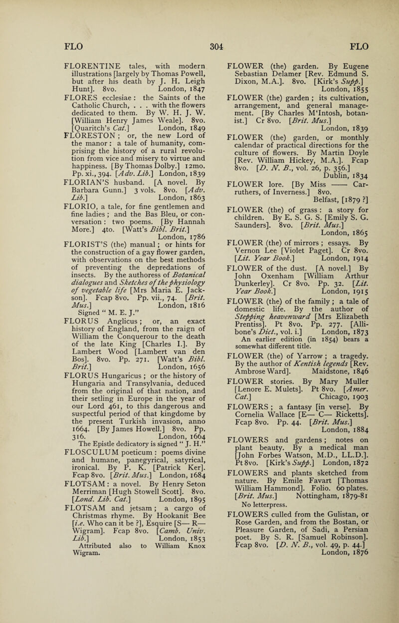 FLORENTINE tales, with modern illustrations [largely by Thomas Powell, but after his death by J. H. Leigh Hunt]. 8vo. London, 1847 FLORES ecclesiae : the Saints of the Catholic Church, . . . with the flowers dedicated to them. By W. H. J. W. [William Henry James Weale]. 8vo. [Quaritch’s Cat.] London, 1849 FLORESTON ; or, the new Lord of the manor : a tale of humanity, com¬ prising the history of a rural revolu¬ tion from vice and misery to virtue and happiness. [By Thomas Dolby.] i2mo. Pp. xi., 394. [Adv. Lib.\ London, 1839 FLORIAN’S husband. [A novel. By Barbara Gunn.] 3 vols. 8vo. [Adv. Lib.\ London, 1863 FLORIO, a tale, for fine gentlemen and fine ladies ; and the Bas Bleu, or con¬ versation : two poems. [By Hannah More.] 4to. [Watt’s Bibl. Brit.\ London, 1786 FLORIST’S (the) manual; or hints for the construction of a gay flower garden, with observations on the best methods of preventing the depredations of insects. By the authoress of Botanical dialogues and Sketches of the physiology of vegetable life [Mrs Maria E. Jack- son]. Fcap 8vo. Pp. vii., 74. [Brit. Mus.\ London, 1816 Signed “ M. E. J.” FLORUS Anglicus ; or, an exact history of England, from the raign of William the Conquerour to the death of the late King [Charles I.]. By Lambert Wood [Lambert van den Bos]. 8vo. Pp. 271. [Watt’s Bibl. Brit.\ London, 1656 FLORUS Hungaricus ; or the history of Hungaria and Transylvania, deduced from the original of that nation, and their setling in Europe in the year of our Lord 461, to this dangerous and suspectful period of that kingdome by the present Turkish invasion, anno 1664. [By James Howell.] 8vo. Pp. 316. London,1664 The Epistle dedicatory is signed “ J. H.” FLOSCULUM poeticum : poems divine and humane, panegyrical, satyrical, ironical. By P. K. [Patrick Ker]. Fcap 8vo. [Brit. Mus.\ London, 1684 FLOTSAM : a novel. By Henry Seton Merriman [Hugh Stowell Scott]. 8vo. [Bond. Lib. Cat.\ London, 1895 FLOTSAM and jetsam; a cargo of Christmas rhyme. By Hookanit Bee [i.e. Who can it be ?], Esquire [S— R— Wigram]. Fcap 8vo. [Camb. Univ. Lib.\ London, 1853 Attributed also to William Knox FLOWER (the) garden. By Eugene Sebastian Delamer [Rev. Edmund S. Dixon, M.A.]. 8vo. [Kirk’s Supp.\ London, 1855 FLOWER (the) garden ; its cultivation, arrangement, and general manage¬ ment. [By Charles MTntosh, botan¬ ist.] Cr 8vo. [Brit. Mus.\ London, 1839 FLOWER (the) garden, or monthly calendar of practical directions for the culture of flowers. By Martin Doyle [Rev. William Hickey, M.A.]. Fcap 8vo. [D. N. B.t vol. 26, p. 356.] Dublin, 1834 FLOWER lore. [By Miss - Car- ruthers, of Inverness.] 8vo. Belfast, [1879 ?] FLOWER (the) of grass : a story for children. By E. S. G. S. [Emily S. G. Saunders]. 8vo. [Brit. Mus.] London, 1865 FLOWER (the) of mirrors ; essays. By Vernon Lee [Violet Paget]. Cr 8vo. [Lit. Year Book.] London, 1914 FLOWER of the dust. [A novel.] By John Oxenham [William Arthur Dunkerley]. Cr 8vo. Pp. 32. [Lit. Year Book.] London, 1915 FLOWER (the) of the family ; a tale of domestic life. By the author of Stepping heavenward [Mrs Elizabeth Prentiss]. Pt 8vo. Pp. 277. [Alli- bone’s Diet., vol. i.] London, 1873 An earlier edition (in 1854) bears a somewhat different title. FLOWER (the) of Yarrow ; a tragedy. By the author of Kentish legends [Rev. Ambrose Ward]. Maidstone, 1846 FLOWER stories. By Mary Muller [Lenore E. Mulets]. Pt 8vo. [Amer. Cat.\ Chicago, 1903 FLOWERS ; a fantasy [in verse]. By Cornelia Wallace [E— C— Ricketts]. Fcap 8vo. Pp. 44. [Brit. Mus.\ London, 1884 FLOWERS and gardens; notes on plant beauty. By a medical man [John Forbes Watson, M.D., LL.D.]. Pt8vo. [Kirk’s Suppl\ London, 1872 FLOWERS and plants sketched from nature. By Emile Favart [Thomas William Hammond]. Folio. 60 plates. [Brit. Mus.] Nottingham, 1879-81 No letterpress. FLOWERS culled from the Gulistan, or Rose Garden, and from the Bostan, or Pleasure Garden, of Sadi, a Persian poet. By S. R. [Samuel Robinson]. Fcap 8vo. [D. N. B., vol. 49, p. 44.]