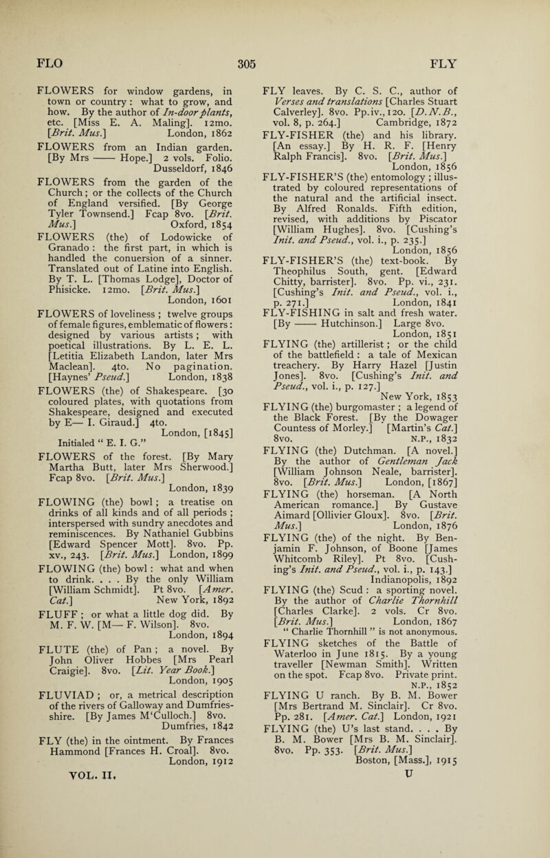 FLOWERS for window gardens, in town or country : what to grow, and how. By the author of In-door plants, etc. [Miss E. A. Maling]. i2mo. [Brit. Mus.] London, 1862 FLOWERS from an Indian garden. [By Mrs- Hope.] 2 vols. Folio. Dusseldorf, 1846 FLOWERS from the garden of the Church; or the collects of the Church of England versified. [By George Tyler Townsend.] Fcap 8vo. [Brit. Mus.\ Oxford, 1854 FLOWERS (the) of Lodowicke of Granado : the first part, in which is handled the conuersion of a sinner. Translated out of Latine into English. By T. L. [Thomas Lodge], Doctor of Phisicke. i2mo. [Brit. Mus.] London, 1601 FLOWERS of loveliness ; twelve groups of female figures, emblematic of flowers: designed by various artists ; with poetical illustrations. By L. E. L. [Letitia Elizabeth Landon, later Mrs Maclean]. 4to. No pagination. [Haynes’ Pseud.] London, 1838 FLOWERS (the) of Shakespeare. [30 coloured plates, with quotations from Shakespeare, designed and executed by E— I. Giraud.] 4to. London, [1845] Initialed “ E. I. G.” FLOWERS of the forest. [By Mary Martha Butt, later Mrs Sherwood.] Fcap 8vo. [Brit. Mus.] London, 1839 FLOWING (the) bowl ; a treatise on drinks of all kinds and of all periods ; interspersed with sundry anecdotes and reminiscences. By Nathaniel Gubbins [Edward Spencer Mott]. 8vo. Pp. xv., 243. [Brit. Mus.] London, 1899 FLOWING (the) bowl : what and when to drink. ... By the only William [William Schmidt]. Pt 8vo. [Amer. Cat.] New York, 1892 FLUFF ; or what a little dog did. By M. F. W. [M— F. Wilson]. 8vo. London, 1894 FLUTE (the) of Pan ; a novel. By John Oliver Hobbes [Mrs Pearl Craigie]. 8vo. [Lit. Year Book.] London, 1905 FLUVIAD ; or, a metrical description of the rivers of Galloway and Dumfries¬ shire. [By James M‘Culloch.] 8vo. Dumfries, 1842 FLY (the) in the ointment. By Frances Hammond [Frances H. Croal]. 8vo. London, 1912 FLY leaves. By C. S. C., author of Verses and translations [Charles Stuart Calverley]. 8vo. Pp.iv.,120. [D.N.B., vol. 8, p. 264.] Cambridge, 1872 FLY-FISHER (the) and his library. [An essay.] By H. R. F. [Henry Ralph Francis]. 8vo. [Brit. Mus.] London, 1856 FLY-FISHER’S (the) entomology ; illus¬ trated by coloured representations of the natural and the artificial insect. By Alfred Ronalds. Fifth edition, revised, with additions by Piscator [William Hughes]. 8vo. [Cushing’s Init. and Pseud., vol. i., p. 235.] London, 1856 FLY-FISHER’S (the) text-book. By Theophilus South, gent. [Edward Chitty, barrister]. 8vo. Pp. vi., 231. [Cushing’s Init. and Pseud., vol. i., p. 271.] London, 1841 FLY-FISHING in salt and fresh water. [By-Hutchinson.] Large 8vo. London, 1851 FLYING (the) artillerist; or the child of the battlefield : a tale of Mexican treachery. By Harry Hazel [Justin Jones]. 8vo. [Cushing’s Init. and Pseud., vol. i., p. 127.] New York, 1853 FLYING (the) burgomaster ; a legend of the Black Forest. [By the Dowager Countess of Morley.] [Martin’s Cat.] 8vo. N.P., 1832 FLYING (the) Dutchman. [A novel.] By the author of Gentleman Jack [William Johnson Neale, barrister]. 8vo. [Brit. Mus.] London, [1867] FLYING (the) horseman. [A North American romance.] By Gustave Aimard [Ollivier Gloux]. 8vo. [Brit. Mus.] London, 1876 FLYING (the) of the night. By Ben¬ jamin F. Johnson, of Boone [James Whitcomb Riley]. Pt 8vo. [Cush¬ ing’s Init. and Pseud., vol. i., p. 143.] Indianopolis, 1892 FLYING (the) Scud : a sporting novel. By the author of Charlie Thornhill [Charles Clarke]. 2 vols. Cr 8vo. [Brit. Mus.] London, 1867 “ Charlie Thornhill ” is not anonymous. FLYING sketches of the Battle of Waterloo in June 1815. By a young traveller [Newman Smith]. Written on the spot. Fcap 8vo. Private print. N.P., 1852 FLYING U ranch. By B. M. Bower [Mrs Bertrand M. Sinclair]. Cr 8vo. Pp. 281. [Amer. Cat.] London, 1921 FLYING (the) U’s last stand. ... By B. M. Bower [Mrs B. M. Sinclair]. 8vo. Pp. 353. [Brit. Mus.] Boston, [Mass.], 1915 U YOL. IX,