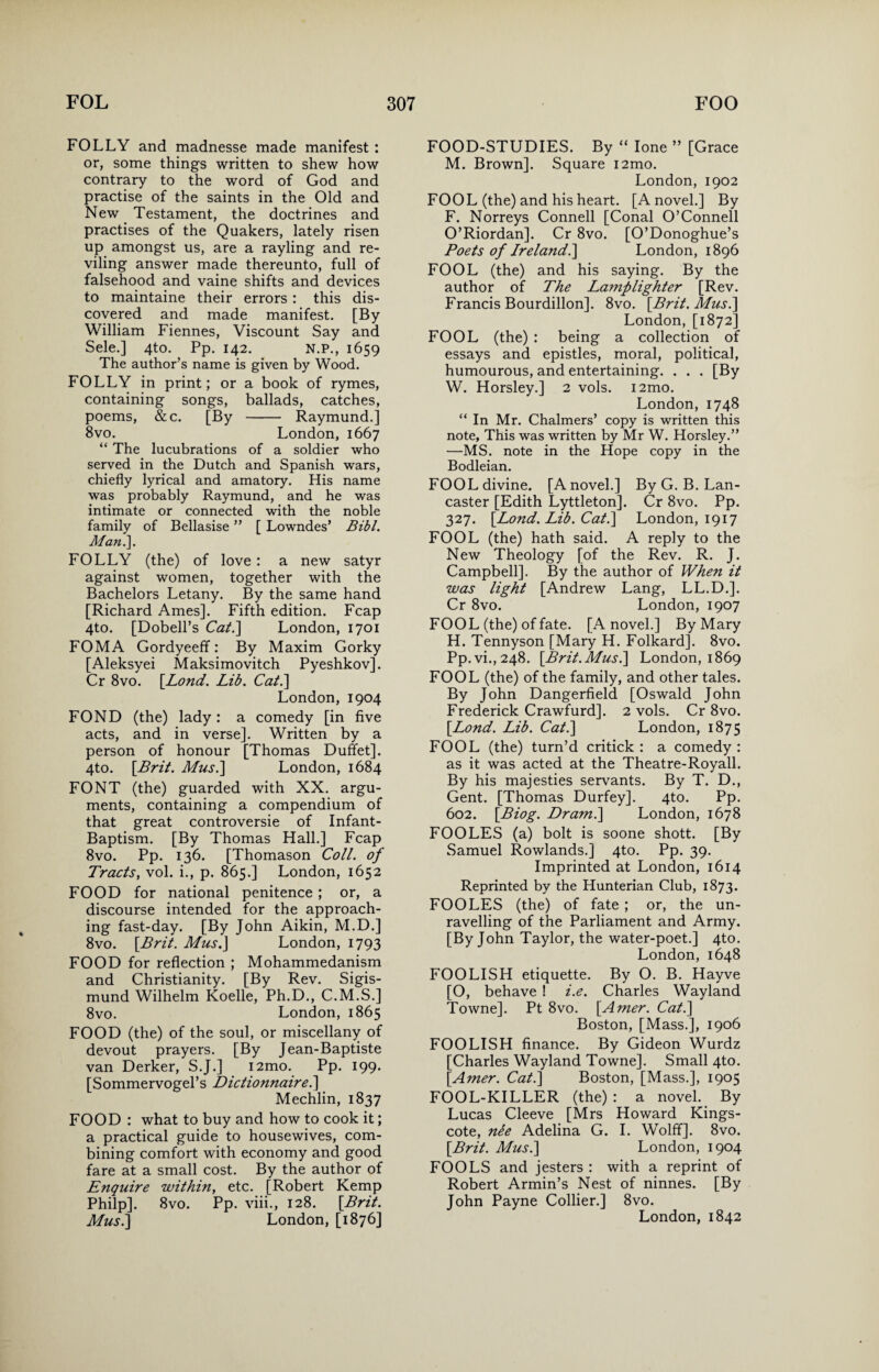 FOLLY and madnesse made manifest : or, some things written to shew how contrary to the word of God and practise of the saints in the Old and New Testament, the doctrines and practises of the Quakers, lately risen up amongst us, are a rayling and re¬ viling answer made thereunto, full of falsehood and vaine shifts and devices to maintaine their errors : this dis¬ covered and made manifest. [By William Fiennes, Viscount Say and Sele.] 4to. Pp. 142. N.P., 1659 The author’s name is given by Wood. FOLLY in print; or a book of rymes, containing songs, ballads, catches, poems, &c. [By - Raymund.] 8vo. London, 1667 “ The lucubrations of a soldier who served in the Dutch and Spanish wars, chiefly lyrical and amatory. His name was probably Raymund, and he was intimate or connected with the noble family of Bellasise ” [ Lowndes’ Bibl. Man.']. FOLLY (the) of love : a new satyr against women, together with the Bachelors Letany. By the same hand [Richard Ames]. Fifth edition. Fcap 4to. [Dobell’s Cat.] London, 1701 FOMA Gordyeeff: By Maxim Gorky [Aleksyei Maksimovitch Pyeshkov]. Cr 8vo. [Lond. Lib. Cat.] London, 1904 FOND (the) lady: a comedy [in five acts, and in verse]. Written by a person of honour [Thomas Duffet]. 4to. [Brit. Musi] London, 1684 FONT (the) guarded with XX. argu¬ ments, containing a compendium of that great controversie of Infant- Baptism. [By Thomas Hall.] Fcap 8vo. Pp. 136. [Thomason Coll, of Tracts, vol. i., p. 865.] London, 1652 FOOD for national penitence ; or, a discourse intended for the approach¬ ing fast-day. [By John Aikin, M.D.] 8vo. [Brit. Mus.) London, 1793 FOOD for reflection ; Mohammedanism and Christianity. [By Rev. Sigis- mund Wilhelm Koelle, Ph.D., C.M.S.] 8vo. London,1865 FOOD (the) of the soul, or miscellany of devout prayers. [By Jean-Baptiste van Derker, S.J.] i2mo. Pp. 199. [Sommervogel’s Dictionnaire.] Mechlin, 1837 FOOD : what to buy and how to cook it; a practical guide to housewives, com¬ bining comfort with economy and good fare at a small cost. By the author of Enquire within, etc. [Robert Kemp Philp]. 8vo. Pp. viii., 128. [Brit. Mus.] London, [1876] FOOD-STUDIES. By “ lone ” [Grace M. Brown]. Square i2mo. London, 1902 FOOL (the) and his heart. [A novel.] By F. Norreys Connell [Conal O’Connell O’Riordan]. Cr 8vo. [O’Donoghue’s Poets of Ireland.] London, 1896 FOOL (the) and his saying. By the author of The Lamplighter [Rev. Francis Bourdillon]. 8vo. [Brit. Mus.] London, [1872] FOOL (the) : being a collection of essays and epistles, moral, political, humourous, and entertaining. . . . [By W. Horsley.] 2 vols. i2mo. London, 1748 “ In Mr. Chalmers’ copy is written this note. This was written by Mr W. Horsley.” —MS. note in the Hope copy in the Bodleian. FOOL divine. [A novel.] ByG. B. Lan¬ caster [Edith Lyttleton]. Cr 8vo. Pp. 327. [Lond. Lib. Cat.] London, 1917 FOOL (the) hath said. A reply to the New Theology [of the Rev. R. J. Campbell]. By the author of When it was light [Andrew Lang, LL.D.]. Cr 8vo. London, 1907 FOOL (the) of fate. [A novel.] By Mary H. Tennyson [Mary H. Folkard]. 8vo. Pp.vi., 248. [Brit. Mus.] London, 1869 FOOL (the) of the family, and other tales. By John Dangerfield [Oswald John Frederick Crawfurd]. 2 vols. Cr 8vo. [Lond. Lib. Cat.] London, 1875 FOOL (the) turn’d critick : a comedy : as it was acted at the Theatre-Royall. By his majesties servants. By T. D., Gent. [Thomas Durfey]. 4to. Pp. 602. [Biog. Dr ami] London, 1678 FOOLES (a) bolt is soone shott. [By Samuel Rowlands.] 4to. Pp. 39. Imprinted at London, 1614 Reprinted by the Hunterian Club, 1873. FOOLES (the) of fate ; or, the un¬ ravelling of the Parliament and Army. [By John Taylor, the water-poet.] 4to. London, 1648 FOOLISH etiquette. By O. B. Hayve [O, behave ! i.e. Charles Wayland Towne]. Pt 8vo. [Amer. Cat.] Boston, [Mass.], 1906 FOOLISH finance. By Gideon Wurdz [Charles Wayland Towne]. Small 4to. [Amer. Cat.] Boston, [Mass.], 1905 FOOL-KILLER (the) : a novel. By Lucas Cleeve [Mrs Howard Kings- cote, nee Adelina G. I. Wolff]. 8vo. [Brit. Musi] London, 1904 FOOLS and jesters : with a reprint of Robert Armin’s Nest of ninnes. [By John Payne Collier.] 8vo.