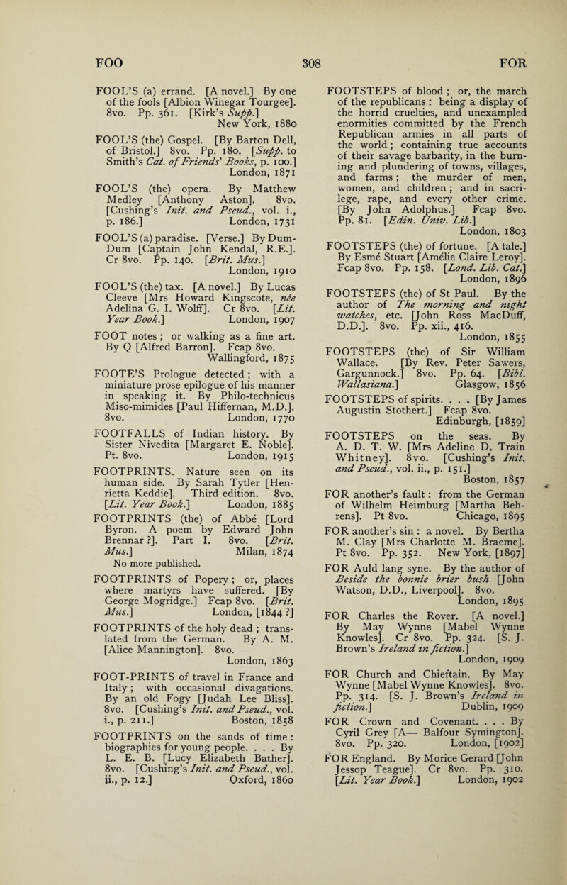 FOOL’S (a) errand. [A novel.] By one of the fools [Albion Winegar Tourgee]. 8vo. Pp. 361. [Kirk’s Suppi] New York, 1880 FOOL’S (the) Gospel. [By Barton Dell, of Bristol.] 8vo. Pp. 180. [Supp. to Smith’s Cat. of Friends' Books, p. 100.] London, 1871 FOOL’S (the) opera. By Matthew Medley [Anthony Aston]. 8vo. [Cushing’s Init. and Pseud., vol. i., p. 186.] London, 1731 FOOL’S (a) paradise. [Verse.] By Dum- Dum [Captain John Kendal, R.E.]. Cr 8vo. Pp. 140. [.Brit. Mus.] London, 1910 FOOL’S (the) tax. [A novel.] By Lucas Cleeve [Mrs Howard Kingscote, nee Adelina G. I. Wolff]. Cr 8vo. [Lit. Year Book.\ London, 1907 FOOT notes ; or walking as a fine art. By Q [Alfred Barron]. Fcap 8vo. Wallingford, 1875 FOOTE’S Prologue detected; with a miniature prose epilogue of his manner in speaking it. By Philo-technicus Miso-mimides [Paul Hiffernan, M.D.]. 8vo. London, 1770 FOOTFALLS of Indian history. By Sister Nivedita [Margaret E. Noble], Pt. 8vo. London, 1915 FOOTPRINTS. Nature seen on its human side. By Sarah Tytler [Hen¬ rietta Keddie]. Third edition. 8vo. [Lit. Year Book.] London, 1885 FOOTPRINTS (the) of Abbe [Lord Byron. A poem by Edward John Brennar ?]. Part I. 8vo. [Brit. Mus.] Milan, 1874 No more published. FOOTPRINTS of Popery ; or, places where martyrs have suffered. [By George Mogridge.] Fcap 8vo. [Brit. Musi] London, [1844 ?] FOOTPRINTS of the holy dead ; trans¬ lated from the German. By A. M. [Alice Mannington]. 8vo. London, 1863 FOOT-PRINTS of travel in France and Italy ; with occasional divagations. By an old Fogy [Judah Lee Bliss]. 8vo. [Cushing’s Init. and Pseud., vol. 1., p. 211.] Boston, 1858 FOOTPRINTS on the sands of time : biographies for young people. ... By L. E. B. [Lucy Elizabeth Bather]. 8vo. [Cushing’s Init. and Pseud., vol. 11., p. 12.] Oxford, i860 FOOTSTEPS of blood ; or, the march of the republicans : being a display of the horrid cruelties, and unexampled enormities committed by the French Republican armies in all parts of the world; containing true accounts of their savage barbarity, in the burn¬ ing and plundering of towns, villages, and farms ; the murder of men, women, and children ; and in sacri¬ lege, rape, and every other crime. [By John Adolphus.] Fcap 8vo. Pp. 81. [Edin. Univ. Lib.] London, 1803 FOOTSTEPS (the) of fortune. [A tale.] By Esme Stuart [Amelie Claire Leroy]. Fcap 8vo. Pp. 158. [Lond. Lib. Cat.] London, 1896 FOOTSTEPS (the) of St Paul. By the author of The morning and night watches, etc. [John Ross MacDuff, D.D.]. 8vo. Pp. xii., 416. London, 1855 FOOTSTEPS (the) of Sir William Wallace. [By Rev. Peter Sawers, Gargunnock.] 8vo. Pp. 64. [Bibl. Wallasiana.] Glasgow, 1856 FOOTSTEPS of spirits. . . . [By James Augustin Stothert.] Fcap 8vo. Edinburgh, [1859] FOOTSTEPS on the seas. By A. D. T. W. [Mrs Adeline D. Train Whitney]. 8vo. [Cushing’s Init. and Pseud., vol. ii., p. 151.] Boston, 1857 FOR another’s fault: from the German of Wilhelm Heimburg [Martha Beh¬ rens]. Pt 8vo. Chicago, 1895 FOR another’s sin : a novel. By Bertha M. Clay [Mrs Charlotte M. Braeme]. Pt 8vo. Pp. 352. New York, [1897] FOR Auld lang syne. By the author of Beside the bonnie brier bush [J ohn Watson, D.D., Liverpool]. 8vo. London, 1895 FOR Charles the Rover. [A novel.] By May Wynne [Mabel Wynne Knowles]. Cr 8vo. Pp. 324. [S. J. Brown’s Ireland in fiction.] London, 1909 FOR Church and Chieftain. By May Wynne [Mabel Wynne Knowles]. 8vo. Pp. 314. [S. J. Brown’s Ireland in fiction.] Dublin, 1909 FOR Crown and Covenant. ... By Cyril Grey [A— Balfour Symington]. 8vo. Pp. 320. London, [1902] FOR England. By Morice Gerard [John Jessop Teague]. Cr 8vo. Pp. 310. [Lit. Year Book.] London, 1902