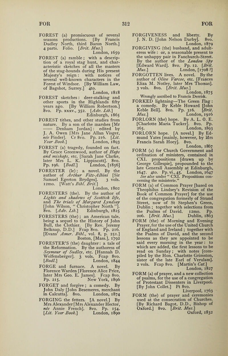 FOREST (a) promiscuous of several seasons productions. [By Francis Dudley North, third Baron North.] 4 parts. Folio. [Brit. Mus.\ London, 1659 FOREST (a) ramble ; with a descrip¬ tion of a royal stag hunt, and char¬ acteristic sketches of all the masters of the stag-hounds during His present Majesty’s reign : with notices of several well-known characters in the Forest of Windsor. [By William Law, of Bagshot, Surrey.] 4to. London, 1818 FOREST sketches: deer-stalking and other sports in the Highlands fifty years ago. [By William Robertson.] 8vo. Pp. xxxv., 352. [Adv. Lib.\ Edinburgh, 1865 FOREST tithes, and other studies from nature. By a son of the marshes [Mr - Denham Jordan] : edited by J. A. Owen [Mrs Jane Allan Visger, nee Pinder]. Cr 8vo. Pp. 216. [Lit. Year Book.] London, 1893 FOREST (a) tragedy, founded on fact. By Grace Greenwood, author of Haps and mishaps, etc. [Sarah Jane Clarke, later Mrs L. K. Lippincott]. 8vo. Pp. 196. [.Bodl.\ London, [1856] FORESTER (le); a novel. By the author of Arthur Fitz-Albini [Sir Samuel Egerton Brydges]. 3 vols. i2mo. [Watt’s Bibl. Brit.] London, 1802 FORESTERS (the). By the author of Lights and shadows of Scottish life, and The trials of Margaret Lyndsay [John Wilson, “ Christopher North ”]. 8vo. [.Adv. Lib.] Edinburgh, 1825 FORESTERS (the) ; an American tale, being a sequel to the History of John Bull, the Clothier. [By Rev. Jeremy Belknap, D.D.] Fcap 8vo. Pp. 216. [Evans’ Amer. Bibl., vol. 8, p. 251.] Boston, [Mass.], 1792 FORESTER’S (the) daughter: a tale of the Reformation. By the authoress of Seymour of Sudley, etc. [Hannah D. Wolfensberger]. 3 vols. Fcap 8vo. [.Bodl.\ London, 1844 FORGE and furnace. A novel. By Florence Warden [Florence Alice Price, later Mrs Geo. E. James]. Fcap 8vo. Pp. 215. New York, 1896 FORGET and forgive ; a comedy. By John Daly [John Besemeres, merchant in Calcutta]. 8vo. London, 1874 FORGING the fetters. [A novel.] By Mrs Alexander [Mrs Alexander Hector, nee Annie French]. 8vo. Pp. 154. [Lit. Year Book.] London, 1890 FORGIVENESS and liberty. By J. N. D. [John Nelson Darby]. 8vo. London, 1879 FORGIVING (the) husband, and adult¬ eress wife : or, a seasonable present to the unhappy pair in Fanchurch-Street. By the author of the London Spy [Edward Ward]. 8vo. Pp. 12. [Brit. Mus.] London, [1708 ?] FORGOTTEN lives. A novel. By the author of Olive Varcoe, etc. [Frances Eliza M. Notley, later Mrs Thomas]. 3 vols. 8vo. [Brit. Mus.\ London,1875 Wrongly ascribed to Francis Derrick. FORKED lightning—The Green Flag : a comedy. By Keble Howard [John Keble Bell]. 8vo. Pp. 316. [Brit. Mus.] London, 1916 FORLORN (the) hope. By A. L. 0. E. [Charlotte Maria Tucker]. 8vo. Pp. 265. London, 1893 FORLORN hope. [A novel.] By Ed¬ mund Yates [mainly, however, by Mrs Francis Sarah Hoey]. 8vo. London, 1867 FORM (a) for Church Government and ordination of ministers, contained in CXI. propositions [drawn up by George Gillespie], propounded to the late Generali Assembly at Edinburgh, 1647. 4to. Pp. vi.,45. London, 1647 See also under “ CXI. Propositions con¬ cerning the ministerie.” FORM (a) of Common Prayer [based on Theophilus Lindsey’s Revision of the Book of Common Prayer] for the use of the congregation formerly of Strand Street, now of St Stephen’s Green, Dublin ; together with selections from the Psalms of David. i2mo. Pp. 206. [Brit. Musi] Dublin, 1863 FORM (the) of Morning and Evening Prayer, for the use of the United Church of England and Ireland ; together with the Psalms of David, and the second lessons as they are appointed to be said every morning in the year : to which are added, the first lessons to be read on Sunday; with notes [com¬ piled by the Hon. Charlotte Grimston, sister of the late Earl of Verulam], 2 vols. Fcap 8vo. [Martin’s Cat.] London, 1827 FORM (a) of prayer, and a new collection of psalms, for the use of a congregation of Protestant Dissenters in Liverpool. [By John Collet.] Pt 8vo. Liverpool, 1763 FORM (the) of prayer and ceremonies used at the consecration of Churches. [By Richard Bagot, D.D., Bishop of Oxford.] 8vo. [Brit. Mus.] Oxford, 1832