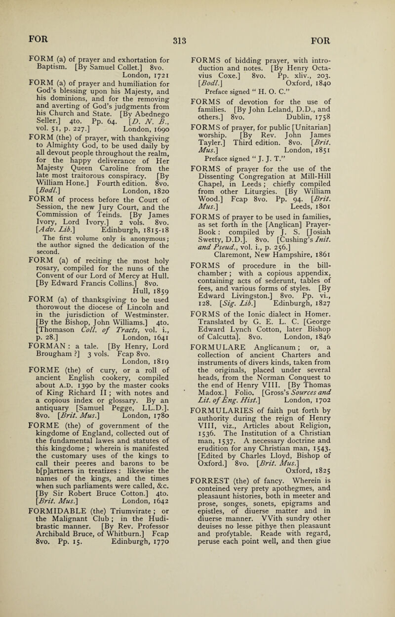 FORM (a) of prayer and exhortation for Baptism. [By Samuel Collet.] 8vo. London, 1721 FORM (a) of prayer and humiliation for God’s blessing upon his Majesty, and his dominions, and for the removing and averting of God’s judgments from his Church and State. [By Abednego Seller.] 4to. Pp. 64. [L>. N. B., vol. 51, p. 227.] London, 1690 FORM (the) of prayer, with thankgiving to Almighty God, to be used daily by all devout people throughout the realm, for the happy deliverance of Fler Majesty Queen Caroline from the late most traitorous conspiracy. [By William Hone.] Fourth edition. 8vo. \Bodl.\ London, 1820 FORM of process before the Court of Session, the new Jury Court, and the Commission of Teinds. [By James Ivory, Lord Ivory.] 2 vols. 8vo. [Ado. Lib.] Edinburgh, 1815-18 The first volume only is anonymous; the author signed the dedication of the second. FORM (a) of reciting the most holy rosary, compiled for the nuns of the Convent of our Lord of Mercy at Hull. [By Edward Francis Collins.] 8vo. Hull, 1859 FORM (a) of thanksgiving to be used thorowout the diocese of Lincoln and in the jurisdiction of Westminster. [By the Bishop, John Williams.] 4to. [Thomason Coll, of Tracts, vol. i., p. 28.] London, 1641 FORMAN : a tale. [By Henry, Lord Brougham ?] 3 vols. Fcap 8vo. London, 1819 FORME (the) of cury, or a roll of ancient English cookery, compiled about A.D. 1390 by the master cooks of King Richard II ; with notes and a copious index or glossary. By an antiquary [Samuel Pegge, LL.D.]. 8vo. \Brit. Mus.] London, 1780 FORME (the) of government of the kingdome of England, collected out of the fundamental lawes and statutes of this kingdome ; wherein is manifested the customary uses of the kings to call their peeres and barons to be b[p]artners in treatizes : likewise the names of the kings, and the times when such parliaments were called, &c. [By Sir Robert Bruce Cotton.] 4to. [Brit. Mus.\ London, 1642 FORMIDABLE (the) Triumvirate ; or the Malignant Club ; in the Hudi- brastic manner. [By Rev. Professor Archibald Bruce, of Whitburn.] Fcap 8vo. Pp. 15. Edinburgh, 1770 FORMS of bidding prayer, with intro¬ duction and notes. [By Henry Octa¬ vius Coxe.] 8vo. Pp. xliv., 203. [Bodl.J Oxford, 1840 Preface signed “ H. O. C.” FORMS of devotion for the use of families. [By John Leland, D.D., and others.] 8vo. Dublin, 1758 FORMS of prayer, for public [Unitarian] worship. [By Rev. John James Tayler.] Third edition. 8vo. [Brit. Mus.] London, 1851 Preface signed “ J. J. T.” FORMS of prayer for the use of the Dissenting Congregation at Mill-Hill Chapel, in Leeds ; chiefly compiled from other Liturgies. [By William Wood.] Fcap 8vo. Pp. 94. [Brit. Mus.] Leeds, 1801 FORMS of prayer to be used in families, as set forth in the [Anglican] Prayer- Book : compiled by J. S. [Josiah Swetty, D.D.]. 8vo. [Cushing’s Init. and Pseud., vol. i., p. 256.] Claremont, New Hampshire, 1861 FORMS of procedure in the bill- chamber ; with a copious appendix, containing acts of sederunt, tables of fees, and various forms of styles. [By Edward Livingston.] 8vo. Pp. vi., 128. [Sig. Lib.] Edinburgh, 1827 FORMS of the Ionic dialect in Homer. Translated by G. E. L. C. [George Edward Lynch Cotton, later Bishop of Calcutta]. 8vo. London, 1846 FORMULARE Anglicanum; or, a collection of ancient Charters and instruments of divers kinds, taken from the originals, placed under several heads, from the Norman Conquest to the end of Henry VIII. [By Thomas Madox.] Folio. [Gross’s Sources and Lit. of Eng. Hist.] London, 1702 FORMULARIES of faith put forth by authority during the reign of Henry VIII, viz., Articles about Religion, 1536. The Institution of a Christian man, 1537. A necessary doctrine and erudition for any Christian man, 1543. [Edited by Charles Lloyd, Bishop of Oxford.] 8vo. [Brit. Mus.] Oxford, 1825 FORREST (the) of fancy. Wherein is conteined very prety apothegmes, and pleasaunt histories, both in meeter and prose, songes, sonets, epigrams and epistles, of diuerse matter and in diuerse manner. With sundry other deuises no lesse pithye then pleasaunt and profytable. Reade with regard, peruse each point well, and then giue