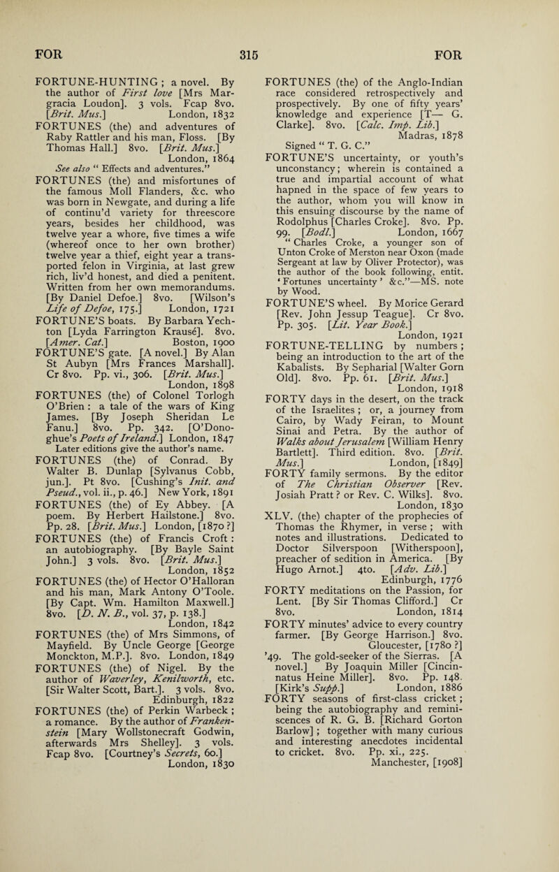 FORTUNE-HUNTING; a novel. By the author of First love [Mrs Mar- gracia Loudon]. 3 vols. Fcap 8vo. \Brit. Mus.\ London, 1832 FORTUNES (the) and adventures of Raby Rattler and his man, Floss. [By Thomas Hall.] 8vo. [Brit. Mus.\ London, 1864 See also “ Effects and adventures.” FORTUNES (the) and misfortunes of the famous Moll Flanders, &c. who was born in Newgate, and during a life of continu’d variety for threescore years, besides her childhood, was twelve year a whore, five times a wife (whereof once to her own brother) twelve year a thief, eight year a trans¬ ported felon in Virginia, at last grew rich, liv’d honest, and died a penitent. Written from her own memorandums. [By Daniel Defoe.] 8vo. [Wilson’s Life of Defoe, 175.] London, 1721 FORTUNE’S boats. By Barbara Yech- ton [Lyda Farrington Krause]. 8vo. [Amer. Cat.\ Boston, 1900 FORTUNE’S gate. [A novel.] By Alan St Aubyn [Mrs Frances Marshall]. Cr 8vo. Pp. vi., 306. [Brit. Musi] London, 1898 FORTUNES (the) of Colonel Torlogh O’Brien : a tale of the wars of King James. [By Joseph Sheridan Le Fanu.] 8vo. Pp. 342. [O’Dono- ghue’s Poets of Ireland.] London, 1847 Later editions give the author’s name. FORTUNES (the) of Conrad. By Walter B. Dunlap [Sylvanus Cobb, jun.]. Pt 8vo. [Cushing’s Init. and Pseud., vol. ii., p. 46.] New York, 1891 FORTUNES (the) of Ey Abbey. [A poem. By Herbert Hailstone.] 8vo. Pp. 28. [Brit. Musi] London, [1870 ?] FORTUNES (the) of Francis Croft : an autobiography. [By Bayle Saint John.] 3 vols. 8vo. [Brit. Mus.] London, 1852 FORTUNES (the) of Hector O’Halloran and his man, Mark Antony O’Toole. [By Capt. Wm. Hamilton Maxwell.] 8vo. [D. N. B., vol. 37, p. 138.] London, 1842 FORTUNES (the) of Mrs Simmons, of Mayfield. By Uncle George [George Monckton, M.P.]. 8vo. London, 1849 FORTUNES (the) of Nigel. By the author of Waverley, Kenilworth, etc. [Sir Walter Scott, Bart.]. 3 vols. 8vo. Edinburgh, 1822 FORTUNES (the) of Perkin Warbeck ; a romance. By the author of Franken¬ stein [Mary Wollstonecraft Godwin, afterwards Mrs Shelley]. 3 vols. Fcap 8vo. [Courtney’s Secrets, 60.] London, 1830 FORTUNES (the) of the Anglo-Indian race considered retrospectively and prospectively. By one of fifty years’ knowledge and experience [T— G. Clarke]. 8vo. [Calc. Imp. Lib.\ Madras, 1878 Signed “ T. G. C.” FORTUNE’S uncertainty, or youth’s unconstancy; wherein is contained a true and impartial account of what hapned in the space of few years to the author, whom you will know in this ensuing discourse by the name of Rodolphus [Charles Croke]. 8vo. Pp. 99. [Bodli] London, 1667 “ Charles Croke, a younger son of Unton Croke of Merston near Oxon (made Sergeant at law by Oliver Protector), was the author of the book following, entit. ‘Fortunes uncertainty’ &c.”—MS. note by Wood. FORTUNE’S wheel. By Morice Gerard [Rev. John Jessup Teague]. Cr 8vo. Pp. 305. [Lit. Year Book.] London, 1921 FORTUNE-TELLING by numbers; being an introduction to the art of the Kabalists. By Sepharial [Walter Gorn Old]. 8vo. Pp. 61. [Brit. Mus.\ London, 1918 FORTY days in the desert, on the track of the Israelites ; or, a journey from Cairo, by Wady Feiran, to Mount Sinai and Petra. By the author of Walks about Jerusalem [William Henry Bartlett]. Third edition. 8vo. [Brit. Mus.] London, [1849] FORTY family sermons. By the editor of The Christian Observer [Rev. Josiah Pratt? or Rev. C. Wilks]. 8vo. London, 1830 XLV. (the) chapter of the prophecies of Thomas the Rhymer, in verse ; with notes and illustrations. Dedicated to Doctor Silverspoon [Witherspoon], preacher of sedition in America. [By Hugo Arnot.] 4to. [Adv. Lib.] Edinburgh, 1776 FORTY meditations on the Passion, for Lent. [By Sir Thomas Clifford.] Cr 8vo. London, 1814 FORTY minutes’ advice to every country farmer. [By George Harrison.] 8vo. Gloucester, [1780 ?] ’49. The gold-seeker of the Sierras. [A novel.] By Joaquin Miller [Cincin- natus Heine Miller], 8vo. Pp. 148. [Kirk’s Supp.] London, 1886 FORTY seasons of first-class cricket; being the autobiography and remini¬ scences of R. G. B. [Richard Gorton Barlow] ; together with many curious and interesting anecdotes incidental to cricket. 8vo. Pp. xi., 225. Manchester, [1908]