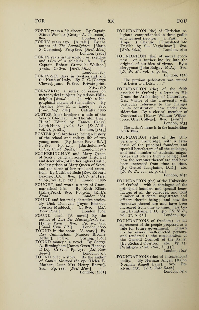 FORTY years a file-closer. By Captain Minus Wonbar [George A. Thurston]. 8vo. London, 1889 FORTY years ago. [A tale.] By the author of The Lamplighter [Maria S. Cummins]. Fcap 8vo. [Brit. Mus.] London, [1862] FORTY years in the world ; or, sketches and tales of a soldier’s life. [By Captain Robert Grenville Wallace.] 3 vols. Cr 8vo. [Brit. Mus.\ London, 1825 FORTY-SIX days in Switzerland and the North of Italy. By G. C. [George Clowes], junr. Pt 8vo. Private print. N.P., 1856 FORWARD : a series of essays on metaphysical subjects, by Aristos Phila- delphus [pseud. -] ; with a bio¬ graphical sketch of the author. By Agathos [F— E. C. Linde]. 8vo. [Calc. Imp. Lib.\ Calcutta, 1880 FOSTER (the) brother ; a tale of the War of Chiozza. [By Thornton Leigh Hunt.] Edited by [James Henry] Leigh Hunt. 3 vols. 8vo. [D. N. B., vol. 28, p. 281.] London, [1845] FOSTER (the) brothers ; being a history of the school and college life of two young men. [By James Payn, B.A.] Pt 8vo. Pp. 423. [Bartholomew’s Cat. of Camb. Books.] London, 1859 FOTHERINGHAY and Mary Queen of Scots ; being an account, historical and descriptive, of Fotheringhay Castle, the last prison of Mary Queen of Scots, and the scene of her trial and execu¬ tion. By Cuthbert Bede [Rev. Edward Bradley, B.A.]. 8vo. [D. N. B., First Supp., vol. 1, p. 251.] London, 1886 FOUGHT, and won : a story of Gram¬ mar-school life. By Ruth Elliott [Lillie Peck]. 8vo. Pp. 254. [Kirk’s Stipp.] London, 1885 FOUND and fettered ; detective stories. By Dick Donovan [Joyce Emerson Preston Muddock]. Cr 8vo. [Lit. Year Book.] London, 1894 FOUND dead. [A novel.] By the author of Lost Sir Massingberd, etc. [James Payn]. 8vo. Pp. iv.} 348. [Camb. Univ. Lib.] London, 1869 FOUND in the snow. [A story.] By Ray Cunningham [Frances Browne Arthur]. Pt 8vo. Stirling, [1896] FOUND money : a novel. By George A. Birmingham [James Owen Hannay, D.D.]. Cr 8vo. Pp. 251. [Lit. Year Book.] London, 1923 FOUND out; a story. By the author of Cornin'1 through the rye [Helen B. Mathers, later Mrs Henry Reeves]. 8vo. Pp. 188. [Brit. Mus.] London, [1885] FOUNDATION (the) of Christian re¬ ligion : comprehended in three godlie and learned treatises. 1. Faith. 2. Hope. 3. Charitie. [Translated into English by S— Veghelman.] 8vo. [Brit. Mus.] London, 1612 FOUNDATION (the) of moral good¬ ness ; or a further inquiry into the original of our idea of virtue. By a clergyman [John Balguy, M.A.]. 8vo. [D. N. B., vol. 3, p. 60.] London, 1728 The previous publication was entitled “ A Letter to a Deist. . . .” FOUNDATION (the) of the faith assailed in Oxford ; a letter to His Grace the Archbishop of Canterbury, &c., Visitor of the University, with particular reference to the changes in its constitution, now under con¬ sideration. By a clerical member of Convocation [Henry William Wilber- force, Oriel College]. 8vo. [Bodl.] London, 1835 The author’s name is in the handwriting of Dr Bliss. FOUNDATION (the) of the Uni- versitie of Cambridge, with a cata¬ logue of the principal founders and speciall benefactors of all the colledges, and total number of students, magis¬ trates and officers therein being ; and how the revenues thereof are and have been increased from time to time. [By Gerard Langbaine, D.D.] 4to. [D. N. B., vol. 32, p. 92.] London, 1651 FOUNDATION (the) of the Universitie of Oxford ; with a catalogue of the principall founders and speciall bene¬ factors of all the colledges, and total number of students, magistrates and officers therein being ; and how the revenews thereof are and have been increased from time to time. [By Ge¬ rard Langbaine, D.D.] 4to. [L>. N. B., vol. 32, p. 92.] London, 1651 FOUNDATIONS of freedom ; or an agreement of the people proposed as a rule for future government. Drawn up by several well-affected persons, and tendered to the consideration of the General Councell of the Army. [By Richard Overton.] 4to. Pp. 15. [Whitley’s Bapt. Bibl., i., 35.] London, 1648 FOUNDATIONS (the) of international polity. By Norman Angell [Ralph Norman Angell Lane]. 8vo. Pp. xlviii., 235. [Lit. Year Book.] London, 1914