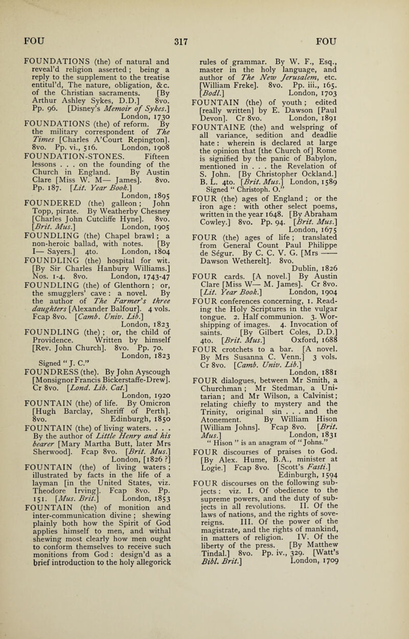 FOUNDATIONS (the) of natural and reveal’d religion asserted ; being a reply to the supplement to the treatise entitul’d, The nature, obligation, &c. of the Christian sacraments. [By Arthur Ashley Sykes, D.D.] 8vo. Pp. 96. [Disney’s Memoir of Sykes.\ London, 1730 FOUNDATIONS (the) of reform. By the military correspondent of The Times [Charles A’Court Repington]. 8vo. Pp. vi., 516. London, 1908 FOUNDATION-STONES. Fifteen lessons ... on the founding of the Church in England. By Austin Clare [Miss W. M— James]. 8vo. Pp. 187. [Lit. Year Booh.] London, 1895 FOUNDERED (the) galleon ; John Topp, pirate. By Weatherby Chesney [Charles John Cutcliffe Hyne]. 8vo. [Brit. Musi] London, 1905 FOUNDLING (the) Chapel brawl; a non-heroic ballad, with notes. [By I— Sayers.] 4to. London, 1804 FOUNDLING (the) hospital for wit. [By Sir Charles Hanbury Williams.] Nos. 1-4. 8vo. London, 1743-47 FOUNDLING (the) of Glenthorn : or, the smugglers’ cave : a novel. By the author of The Farmer's three daughters [Alexander Balfour]. 4 vols. Fcap 8vo. [Camb. Univ. Lib.] London, 1823 FOUNDLING (the); or, the child of Providence. Written by himself [Rev. John Church]. 8vo. Pp. 70. London, 1823 Signed “ J. C FOUNDRESS (the). By John Ayscough [MonsignorFrancis Bickerstaffe-Drew]. Cr 8vo. [L^ond. Lib. Cat.] London, 1920 FOUNTAIN (the) of life. By Omicron [Hugh Barclay, Sheriff of Perth]. 8vo. Edinburgh, 1850 FOUNTAIN (the) of living waters. . . . By the author of Little Henry and his bearer [Mary Martha Butt, later Mrs Sherwood]. Fcap 8vo. [Brit. Musi] London, [1826 ?] FOUNTAIN (the) of living waters ; illustrated by facts in the life of a layman [in the United States, viz. Theodore Irving]. Fcap 8vo. Pp. 151. [Mus. Brit.] London, 1853 FOUNTAIN (the) of monition and inter-communication divine ; shewing plainly both how the Spirit of God applies himself to men, and withal shewing most clearly how men ought to conform themselves to receive such monitions from God : design’d as a brief introduction to the holy allegorick rules of grammar. By W. F., Esq., master in the holy language, and author of The New Jerusalem, etc. [William Freke]. 8vo. Pp. iii., 165. [Bodli] London, 1703 FOUNTAIN (the) of youth ; edited [really written] by E. Dawson [Paul Devon]. Cr 8vo. London, 1891 FOUNTAINE (the) and welspring of all variance, sedition and deadlie hate : wherein is declared at large the opinion that [the Church of] Rome is signified by the panic of Babylon, mentioned in . . . the Revelation of S. John. [By Christopher Ockland.] B. L. 4to. [Brit. Musi] London, 1589 Signed “ Christoph. O.” FOUR (the) ages of England ; or the iron age : with other select poems, written in the year 1648. [By Abraham Cowley.] 8vo. Pp. 94. [Brit. Musi] London, 1675 FOUR (the) ages of life ; translated from General Count Paul Philippe de Segur. By C. C. V. G. [Mrs- Dawson Wetherelt]. 8vo. Dublin, 1826 FOUR cards. [A novel.] By Austin Clare [Miss W— M. James]. Cr 8vo. [Lit. Year Book.] London, 1904 FOUR conferences concerning, 1. Read¬ ing the Holy Scriptures in the vulgar tongue. 2. Half communion. 3. Wor¬ shipping of images. 4. Invocation of saints. [By Gilbert Coles, D.D.] 4to. [Brit. Musi] Oxford, 1688 FOUR crotchets to a bar. [A novel. By Mrs Susanna C. Venn.] 3 vols. Cr 8vo. [Camb. Univ. Lib.] London, 1881 FOUR dialogues, between Mr Smith, a Churchman ; Mr Stedman, a Uni¬ tarian; and Mr Wilson, a Calvinist; relating chiefly to mystery and the Trinity, original sin . . . and the Atonement. By William Hison [William Johns]. Fcap 8vo. [Brit. Musi] London, 1831 “ Hison ” is an anagram of “Johns.” FOUR discourses of praises to God. [By Alex. Hume, B.A., minister at Logie.] Fcap 8vo. [Scott’s Fasti.] Edinburgh, 1594 FOUR discourses on the following sub¬ jects : viz. I. Of obedience to the supreme powers, and the duty of sub¬ jects in all revolutions. II. Of the laws of nations, and the rights of sove¬ reigns. III. Of the power of the magistrate, and the rights of mankind, in matters of religion. IV. Of the liberty of the press. [By Matthew Tindal.] 8vo. Pp. iv., 329. [Watt’s Bibl. Brit.] London, 1709