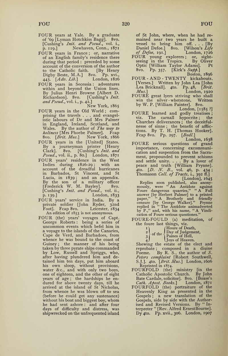 FOUR years at Yale. By a graduate of ’69 [Lyman Hotchkiss Bagg]. 8vo. [Cushing’s Init. and Pseud., vol. i., p. 119.] Newhaven, Conn., 1871 FOUR years in France ; or, narrative of an English family’s residence there during that period : preceded by some account of the conversion of the author to the Catholic faith. [By Henry Digby Beste, M.A.] 8vo. Pp. xvi., 443. [Adv. Lib.\ London, 1826 FOUR years in Secessia: adventures within and beyond the Union lines. By Julius Henri Browne [Albert D. Richardson]. 8vo. [Cushing’s Init. and Pseud., vol. i., p. 42.] New York, 1865 FOUR years in the Old World ; com¬ prising the travels . . . and evangel¬ istic labours of Dr and Mrs Palmer in England, Ireland, Scotland, and Wales. By the author of The way to holiness [Mrs Phoebe Palmer]. Fcap 8vo. [Brit. Mus.\ New York, 1866 FOUR years in the [United] States. By a journeyman printer [Henry Clark]. 8vo. [Cushing’s Init. and Pseud., vol. ii., p. 80.] London, 1871 FOUR years’ residence in the West Indies during 1826-29; with an account of the dreadful hurricanes in Barbados, St Vincent, and St Lucia, in 1839; and an appendix. By the son of a military officer [Frederick W. M. Bayley]. 8vo. [Cushing’s Init. and Pseud., vol. ii., p. 139.] London, 1833 FOUR years’ service in India. By a private soldier [John Ryder, 32nd Foot]. Fcap 8vo. Leicester, 1834 An edition of 1853 is not anonymous. FOUR (the) years’ voyages of Capt. George Roberts : being a series of uncommon events which befel him in a voyage to the islands of the Canaries, Cape de Verd, and Barbadoes, from whence he was bound to the coast of Guiney ; the manner of his being taken by three pyrate ships commanded by Low, Russell and Spriggs, who, after having plundered him and de¬ tained him ten days, put him aboard his own sloop, without provisions, water &c., and with only two boys, one of eighteen, and the other of eight years of age ; the hardships he en¬ dured for above twenty days, till he arrived at the island of St Nicholas, from whence he was blown off to sea (before he could get any sustenance) without his boat and biggest boy, whom he had sent ashore : and after four days of difficulty and distress, was shipwrecked on the unfrequented island of St John, where, when he had re¬ mained near two years he built a vessel to bring him off. . . . [By Daniel Defoe.] 8vo. [Wilson’s Life of Defoe, 191.] London, 1726 FOUR young explorers; or, sight¬ seeing in the Tropics. By Oliver Optic [William Taylor Adams]. Pt 8vo. Pp. 357. [Kirk’s Supp.] Boston, 1896 FOUR-AND-TWENTY kickabouts. [Verses.] Written by John Lea [John Lea Bricknall]. 4to. Pp. 48. [Brit. Mus.\ London, 1920 FOURE great lyers striving who shall win the silver - whetstone. Written by W. P. [William Painter], 8vo. London, [1585 ?] FOURE learned and godly treatises ; viz. The carnall hypocrite ; the Churches deliverances ; the deceitful- nesse of sinne ; the benefit of afflic¬ tions. By T. H. [Thomas Hooker]. Fcap 8vo. Pp. 297. [Bodl.\ London, 1638 FOURE serious questions of grand importance, concerning excommuni¬ cation and suspention from the Sacra¬ ment, propounded to prevent schisms and settle unity. ... By a lover of peace and truth [William Prynne]. 4to. [D. N. B., vol. 46, p. 434 ; Thomason Coll, of Tracts, i., 392 ffi] [London], 1645 Replies soon published, also anony¬ mously, were “ An Antidote against Foure dangerous quaeries,” “ A Full answer [by Herbert Palmer] to a printed paper,” “ A Brotherly and friendly censure [by George Walker].” Prynne replied in “ The Antidote animadverted by P.,” and, with his name, “ A Vindi¬ cation of Foure serious questiones.” FOURE-FOULD (a) meditation, the foure last things, viz. 1 ] ( Houre of Death, 2 l of the J Day of Judgement, ~ * ot the ■ Paines of Hell, of Ijc Joys of Heaven. Shewing the estate of the elect and reprobate ; composed in a diuine Poeme. By R. S., the author of S. Peters complaint [Robert Southwell, S.J.]. 4to. [Brit. Musi] London, 1606 Reprinted in 1874. FOURFOLD (the) ministry [in the Catholic Apostolic Church. By John Bate Cardale, solicitor]. 8vo. [Boase’s Cath. Apost. Books.] London, 1871 FOURFOLD (the) portraiture of the Heavenly King as presented in the Gospels ; a new translation of the Gospels, side by side with the Author¬ ised and Revised Versions. By “ In¬ terpreter ” [Rev. Alfred ErnestBourne]. Dy4to. Pp. xvii., 306. London, 1907