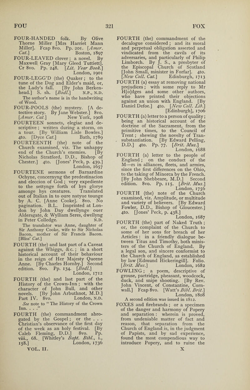 FOUR-HANDED folk. By Olive Thorne Miller [Mrs Harriet Mann Miller]. Fcap 8vo. Pp. 201. [Amer. Cat.\ Boston, 1897 FOUR-LEAVED clover ; a novel. By Maxwell Gray [Mary Gleed Tuttiett]. Cr 8vo. Pp. 248. [Lit. Year Book.] London, 1901 FOUR-LEGG’D (the) Quaker ; to the tune of the Dog and Elder’s maid, or, the Lady’s fall. [By John Berken- head.] S. sh. [Bodl.] N.P., N.D. The author’s name is in the handwriting of Wood. FOUR-POOLS (the) mystery. [A de¬ tective story. By Jane Webster.] 8vo. [Amer. Cat.\ New York, 1908 FOURTEEN sonnets, elegiac and de¬ scriptive ; written during a storm, on a tour. [By William Lisle Bowles.] 4to. [Dyce Cat.] Bath, 1789 FOURTEENTH (the) note of the Church examined, viz. The unhappy end of the Church’s enemies. [By Nicholas Stratford, D.D., Bishop of Chester.] 4to. [Jones’ Peck, p. 439.] London, 1657 FOURTENE sermons of Barnardine Ochyne, concernyng the predestinacion and eleccion of God ; very expediente to the settynge forth of hys glorye amonge hys creatures. Translated out of Italian in to oure natyue tounge by A. C. [Anne Cooke]. 8vo. No pagination. B.L. Imprinted at Lon¬ don by John Day dwellynge ouer Aldersgate, & Wylliam Seres, dwellyng in Peter Colledge. N.D. The translator was Anne, daughter of Sir Anthony Cooke, wife to Sir Nicholas Bacon, mother of Sir Francis Bacon. [Bliss’ Cat.] FOURTH (the) and last part of a Caveat against the Whiggs, &c. ; in a short historical account of their behaviour in the reign of Her Majesty Queene Anne. [By Charles Hornby.] Second edition. 8vo. Pp. 134. [Bodl.] London, 1712 FOURTH (the) and last part of the History of the Crown-Inn ; with the character of John Bull, and other novels. [By John Arbuthnot, M.D.] Part IV. 8vo. London, N.D. See note to “ The History of the Crown Inn. ...” FOURTH (the) commandment abro¬ gated by the Gospel ; or the . . . Christian’s observance of the first day of the week as an holy festival. [By Caleb Fleming, D.D.] 8vo. Pp. viii., 68. [Whitley’s Baftt. Bibl., i., 158.] London, 1736 VOL. II. FOURTH (the) commandment of the decalogue considered ; and its moral and perpetual obligation asserted and vindicated from the cavils of its adversaries, and particularly of Philip Limborch. By J. S., a presbyter of the Episcopal Church of Scotland [John Small, minister in Forfar]. 4to. [New Coll. Cat.] Edinburgh, 1713 FOURTH (a) essay at removing national prejudices ; with some reply to Mr H[o]dges and some other authors, who have printed their objections against an union with England. [By Daniel Defoe.] 4to. [New Coll. Lib.] [Edinburgh], 1706 FOURTH (a) letter to a person of quality; being an historical account of the doctrine of the Sacrament, from the primitive times, to the Council of Trent ; shewing the novelty of Tran- . substantiation. [By Edward Pelling, D.D.] 4to. Pp. 77. [Brit. Musi] London, 1688 FOURTH (a) letter to the people of England ; on the conduct of the M—rs in alliances, fleets, and armies, since the first differences on the Ohio, to the taking of Minorca by the French. [By John Shebbeare, M.D.] Second edition. 8vo. Pp. 115. [Brit. Musi] London, 1756 FOURTH (the) note of the Church examined, viz. Amplitude, or multitude and variety of believers. [By Edward Fowler, D.D., Bishop of Gloucester.] 4to. [Jones’ Peck, p. 438.] London,1687 FOURTH (the) part of Naked Truth ; or, the complaint of the Church to some of her sons for breach of her Articles : in a friendly dialogue be¬ tween Titus and Timothy, both minis¬ ters of the Church of England. By a legal son, and sincere conformist to the Church of England, as established by law [Edmund Hickeringill]. Folio. [Brit. Musi] London, 1682 FOWLING ; a poem, descriptive of grouse, partridge, pheasant, woodcock, duck, and snipe shooting. [By Rev. John Vincent, of Constantine, Corn¬ wall.] Fcap 8vo. [Watt’s Bibl. Brit.] London,1808 A second edition was issued in 1812. FOXES and firebrands ; or a specimen of the danger and harmony of Popery and separation : wherein is proved, from undeniable matter of fact and reason, that separation from the Church of England is, in the judgment of Papists, and by sad experience, found the most compendious way to introduce Popery, and to ruine the X