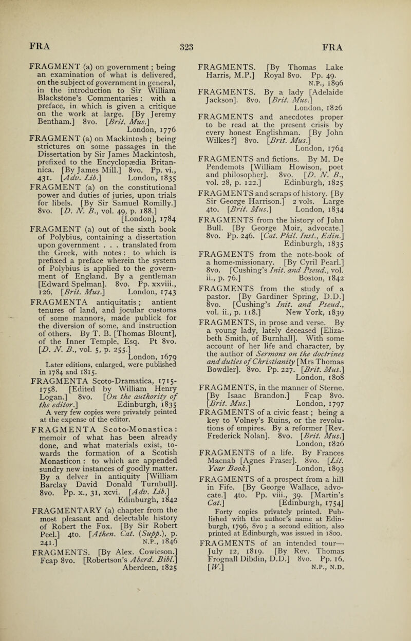 FRAGMENT (a) on government ; being an examination of what is delivered, on the subject of government in general, in the introduction to Sir William Blackstone’s Commentaries: with a preface, in which is given a critique on the work at large. [By Jeremy Bentham.] 8vo. [.Brit. Mus.] London, 1776 FRAGMENT (a) on Mackintosh ; being strictures on some passages in the Dissertation by Sir James Mackintosh, prefixed to the Encyclopaedia Britan- nica. [By James Mill.] 8vo. Pp. vi., 431. [Adv. Lib.'] London, 1835 FRAGMENT (a) on the constitutional power and duties of juries, upon trials for libels. [By Sir Samuel Romilly.] 8vo. [I). N. B., vol. 49, p. 188.] [London], 1784 FRAGMENT (a) out of the sixth book of Polybius, containing a dissertation upon government . . . translated from the Greek, with notes : to which is prefixed a preface wherein the system of Polybius is applied to the govern¬ ment of England. By a gentleman [Edward Spelman]. 8vo. Pp. xxviii., 126. [Brit. Mus.] London, 1743 FRAGMENTA antiquitatis; antient tenures of land, and jocular customs of some mannors, made publick for the diversion of some, and instruction of others. By T. B. [Thomas Blount], of the Inner Temple, Esq. Pt 8vo. [D. N. B., vol. 5, p. 255.] London, 1679 Later editions, enlarged, were published in 1784 and 1815. FRAGMENTA Scoto-Dramatica, 1715- 1758. [Edited by William Henry Logan.] 8vo. [On the authority of the editor.] Edinburgh, 1835 A very few copies were privately printed at the expense of the editor. FRAGMENTA Scoto-Monastica : memoir of what has been already done, and what materials exist, to¬ wards the formation of a Scotish Monasticon : to which are appended sundry new instances of goodly matter. By a delver in antiquity [William Barclay David Donald Turnbull]. 8vo. Pp. x., 31, xcvi. [.Adv. Lib.] Edinburgh, 1842 FRAGMENTARY (a) chapter from the most pleasant and delectable history of Robert the Fox. [By Sir Robert Peel.] 4to. [Athen. Cat. {Sufifi.), p. 241.] N.P., 1846 FRAGMENTS. [By Alex. Cowieson.] Fcap 8vo. [Robertson’s A herd. Bibl.] Aberdeen, 1825 FRAGMENTS. [By Thomas Lake Harris, M.P.] Royal 8vo. Pp. 49. N.P., 1896 FRAGMENTS. By a lady [Adelaide Jackson]. 8vo. {Brit. Mus.] London, 1826 FRAGMENTS and anecdotes proper to be read at the present crisis by every honest Englishman. [By John Wilkes?] 8vo. [Brit. Mus.] London, 1764 FRAGMENTS and fictions. By M. De Pendemots [William Howison, poet and philosopher]. 8vo. [D. N. B., vol. 28, p. 122.] Edinburgh, 1825 FRAGMENTS and scraps of history. [By Sir George Harrison.] 2 vols. Large 4to. [Brit. Mus.] London, 1834 FRAGMENTS from the history of John Bull. [By George Moir, advocate.] 8vo. Pp. 246. [Cat. Phil. Inst., Edin.] Edinburgh, 1835 FRAGMENTS from the note-book of a home-missionary. [By Cyril Pearl.] 8vo. [Cushing’s Init. and Pseud., vol. ii., p. 76.] Boston, 1842 FRAGMENTS from the study of a pastor. [By Gardiner Spring, D.D.] 8vo. [Cushing’s Init. and Pseud., vol. ii., p. 118.] New York, 1839 FRAGMENTS, in prose and verse. By a young lady, lately deceased [Eliza¬ beth Smith, of Burnhall]. With some account of her life and character, by the author of Sermons on the doctrines and duties of Christianity [Mrs Thomas Bowdler]. 8vo. Pp. 227. [Brit. Mus.] London, 1808 FRAGMENTS, in the manner of Sterne. [By Isaac Brandon.] Fcap 8vo. [Brit. Mus.] London, 1797 FRAGMENTS of a civic feast ; being a key to Volney’s Ruins, or the revolu¬ tions of empires. By a reformer [Rev. Frederick Nolan]. 8vo. [Brit. Mus.] London, 1826 FRAGMENTS of a life. By Frances Macnab [Agnes Fraser]. 8vo. [Lit. Year Book.] London, 1893 FRAGMENTS of a prospect from a hill in Fife. [By George Wallace, advo¬ cate.] 4to. Pp. viii., 39. [Martin’s Cat.] [Edinburgh, 1754] Forty copies privately printed. Pub¬ lished with the author’s name at Edin¬ burgh, 1796, 8vo; a second edition, also printed at Edinburgh, was issued in 1800. FRAGMENTS of an intended tour—- July 12, 1819. [By Rev. Thomas Frognall Dibdin, D.D.] 8vo. Pp. 16. [WJ] N.P., N.D.