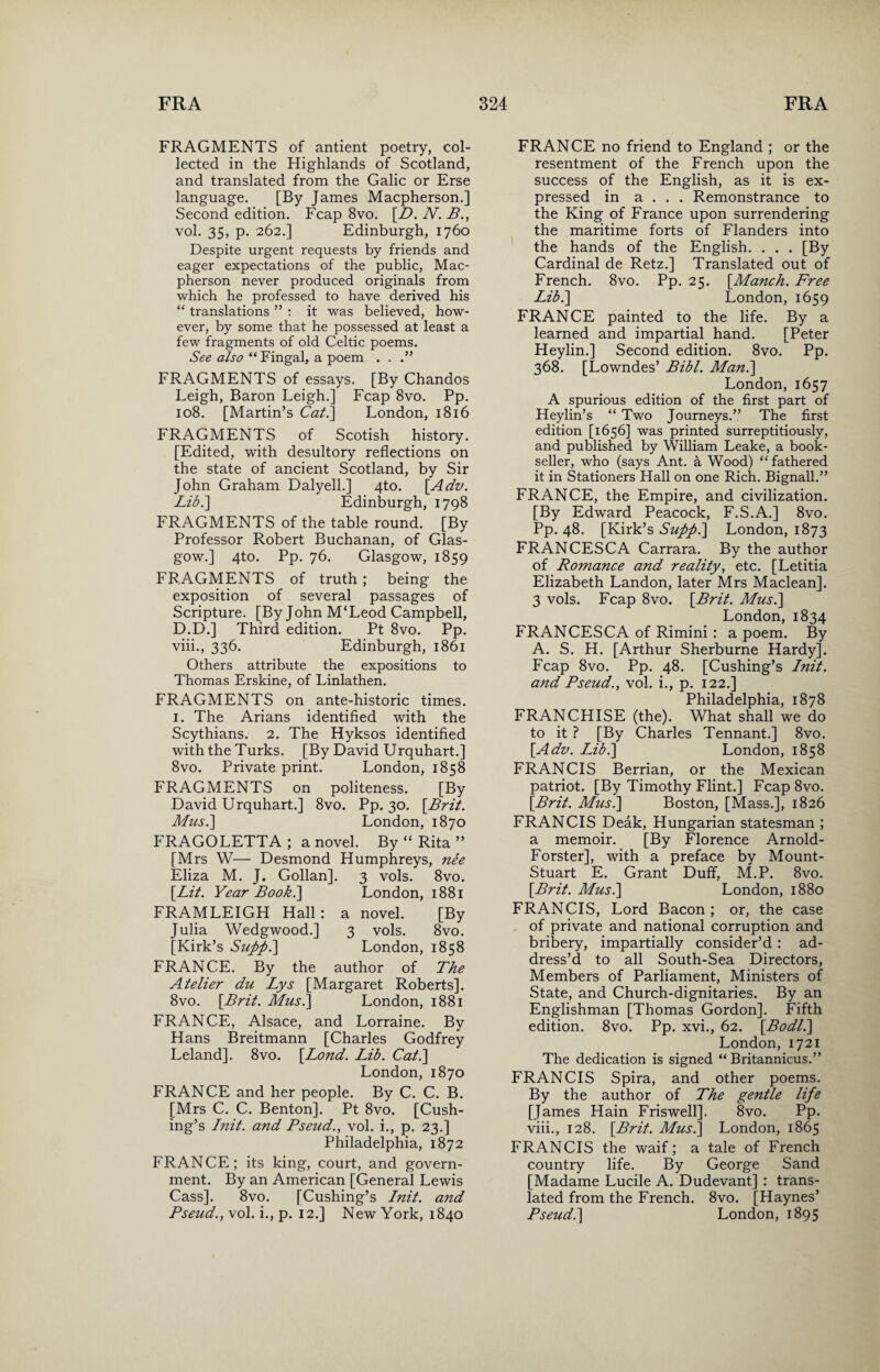 FRAGMENTS of antient poetry, col¬ lected in the Highlands of Scotland, and translated from the Galic or Erse language. [By James Macpherson.] Second edition. Fcap 8vo. [D. N. B., vol. 35, p. 262.] Edinburgh, 1760 Despite urgent requests by friends and eager expectations of the public, Mac¬ pherson never produced originals from which he professed to have derived his “ translations ” : it was believed, how¬ ever, by some that he possessed at least a few fragments of old Celtic poems. See also “Fingal, a poem . . .” FRAGMENTS of essays. [By Chandos Leigh, Baron Leigh.] Fcap 8vo. Pp. 108. [Martin’s Cat.] London, 1816 FRAGMENTS of Scotish history. [Edited, with desultory reflections on the state of ancient Scotland, by Sir John Graham Dalyell.] 4to. [Adv. Lib.\ Edinburgh, 1798 FRAGMENTS of the table round. [By Professor Robert Buchanan, of Glas¬ gow.] 4to. Pp. 76. Glasgow, 1859 FRAGMENTS of truth ; being the exposition of several passages of Scripture. [By John M‘Leod Campbell, D.D.] Third edition. Pt 8vo. Pp. viii., 336. Edinburgh, 1861 Others attribute the expositions to Thomas Erskine, of Linlathen. FRAGMENTS on ante-historic times. 1. The Arians identified with the Scythians. 2. The Hyksos identified with the Turks. [By David Urquhart.] 8vo. Private print. London, 1858 FRAGMENTS on politeness. [By David Urquhart.] 8vo. Pp. 30. \Brit. Mus.\ London, 1870 FRAGOLETTA ; a novel. By “ Rita ” [Mrs W— Desmond Humphreys, nee Eliza M. J. Gollan]. 3 vols. 8vo. \Lit. Year Book.] London, 1881 FRAMLEIGH Hall: a novel. [By Julia Wedgwood.] 3 vols. 8vo. [Kirk’s Supp.] London, 1858 FRANCE. By the author of The Atelier du Lys [Margaret Roberts]. 8vo. [Brit. Mus.] London, 1881 FRANCE, Alsace, and Lorraine. By Hans Breitmann [Charles Godfrey Leland]. 8vo. [Bond. Lib. Cat.] London,1870 FRANCE and her people. By C. C. B. [Mrs C. C. Benton]. Pt 8vo. [Cush¬ ing’s Init. and Pseud., vol. i., p. 23.] Philadelphia, 1872 FRANCE; its king, court, and govern¬ ment. By an American [General Lewis Cass]. 8vo. [Cushing’s Init. and Pseud., vol. i., p. 12.] New York, 1840 FRANCE no friend to England ; or the resentment of the French upon the success of the English, as it is ex¬ pressed in a . . . Remonstrance to the King of France upon surrendering the maritime forts of Flanders into the hands of the English. . . . [By Cardinal de Retz.] Translated out of French. 8vo. Pp. 25. [Manch. Free Lib.] London, 1659 FRANCE painted to the life. By a learned and impartial hand. [Peter Heylin.] Second edition. 8vo. Pp. 368. [Lowndes’ Bibl. Man.] London, 1657 A spurious edition of the first part of Heylin’s “ Two Journeys.” The first edition [1656] was printed surreptitiously, and published by William Leake, a book¬ seller, who (says Ant. a Wood) “ fathered it in Stationers Hall on one Rich. Bignall.” FRANCE, the Empire, and civilization. [By Edward Peacock, F.S.A.] 8vo. Pp. 48. [Kirk’s Supp.] London, 1873 FRANCESCA Carrara. By the author of Romance and reality, etc. [Letitia Elizabeth Landon, later Mrs Maclean]. 3 vols. Fcap 8vo. [.Brit. Mus.] London, 1834 FRANCESCA of Rimini : a poem. By A. S. H. [Arthur Sherburne Hardy]. Fcap 8vo. Pp. 48. [Cushing’s Init. and Pseud., vol. i., p. 122.] Philadelphia, 1878 FRANCHISE (the). What shall we do to it ? [By Charles Tennant.] 8vo. [Ado. Lib.] London, 1858 FRANCIS Berrian, or the Mexican patriot. [By Timothy Flint.] Fcap 8vo. [Brit. Mus.] Boston, [Mass.], 1826 FRANCIS Deak, Hungarian statesman ; a memoir. [By Florence Arnold- Forster], with a preface by Mount- Stuart E. Grant Duff, M.P. 8vo. [Brit. Mus.] London, 1880 FRANCIS, Lord Bacon ; or, the case of private and national corruption and bribery, impartially consider’d : ad¬ dress’d to all South-Sea Directors, Members of Parliament, Ministers of State, and Church-dignitaries. By an Englishman [Thomas Gordon]. Fifth edition. 8vo. Pp. xvi., 62. [Bodl.] London, 1721 The dedication is signed “ Britannicus.” FRANCIS Spira, and other poems. By the author of The gentle life [James Hain Friswell]. 8vo. Pp. viii., 128. [Brit. Mus.] London, 1865 FRANCIS the waif; a tale of French country life. By George Sand [Madame Lucile A. Dudevant] : trans¬ lated from the French. 8vo. [Haynes’ Pseud.] London, 1895