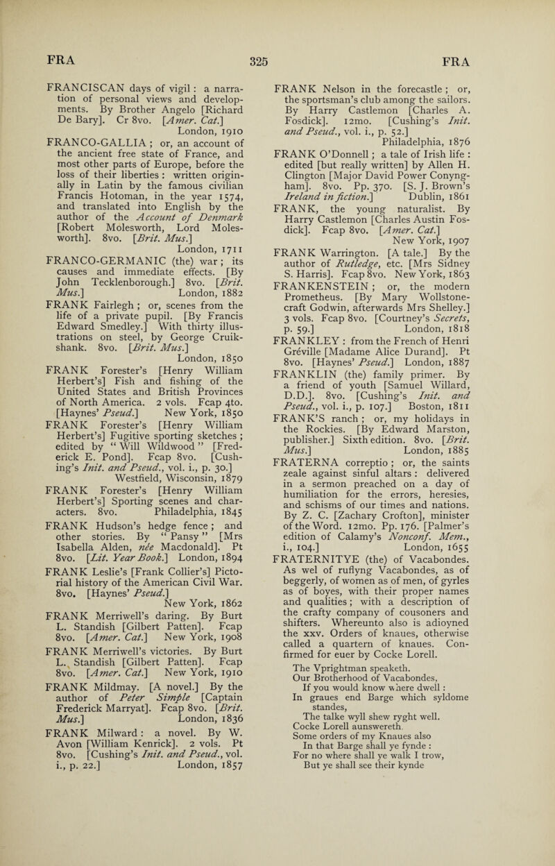 FRANCISCAN days of vigil : a narra¬ tion of personal views and develop¬ ments. By Brother Angelo [Richard De Bary]. Cr 8vo. \Amer. Cat.] London, 1910 FRANCO-GALLIA ; or, an account of the ancient free state of France, and most other parts of Europe, before the loss of their liberties : written origin¬ ally in Latin by the famous civilian Francis Hotoman, in the year 1574, and translated into English by the author of the Account of Denmark [Robert Molesworth, Lord Moles- worth]. 8vo. [Brit. Musi] London, 1711 FRANCO-GERMANIC (the) war ; its causes and immediate effects. [By John Tecklenborough.] 8vo. [Brit. Mus.\ London, 1882 FRANK Fairlegh ; or, scenes from the life of a private pupil. [By Francis Edward Smedley.] With thirty illus¬ trations on steel, by George Cruik- shank. 8vo. [Brit. Mus.] London, 1850 FRANK Forester’s [Henry William Herbert’s] Fish and fishing of the United States and British Provinces of North America. 2 vols. Fcap 4to. [Haynes’ Pseud.] New York, 1850 FRANK Forester’s [Henry William Herbert’s] Fugitive sporting sketches ; edited by “ Will Wildwood ” [Fred¬ erick E. Pond]. Fcap 8vo. [Cush¬ ing’s Init. and Pseud., vol. i., p. 30.] Westfield, Wisconsin, 1879 FRANK Forester’s [Henry William Herbert’s] Sporting scenes and char¬ acters. 8vo. Philadelphia, 1845 FRANK Hudson’s hedge fence; and other stories. By “ Pansy ” [Mrs Isabella Alden, nee Macdonald]. Pt 8vo. [Lit. Year Book.\ London, 1894 FRANK Leslie’s [Frank Collier’s] Picto¬ rial history of the American Civil War. 8vo. [Haynes’ Pseud.\ New York, 1862 FRANK Merriwell’s daring. By Burt L. Standish [Gilbert Patten]. Fcap 8vo. [Amer. Cat.\ New York, 1908 FRANK Merriwell’s victories. By Burt L. Standish [Gilbert Patten]. Fcap 8vo. [Amer. Cat.] New York, 1910 FRANK Mildmay. [A novel.] By the author of Peter Simple [Captain Frederick Marryat]. Fcap 8vo. [Brit. Mus.\ London, 1836 FRANK Milward : a novel. By W. Avon [William Kenrick]. 2 vols. Pt 8vo. [Cushing’s Init. and Pseud., vol. i., p. 22.] London, 1857 FRANK Nelson in the forecastle ; or, the sportsman’s club among the sailors. By Harry Castlemon [Charles A. Fosdick]. i2mo. [Cushing’s Init. and Pseud., vol. i., p. 52.] Philadelphia, 1876 FRANK O’Donnell; a tale of Irish life : edited [but really written] by Allen H. Clington [Major David Power Conyng- ham]. 8vo. Pp. 370. [S. J. Brown’s Ireland in fiction.] Dublin, 1861 FRANK, the young naturalist. By Harry Castlemon [Charles Austin Fos¬ dick]. Fcap 8vo. [Amer. Cat.\ New York, 1907 FRANK Warrington. [A tale.] By the author of Rutledge, etc. [Mrs Sidney S. Harris]. Fcap8vo. New York, 1863 FRANKENSTEIN ; or, the modern Prometheus. [By Mary Wollstone- craft Godwin, afterwards Mrs Shelley.] 3 vols. Fcap 8vo. [Courtney’s Secrets, p. 59.] London, 1818 FRANKLEY : from the French of Henri Greville [Madame Alice Durand]. Pt 8vo. [Haynes’ Pseud.\ London, 1887 FRANKLIN (the) family primer. By a friend of youth [Samuel Willard, D.D.]. 8vo. [Cushing’s Init. and Pseud., vol. i., p. 107.] Boston, 1811 FRANK’S ranch ; or, my holidays in the Rockies. [By Edward Marston, publisher.] Sixth edition. 8vo. [Brit. Mus.\ London, 1885 FRATERNA correptio ; or, the saints zeale against sinful altars : delivered in a sermon preached on a day of humiliation for the errors, heresies, and schisms of our times and nations. By Z. C. [Zachary Crofton], minister of the Word. i2mo. Pp. 176. [Palmer’s edition of Calamy’s Nonconf. Mem., i., 104.] London, 1655 FRATERNITYE (the) of Vacabondes. As wel of ruflyng Vacabondes, as of beggerly, of women as of men, of gyrles as of boyes, with their proper names and qualities; with a description of the crafty company of cousoners and shifters. Whereunto also is adioyned the xxv. Orders of knaues, otherwise called a quartern of knaues. Con¬ firmed for euer by Cocke Lorell. The Vprightman speaketh. Our Brotherhood of Vacabondes, If you would know where dwell: In graues end Barge which syldome standes, The talke w^yll shew ryght well. Cocke Lorell aunswereth. Some orders of my Knaues also In that Barge shall ye fynde : For no where shall ye walk I trow, But ye shall see their kynde