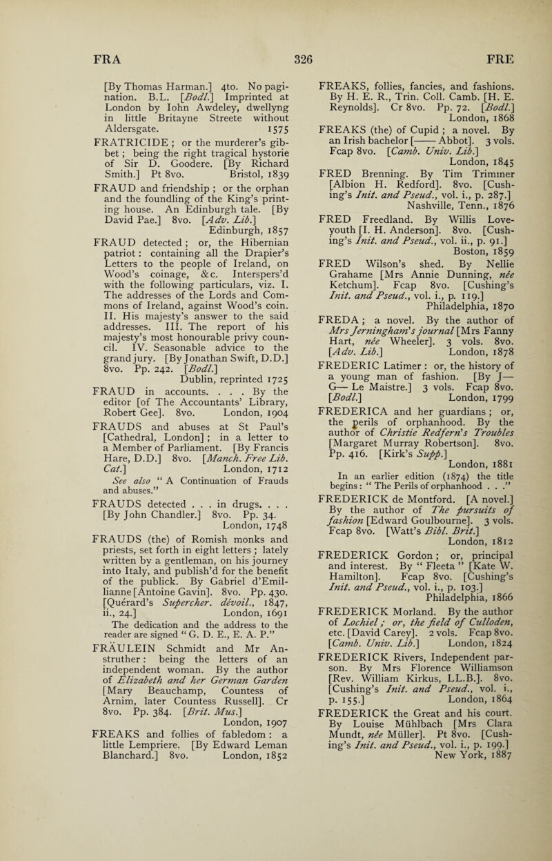 [By Thomas Harman.] 4to. No pagi¬ nation. B.L. [Bodl.] Imprinted at London by Iohn Awdeley, dwellyng in little Britayne Streete without Aldersgate. 1575 FRATRICIDE ; or the murderer’s gib¬ bet ; being the right tragical hystorie of Sir D. Goodere. [By Richard Smith.] Pt 8vo. Bristol, 1839 FRAUD and friendship ; or the orphan and the foundling of the King’s print¬ ing house. An Edinburgh tale. [By David Pae.] 8vo. [Adv. Lib.] Edinburgh, 1857 FRAUD detected ; or, the Hibernian patriot : containing all the Drapier’s Letters to the people of Ireland, on Wood’s coinage, &c. Interspers’d with the following particulars, viz. I. The addresses of the Lords and Com¬ mons of Ireland, against Wood’s coin. II. His majesty’s answer to the said addresses. III. The report of his majesty’s most honourable privy coun¬ cil. IV. Seasonable advice to the grand jury. [By Jonathan Swift, D.D.] 8vo. Pp. 242. [Bodl.] Dublin, reprinted 1725 FRAUD in accounts. . . . By the editor [of The Accountants’ Library, Robert Gee]. 8vo. London, 1904 FRAUDS and abuses at St Paul’s [Cathedral, London] ; in a letter to a Member of Parliament. [By Francis Hare, D.D.] 8vo. [Manch. Free Lib. Cab.] London, 1712 See also “ A Continuation of Frauds and abuses.” FRAUDS detected ... in drugs. . . . [By John Chandler.] 8vo. Pp. 34. London,1748 FRAUDS (the) of Romish monks and priests, set forth in eight letters ; lately written by a gentleman, on his journey into Italy, and publish’d for the benefit of the publick. By Gabriel d’Emil- lianne [Antoine Gavin]. 8vo. Pp. 430. [Querard’s Supercher. devoil., 1847, ii., 24.] London, 1691 The dedication and the address to the reader are signed “ G. D. E., E. A. P.” FRAULEIN Schmidt and Mr An- struther: being the letters of an independent woman. By the author of Elizabeth and her German Garden [Mary Beauchamp, Countess of Arnim, later Countess Russell]. Cr 8vo. Pp. 384. [Brit. Musi] London, 1907 FREAKS and follies of fabledom : a little Lempriere. [By Edward Leman Blanchard.] 8vo. London, 1852 FREAKS, follies, fancies, and fashions. By H. E. R., Trin. Coll. Camb. [H. E. Reynolds]. Cr 8vo. Pp. 72. [Bodl.] London, 1868 FREAKS (the) of Cupid ; a novel. By an Irish bachelor [-Abbot]. 3 vols. Fcap 8vo. [Camb. Univ. Lib.] London, 1845 FRED Brenning. By Tim Trimmer [Albion H. Redford]. 8vo. [Cush¬ ing’s Init. and Pseud., vol. i., p. 287.] Nashville, Tenn., 1876 FRED Freedland. By Willis Love- youth [I. H. Anderson]. 8vo. [Cush¬ ing’s Init. and Pseud., vol. ii., p. 91.] Boston, 1859 FRED Wilson’s shed. By Nellie Grahame [Mrs Annie Dunning, nee Ketchum]. Fcap 8vo. [Cushing’s Init. and Pseud., vol. i., p. 119.] Philadelphia, 1870 FREDA ; a novel. By the author of Mrs Jerninghamls journal [Mrs Fanny Hart, nee Wheeler]. 3 vols. 8vo. [Adv. Lib.] London, 1878 FREDERIC Latimer : or, the history of a young man of fashion. [By J— G— Le Maistre.] 3 vols. Fcap 8vo. [Bodl.] London, 1799 FREDERICA and her guardians ; or, the perils of orphanhood. By the author of Christie Redfern's Troubles [Margaret Murray Robertson]. 8vo. Pp. 416. [Kirk’s Supp.] London, 1881 In an earlier edition (1874) the title begins: “ The Perils of orphanhood . . .” FREDERICK de Montford. [A novel.] By the author of The pursuits of fashion [Edward Goulbourne]. 3 vols. Fcap 8vo. [Watt’s Bibl. Brit.] London, 1812 FREDERICK Gordon; or, principal and interest. By “ Fleeta ” [Kate W. Hamilton]. Fcap 8vo. [Cushing’s Init. and Pseud., vol. i., p. 103.] Philadelphia, 1866 FREDERICK Morland. By the author of Lochiel; or, the field of Culloden, etc. [David Carey]. 2 vols. Fcap8vo. [Camb. Univ. Lib.] London, 1824 FREDERICK Rivers, Independent par¬ son. By Mrs Florence Williamson [Rev. William Kirkus, LL.B.]. 8vo. [Cushing’s Init. and Pseud., vol. i., p. 155.] London, 1864 FREDERICK the Great and his court. By Louise Miihlbach [Mrs Clara Mundt, nee Muller]. Pt 8vo. [Cush¬ ing’s Init. and Pseud., vol. i., p. 199-] New York, 1887