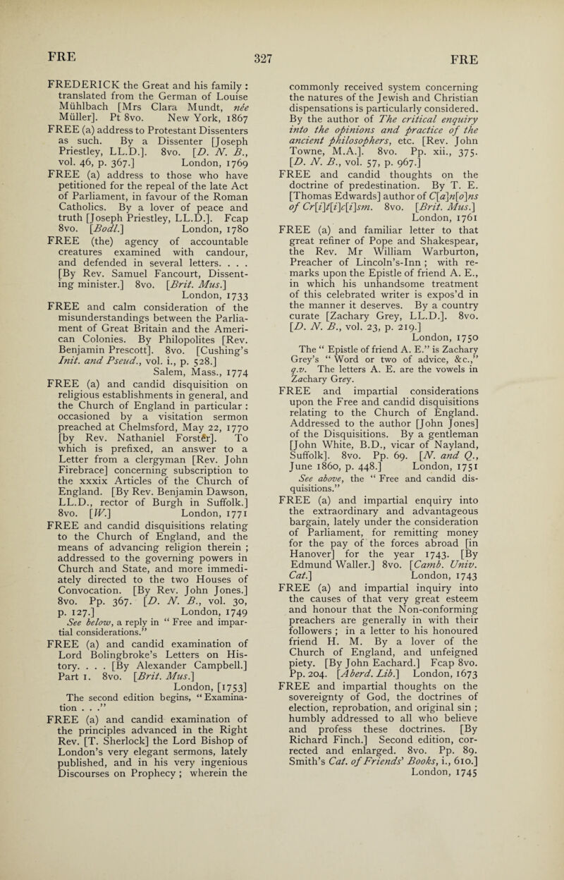 FREDERICK the Great and his family : translated from the German of Louise Miihlbach [Mrs Clara Mundt, nee Muller]. Pt 8vo. New York, 1867 FREE (a) address to Protestant Dissenters as such. By a Dissenter [Joseph Priestley, LL.D.]. 8vo. [D. N. B., vol. 46, p. 367.] London, 1769 FREE (a) address to those who have petitioned for the repeal of the late Act of Parliament, in favour of the Roman Catholics. By a lover of peace and truth [Joseph Priestley, LL.D.]. Fcap 8vo. [Bod/.] London, 1780 FREE (the) agency of accountable creatures examined with candour, and defended in several letters. . . . [By Rev. Samuel Fancourt, Dissent¬ ing minister.] 8vo. [Brit. Mus.\ London, 1733 FREE and calm consideration of the misunderstandings between the Parlia¬ ment of Great Britain and the Ameri¬ can Colonies. By Philopolites [Rev. Benjamin Prescott]. 8vo. [Cushing’s Init. and Fseud., vol. i., p. 528.] Salem, Mass., 1774 FREE (a) and candid disquisition on religious establishments in general, and the Church of England in particular : occasioned by a visitation sermon preached at Chelmsford, May 22, 1770 [by Rev. Nathaniel Forster]. To which is prefixed, an answer to a Letter from a clergyman [Rev. John Firebrace] concerning subscription to the xxxix Articles of the Church of England. [By Rev. Benjamin Dawson, LL.D., rector of Burgh in Suffolk.] 8vo. [IV.] London, 1771 FREE and candid disquisitions relating to the Church of England, and the means of advancing religion therein ; addressed to the governing powers in Church and State, and more immedi¬ ately directed to the two Houses of Convocation. [By Rev. John Jones.] 8vo. Pp. 367. [B. N. B., vol. 30, p. 127.] London, 1749 See below, a reply in “ Free and impar¬ tial considerations.” FREE (a) and candid examination of Lord Bolingbroke’s Letters on His¬ tory. . . . [By Alexander Campbell.] Part 1. 8vo. [Brit. Mus.] London, [1753] The second edition begins, “ Examina¬ tion . . .” FREE (a) and candid examination of the principles advanced in the Right Rev. [T. Sherlock] the Lord Bishop of London’s very elegant sermons, lately published, and in his very ingenious commonly received system concerning the natures of the Jewish and Christian dispensations is particularly considered. By the author of The critical enquiry into the opinions and practice of the ancient philosophers, etc. [Rev. John Towne, M.A.]. 8vo. Pp. xii., 375. [D. N. B., vol. 57, p. 967.] FREE and candid thoughts on the doctrine of predestination. By T. E. [Thomas Edwards] author of C[a]n[o]ns of Cr[i]t[i]c[i]sm. 8vo. [Brit. Mus.] London, 1761 FREE (a) and familiar letter to that great refiner of Pope and Shakespear, the Rev. Mr William Warburton, Preacher of Lincoln’s-Inn ; with re¬ marks upon the Epistle of friend A. E., in which his unhandsome treatment of this celebrated writer is expos’d in the manner it deserves. By a country curate [Zachary Grey, LL.D.]. 8vo. [B. N. B., vol. 23, p. 219.] London, 1750 The “ Epistle of friend A. E.” is Zachary Grey’s “ Word or two of advice, &c.,” q.v. The letters A. E. are the vowels in Zachary Grey. FREE and impartial considerations upon the Free and candid disquisitions relating to the Church of England. Addressed to the author [John Jones] of the Disquisitions. By a gentleman [John White, B.D., vicar of Nayland, Suffolk]. 8vo. Pp. 69. [W. and Q., June i860, p. 448.] London, 1751 See above, the “ Free and candid dis¬ quisitions.” FREE (a) and impartial enquiry into the extraordinary and advantageous bargain, lately under the consideration of Parliament, for remitting money for the pay of the forces abroad [in Hanover] for the year 1743. [By Edmund Waller.] 8vo. [Camb. Univ. Cat.] London, 1743 FREE (a) and impartial inquiry into the causes of that very great esteem and honour that the Non-conforming preachers are generally in with their followers ; in a letter to his honoured friend H. M. By a lover of the Church of England, and unfeigned piety. [By John Eachard.] Fcap 8vo. Pp. 204. [Aherd. Lib.] London, 1673 FREE and impartial thoughts on the sovereignty of God, the doctrines of election, reprobation, and original sin ; humbly addressed to all who believe and profess these doctrines. [By Richard Finch.] Second edition, cor¬ rected and enlarged. 8vo. Pp. 89. Smith’s Cat. of Friends' Books, i., 610.]