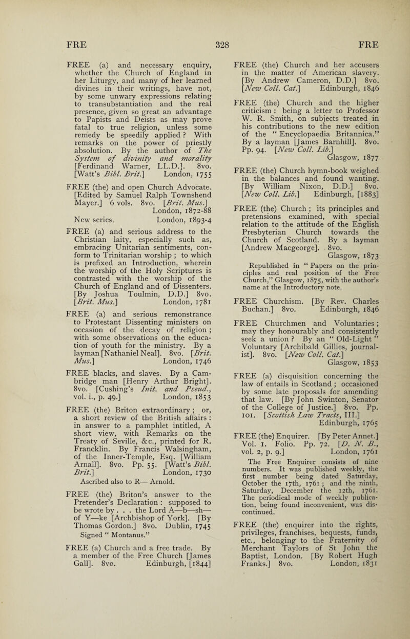 FREE (a) and necessary enquiry, whether the Church of England in her Liturgy, and many of her learned divines in their writings, have not, by some unwary expressions relating to transubstantiation and the real presence, given so great an advantage to Papists and Deists as may prove fatal to true religion, unless some remedy be speedily applied ? With remarks on the power of priestly absolution. By the author of The System of divinity and morality [Ferdinand Warner, LL.D.]. 8vo. [Watt’s Bibl. Brit.] London, 1755 FREE (the) and open Church Advocate. [Edited by Samuel Ralph Townshend Mayer.] 6 vols. 8vo. [Brit. Musi] London, 1872-88 New series. London, 1893-4 FREE (a) and serious address to the Christian laity, especially such as, embracing Unitarian sentiments, con¬ form to Trinitarian worship ; to which is prefixed an Introduction, wherein the worship of the Holy Scriptures is contrasted with the worship of the Church of England and of Dissenters. [By Joshua Toulmin, D.D.] 8vo. [Brit. Musi] London, 1781 FREE (a) and serious remonstrance to Protestant Dissenting ministers on occasion of the decay of religion ; with some observations on the educa¬ tion of youth for the ministry. By a layman [Nathaniel Neal]. 8vo. [Brit. Musi] London, 1746 FREE blacks, and slaves. By a Cam¬ bridge man [Henry Arthur Bright]. 8vo. [Cushing’s Init. and Pseud., vol. i., p. 49.] London, 1853 FREE (the) Briton extraordinary ; or, a short review of the British affairs : in answer to a pamphlet intitled, A short view, with Remarks on the Treaty of Seville, &c., printed for R. Francklin. By Francis Walsingham, of the Inner-Temple, Esq. [William Arnall]. 8vo. Pp. 55. [Watt’s Bibl. Brit.] London, 1730 Ascribed also to R— Arnold. FREE (the) Briton’s answer to the Pretender’s Declaration : supposed to be wrote by . . . the Lord A—b—sh— of Y—ke [Archbishop of York]. [By Thomas Gordon.] 8vo. Dublin, 1745 Signed “ Montanus.” FREE (a) Church and a free trade. By a member of the Free Church [James Gall]. 8vo. Edinburgh, [1844] FREE (the) Church and her accusers in the matter of American slavery. [By Andrew Cameron, D.D.] 8vo. [New Coll. Cat.] Edinburgh, 1846 FREE (the) Church and the higher criticism : being a letter to Professor W. R. Smith, on subjects treated in his contributions to the new edition of the “ Encyclopaedia Britannica.” By a layman [James Barnhill]. 8vo. Pp. 94. [New Coll. Libi] Glasgow, 1877 FREE (the) Church hymn-book weighed in the balances and found wanting. [By William Nixon, D.D.] 8vo. [New Coll. Libi] Edinburgh, [1883] FREE (the) Church ; its principles and pretensions examined, with special relation to the attitude of the English Presbyterian Church towards the Church of Scotland. By a layman [Andrew Macgeorge]. 8vo. Glasgow, 1873 Republished in “ Papers on the prin¬ ciples and real position of the Free Church,” Glasgow, 1875, with the author’s name at the Introductory note. FREE Churchism. [By Rev. Charles Buchan.] 8vo. Edinburgh, 1846 FREE Churchmen and Voluntaries ; may they honourably and consistently seek a union ? By an “ Old-Light ” Voluntary [Archibald Gillies, journal¬ ist]. 8vo. [New Coll. Cat.] Glasgow, 1853 FREE (a) disquisition concerning the law of entails in Scotland ; occasioned by some late proposals for amending that law. [By John Swinton, Senator of the College of Justice.] 8vo. Pp. 101. [Scottish Law Tracts, III.] Edinburgh, 1765 FREE (the) Enquirer. [By Peter Annet.] Vol. 1. Folio. Pp. 72. [D. N. B., vol. 2, p. 9.] London, 1761 The Free Enquirer consists of nine numbers. It was published weekly, the first number being dated Saturday, October the 17th, 1761 ; and the ninth, Saturday, December the 12th, 1761. The periodical mode of weekly publica¬ tion, being found inconvenient, was dis¬ continued. FREE (the) enquirer into the rights, privileges, franchises, bequests, funds, etc., belonging to the Fraternity of Merchant Taylors of St John the Baptist, London. [By Robert Hugh Franks.] 8vo. London, 1831