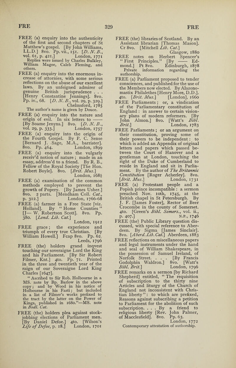 FREE (a) enquiry into the authenticity of the first and second chapters of St Matthew’s gospel. [By John Williams, LL.D.] 8vo. Pp. vii., 151. [D.N.B., vol. 61, p. 421.] London, 1771 Replies were issued by Charles Bulkley, William Magee, Caleb Fleming, and others. FREE (a) enquiry into the enormous in¬ crease of attornies, with some serious reflections on the abuse of our excellent laws. By an unfeigned admirer of genuine British jurisprudence . . . [Henry Constantine Jennings]. 8vo. Pp. iv., 68. [D. N. B., vol. 29, p. 329.] Chelmsford, 1785 The author’s name is given by Douce. FREE (a) enquiry into the nature and origin of evil. In six letters to - [By Soame Jenyns.] 8vo. [D. N. B., vol. 29, p. 333.] London, 1757 FREE (a) enquiry into the origin of the Fourth Gospel. By P. C. Sense [Bernard J. Sage, M.A., barrister]. 8vo. Pp. 464. London, 1899 FREE (a) enquiry into the vulgarly receiv’d notion of nature ; made in an essay, address’d to a friend. By R. B., Fellow of the Royal Society [The Hon. Robert Boyle]. 8vo. [Brit. Mus.] London, i68f FREE (a) examination of the common methods employed to prevent the growth of Popery. [By James Usher.] 8vo. 2 parts. [Mendham Coll. Cat., p. 312.] London, 1766-68 FREE (a) farmer in a Free State [viz. Holland]. By “ Home Counties ” [J— W. Robertson Scott]. 8vo. Pp. 380. [Bond. Lib. Cat.] London, 1912 FREE grace; the experience and triumph of every true Christian. [By William Howell.] Fcap 8vo. Pp. 62. Leeds, 1796 FREE (the) holders grand inqvest touching our soveraigne Lord the King and his Parliament. [By Sir Robert Filmer, Knt.] 4to. Pp. 71. Printed in the three and twentieth year of the raign of our Soveraigne Lord King Charles [1647]. “ Ascribed to Sir Rob. Holbourne in a MS. note by Bp. Barlow in the above copy; and by Wood in his notice of Holbourne in his Fasti; but included in a list of Filmer’s works prefixed to the tract by the latter on the Power of Kings, published in 1680.”—MS. note in Bodl. Cat. FREE (the) holders plea against stock- jobbing elections of Parliament men. [By Daniel Defoe.] 4to. [Wilson’s Life of Defoe, p. 18.] London, 1701 FREE (the) libraries of Scotland. By an Assistant librarian [Thomas Mason]. Cr 8vo. [Mitchell Lib. Cat.] Glasgow, 1880 FREE notes on Herbert Spencer’s “ First Principles.” [By - Ed¬ mond.] Pt 8vo. Edinburgh, 1878 Private information regarding the authorship. FREE (a) Parliament proposed to tender consciences, and published for the use of the Members now elected. By Alazono- mastix Philalethes [Henry More, D.D.]. 4to. [Brit. Musi] [London], 1660 FREE Parliaments ; or, a vindication of the Parliamentary constitution of England : in answer to certain vision¬ ary plans of modern reformers. [By John Almon.] 8vo. [Watt’s Bibl. Brit.] London, 1783 FREE Parliaments ; or an argument on their constitution, proving some of their powers to be independent : to which is added an Appendix of original letters and papers which passed be¬ tween the Court of Hanover and a gentleman at London, touching the right of the Duke of Cumberland to reside in England and sit in Parlia¬ ment. By the author of The Britannic Constitution [Roger Acherley]. 8vo. [Brit. Mus.] London, 1731 FREE (a) Protestant people and a Popish prince incompatible : a sermon preached Nov. 10th, 1745, at the British chapel in St Petersburgh. By J. F. [James Foster], Rector of Beer Crocombe in the county of Somerset. 4to. [Green’s Bibl. Somers., vol. ii., p. 407.] N.P., 1746 FREE (the) Public Library question dis¬ cussed, with special reference to Aber¬ deen. By Sigma [James Sinclair]. 8vo. [Aberd.Lib.Cat.] Aberdeen, 1883 FREE reflections on miscellaneous papers and legal instruments under the hand and seal of William Shakespeare, in the possession of Samuel Ireland, of Norfolk Street. . . . [By Francis Godolphin Waldron.] 8vo. [Watt’s Bibl. Brit.] London, 1796 FREE remarks on a sermon [by Richard Shepherd] entitled, “ The requisition of subscription to the thirty nine Articles and liturgy of the Church of England not inconsistent with Chris¬ tian liberty”: to which are prefixed, Reasons against subscribing a petition to Parliament for the abolition of such subscription. . . . By a friend to religious liberty [Rev. John Palmer, of Macclesfield]. 8vo. Pp. 63. London, 1772 Contemporary attestation of authorship.