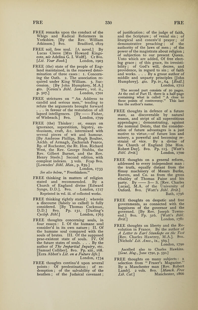 FREE remarks upon the conduct of the Whigs and Radical Reformers in Yorkshire. [By the Rev. William Atkinson.] 8vo. Bradford, 1819 FREE soil, free soul. [A novel.] By Lucas Cleeve [Mrs Howard Kings- cote, nee Adelina G. I. Wolff]. Cr 8vo. [Lit. Year Book.'] London, 1903 FREE (the) state of the people of Eng¬ land maintained, in the renewed deter¬ mination of three cases : 1. Concern¬ ing the Oath. 2. The association re¬ quired under King William. 3. Suc¬ cession. [By John Humphrey, M.A.] 4to. [Green’s Bibl. Somers., vol. ii., p. 507.] London, 1701 FREE strictures on “ An Address to candid and serious men,” tending to refute the arguments brought forward ... in favour of the restoration of all lapsed intelligences. [By- Fisher, of Wisbeach.] 8vo. London, 1799 FREE (the) Thinker: or, essays on ignorance, superstition, bigotry, en¬ thusiasm, craft, &c. intermixed with several pieces of wit and humour. [By Ambrose Phillips, Hugh Boulter, Archb. of Armagh, Zachariah Pearce, Bp. of Rochester, the Rt. Hon. Richard West, the Rev. George Stubbs, the Rev. Gilbert Burnet, and the Rev. Henry Steele.] Second edition, with compleat indexes. 3 vols. Fcap 8vo. [Lowndes’ Bibl. Man., p. 839.] London, 1733 See also below, “ Freethinkers.” FREE thinking in matters of religion stated and recommended. By a Church of England divine [Edward Synge, D.D.]. 8vo. London, 1727 Reprinted in vol. iii. of collected works. FREE thinking rightly stated ; wherein a discourse (falsely so called) is fully considered. [By Thomas Cockman, D.D.] 8vo. Pp. 131. [Darling’s Cyclop. Bibl.] London, 1763 FREE thoughts concerning souls, in four essays : I. Of the humane soul consider’d in its own nature ; II. Of the humane soul compared writh the souls of brutes. III. Of the supposed prae-existent state of souls. IV. Of the future states of souls. ... By the author of The Impartial Inquiry, etc. [Samuel Colliber]. 8vo. Pp. xiii., 168. [Ezra Abbot’s Lit. on a Future life.] London, 1734 FREE thoughts continu’d upon several points : Of predestination ; of re¬ demption ; of the salvability of the heathen ; of the Judaical covenant ; of justification; of the judge of faith, and the Scripture ; of venial sin ; of liturgical and conceiv’d prayer; of demonstrative preaching ; of the authority of the laws of men ; of the power of the magistrate about religion ; of subjection to our present Queen. Unto which are added, Of free elect¬ ing grace ; of this grace, its irresisti¬ bility ; of God’s will, decree, and providence, in regard to sin ; of faith and works. ... By a graue author of middle and unparty principles [John Humphrey]. 4to. Pp. iv., 64. [Bodl.] London, 1712 The second part consists of 20 pages. At the end of Part II. there is a half-page containing what is called “ A close to these points of controversy.” This last has the author’s name. FREE thoughts in defence of a future state, as discoverable by natural reason, and stript of all superstitious appendages ; demonstrating, against the nominal Deists, that the consider¬ ation of future advantages is a just motive to virtue,—of future loss and misery, a powerful and becoming re¬ straint of vice. By a divine of the Church of England [the Hon. Robert Day], 8vo. Pp. 115. [Watt’s Bibl. Brit.] London, 1700 FREE thoughts on a general reform, addressed to every independent man : the truth, equally distant from the flimsy machinery of Messrs Burke, Reeves, and Co. as from the gross ribaldry of Thomas Paine and his party. By- S— S. [Rev. Charles Lucas], M.A. of the University of Oxford. 8vo. [Watt’s Bibl. Brit.] Bath, 1796 FREE thoughts on despotic and free governments, as connected with the happiness of the governor and the governed. [By Rev. Joseph Towns¬ end.] 8vo. Pp. 316. [Watt’s Bibl. Brit.] London, 1781 FREE thoughts on liberty and the Re¬ volution in France. By the author of A Letter to Earl Stanhope on the Test [Rev. Charles Hawtrey, M.A.]. 8vo. [Nichols’ Lit. Anec., ix., 569.] London, 1790 Ascribed also to Charles Hawkins. [Gent. Mag., June 1792, p. 550.] FREE thoughts on many subjects : a selection from “ Fraser’s Magazine.” By a Manchester man [Rev. Robert Lamb]. 2 vols. 8vo. [Manch. Free Lib. Cat.] Manchester, 1866