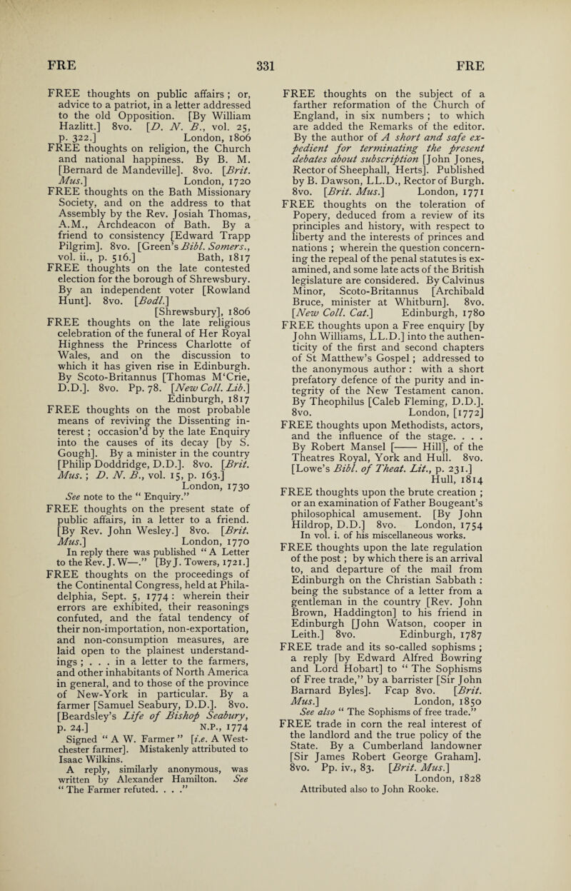 FREE thoughts on public affairs ; or, advice to a patriot, in a letter addressed to the old Opposition. [By William Hazlitt.] 8vo. [B. N. B., vol. 25, p. 322.] London, 1806 FREE thoughts on religion, the Church and national happiness. By B. M. [Bernard de Mandeville], 8vo. \Brit. Mus.] London, 1720 FREE thoughts on the Bath Missionary Society, and on the address to that Assembly by the Rev. Josiah Thomas, A.M., Archdeacon of Bath. By a friend to consistency [Edward Trapp Pilgrim]. 8vo. [Green’s Bibl. Somers., vol. ii., p. 516.] Bath, 1817 FREE thoughts on the late contested election for the borough of Shrewsbury. By an independent voter [Rowland Hunt]. 8vo. \Bodl.\ [Shrewsbury], 1806 FREE thoughts on the late religious celebration of the funeral of Her Royal Highness the Princess Charlotte of Wales, and on the discussion to which it has given rise in Edinburgh. By Scoto-Britannus [Thomas M‘Crie, D.D.]. 8vo. Pp. 78. [New Coll. Lib.] Edinburgh, 1817 FREE thoughts on the most probable means of reviving the Dissenting in¬ terest ; occasion’d by the late Enquiry into the causes of its decay [by S. Gough]. By a minister in the country [Philip Doddridge, D.D.]. 8vo. [Brit. Mus. ; D. N. B., vol. 15, p. 163.] London, 1730 See note to the “ Enquiry.” FREE thoughts on the present state of public affairs, in a letter to a friend. [By Rev. John Wesley.] 8vo. [Brit. Mus.\ London, 1770 In reply there was published “ A Letter to the Rev. J. W—.” [ByJ. Towers, 1721.] FREE thoughts on the proceedings of the Continental Congress, held at Phila¬ delphia, Sept. 5, 1774 : wherein their errors are exhibited, their reasonings confuted, and the fatal tendency of their non-importation, non-exportation, and non-consumption measures, are laid open to the plainest understand¬ ings ; ... in a letter to the farmers, and other inhabitants of North America in general, and to those of the province of New-York in particular. By a farmer [Samuel Seabury, D.D.]. 8vo. [Beardsley’s Life of Bishop Seabury, p. 24.] N.P., 1774 Signed “ A W. Farmer ” [i.e. A West¬ chester farmer]. Mistakenly attributed to Isaac Wilkins. A reply, similarly anonymous, was written by Alexander Hamilton. See “ The Farmer refuted. . . .” FREE thoughts on the subject of a farther reformation of the Church of England, in six numbers ; to which are added the Remarks of the editor. By the author of A short and safe ex¬ pedient for terminating the present debates about subscription [John Jones, Rector of Sheephall, Herts]. Published by B. Dawson, LL.D., Rector of Burgh. 8vo. [Brit. Mus.] London, 1771 FREE thoughts on the toleration of Popery, deduced from a review of its principles and history, with respect to liberty and the interests of princes and nations ; wherein the question concern¬ ing the repeal of the penal statutes is ex¬ amined, and some late acts of the British legislature are considered. By Calvinus Minor, Scoto-Britannus [Archibald Bruce, minister at Whitburn]. 8vo. [New Coll. Cat.] Edinburgh, 1780 FREE thoughts upon a Free enquiry [by John Williams, LL.D.] into the authen¬ ticity of the first and second chapters of St Matthew’s Gospel ; addressed to the anonymous author : with a short prefatory defence of the purity and in¬ tegrity of the New Testament canon. By Theophilus [Caleb Fleming, D.D.]. 8vo. London, [1772] FREE thoughts upon Methodists, actors, and the influence of the stage. . . . By Robert Mansel [- Hill], of the Theatres Royal, York and Hull. 8vo. [Lowe’s Bibl. of Theat. Lit., p. 231.] Hull, 1814 FREE thoughts upon the brute creation ; or an examination of Father Bougeant’s philosophical amusement. [By John Hildrop, D.D.] 8vo. London, 1754 In vol. i. of his miscellaneous works. FREE thoughts upon the late regulation of the post ; by which there is an arrival to, and departure of the mail from Edinburgh on the Christian Sabbath : being the substance of a letter from a gentleman in the country [Rev. John Brown, Haddington] to his friend in Edinburgh [John Watson, cooper in Leith.] 8vo. Edinburgh, 1787 FREE trade and its so-called sophisms ; a reply [by Edward Alfred Bowring and Lord Hobart] to “ The Sophisms of Free trade,” by a barrister [Sir John Barnard Byles]. Fcap 8vo. [Brit. Mus.] London, 1850 See also “ The Sophisms of free trade.” FREE trade in corn the real interest of the landlord and the true policy of the State. Bv a Cumberland landowner [Sir James Robert George Graham]. 8vo. Pp. iv., 83. [Brit. Mus.] London,1828 Attributed also to John Rooke.