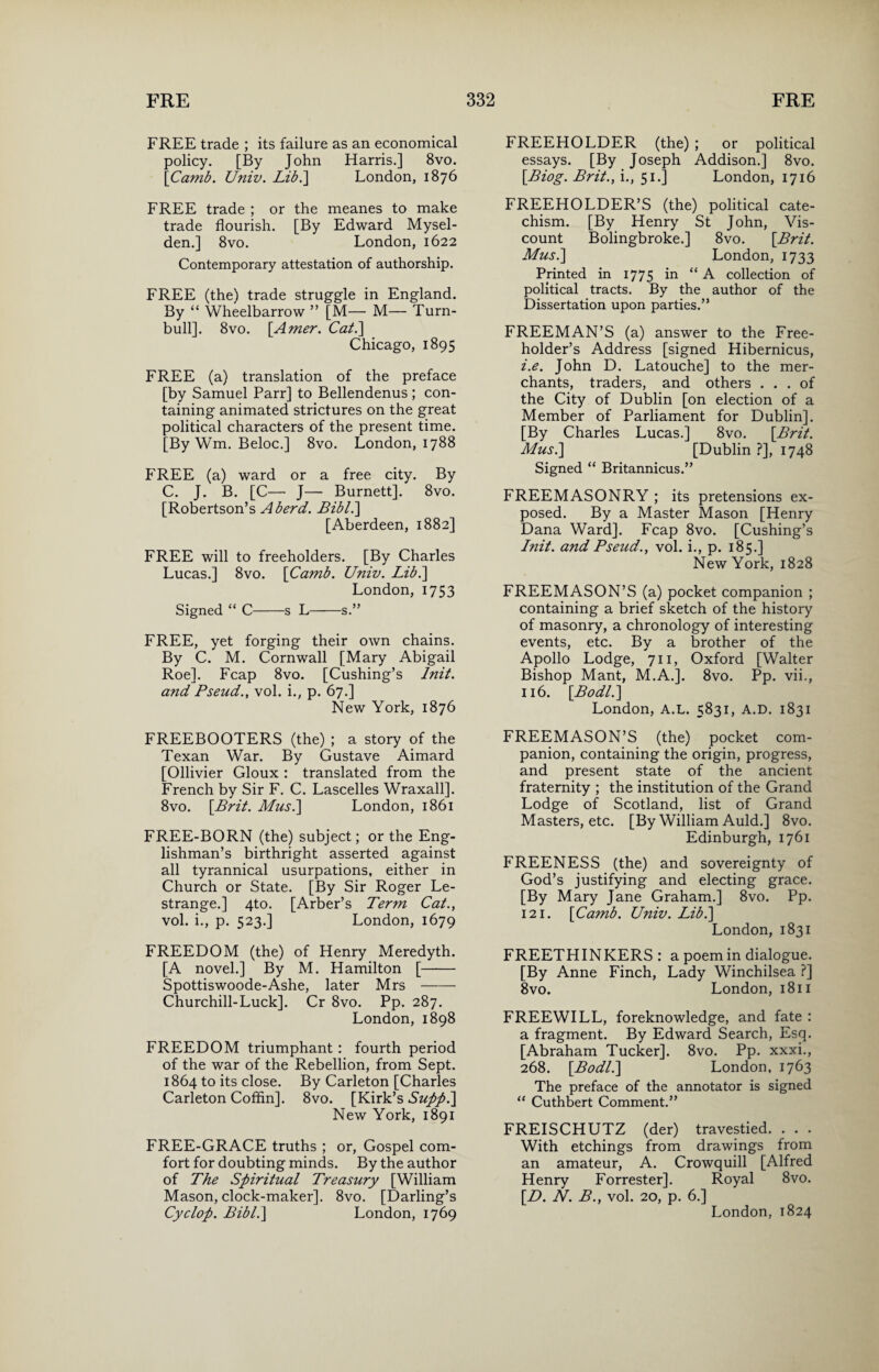 FREE trade ; its failure as an economical policy. [By John Harris.] 8vo. [Camb. Univ. Lib.~\ London, 1876 FREE trade ; or the meanes to make trade flourish. [By Edward Mysel- den.] 8vo. London, 1622 Contemporary attestation of authorship. FREE (the) trade struggle in England. By “ Wheelbarrow ” [M— M— Turn- bull]. 8vo. [Amer. Cat.\ Chicago, 1895 FREE (a) translation of the preface [by Samuel Parr] to Bellendenus ; con¬ taining animated strictures on the great political characters of the present time. [By Wm. Beloc.] 8vo. London, 1788 FREE (a) ward or a free city. By C. J. B. [C— J— Burnett]. 8vo. [Robertson’s Aberd. Bibl.\ [Aberdeen, 1882] FREE will to freeholders. [By Charles Lucas.] 8vo. [Camb. Univ. Lib.] London, 1753 Signed “ C-s L-s.” FREE, yet forging their own chains. By C. M. Cornwall [Mary Abigail Roe]. Fcap 8vo. [Cushing’s Init. and Pseud., vol. i., p. 67.] New York, 1876 FREEBOOTERS (the) ; a story of the Texan War. By Gustave Aimard [Ollivier Gloux : translated from the French by Sir F. C. Lascelles Wraxall]. 8vo. [Brit. Mus.\ London, 1861 FREE-BORN (the) subject; or the Eng¬ lishman’s birthright asserted against all tyrannical usurpations, either in Church or State. [By Sir Roger Le- strange.] 4to. [Arber’s Term Cat., vol. i., p. 523.] London, 1679 FREEDOM (the) of Henry Meredyth. [A novel.] By M. Hamilton [- Spottiswoode-Ashe, later Mrs- Churchill-Luck]. Cr 8vo. Pp. 287. London, 1898 FREEDOM triumphant : fourth period of the war of the Rebellion, from Sept. 1864 to its close. By Carleton [Charles Carleton Coffin]. 8vo. [Kirk’s Suppl\ New York, 1891 FREE-GRACE truths ; or, Gospel com¬ fort for doubting minds. By the author of The Spiritual Treasury [William Mason, clock-maker]. 8vo. [Darling’s Cyclop. Bibl.\ London, 1769 FREEHOLDER (the) ; or political essays. [By Joseph Addison.] 8vo. [Biog. Brit., i., 51.] London, 1716 FREEHOLDER’S (the) political cate¬ chism. [By Henry St John, Vis¬ count Bolingbroke.] 8vo. [Brit. Mus.\ London, 1733 Printed in 1775 in “A collection of political tracts. By the author of the Dissertation upon parties.” FREEMAN’S (a) answer to the Free¬ holder’s Address [signed Hibernicus, z'.e. John D. Latouche] to the mer¬ chants, traders, and others ... of the City of Dublin [on election of a Member of Parliament for Dublin]. [By Charles Lucas.] 8vo. [Brit. Mus.\ [Dublin ?], 1748 Signed “ Britannicus.” FREEMASONRY ; its pretensions ex¬ posed. By a Master Mason [Henry Dana Ward]. Fcap 8vo. [Cushing’s Init. and Pseud., vol. i., p. 185.] New York, 1828 FREEMASON’S (a) pocket companion ; containing a brief sketch of the history of masonry, a chronology of interesting events, etc. By a brother of the Apollo Lodge, 711, Oxford [Walter Bishop Mant, M.A.]. 8vo. Pp. vii., 116. [Bodl.] London, A.L. 5831, A.D. 1831 FREEMASON’S (the) pocket com¬ panion, containing the origin, progress, and present state of the ancient fraternity ; the institution of the Grand Lodge of Scotland, list of Grand Masters, etc. [By William Auld.] 8vo. Edinburgh, 1761 FREENESS (the) and sovereignty of God’s justifying and electing grace. [By Mary Jane Graham.] 8vo. Pp. 121. [Camb. Univ. Lib.] London, 1831 FREETHINKERS: a poem in dialogue. [By Anne Finch, Lady Winchilsea ?] 8vo. London, 1811 FREEWILL, foreknowledge, and fate : a fragment. By Edward Search, Esq. [Abraham Tucker]. 8vo. Pp. xxxi., 268. [Bodl.\ London, 1763 The preface of the annotator is signed “ Cuthbert Comment.” FREISCHUTZ (der) travestied. . . . With etchings from drawings from an amateur, A. Crowquill [Alfred Henry Forrester]. Royal 8vo. [D. N. B., vol. 20, p. 6.] London, 1824