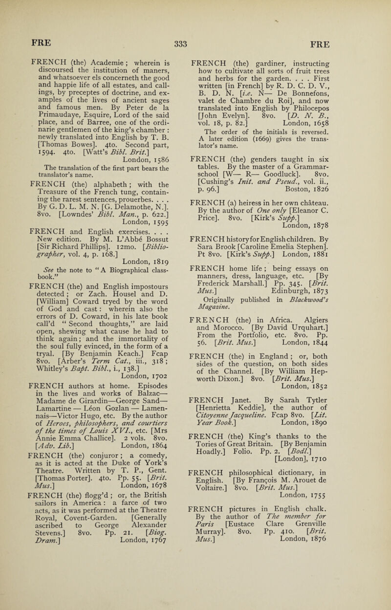 FRENCH (the) Academie ; wherein is discoursed the institution of maners, and whatsoever els concerneth the good and happie life of all estates, and call¬ ings, by preceptes of doctrine, and ex¬ amples of the lives of ancient sages and famous men. By Peter de la Primaudaye, Esquire, Lord of the said place, and of Barree, one of the ordi- narie gentlemen of the king’s chamber : newly translated into English by T. B. [Thomas Bowes]. 4to. Second part, 1594. 4to. [Watt’s Bibl. Brit.\ London, 1586 The translation of the first part bears the translator’s name. FRENCH (the) alphabeth ; with the Treasure of the French tung, contain¬ ing the rarest sentences, prouerbes. . . . By G. D. L. M. N. [G. Delamothe, N.]. 8vo. [Lowndes’ Bibl. Man., p. 622.] London, 1595 FRENCH and English exercises. . . . New edition. By M. L’Abbe Bossut [Sir Richard Phillips]. i2mo. {Biblio¬ grapher, vol. 4, p. 168.] London, 1819 See the note to “ A Biographical class- book.” FRENCH (the) and English impostours detected ; or Zach. Housel and D. [William] Coward tryed by the word of God and cast : wherein also the errors of D. Coward, in his late book call’d “ Second thoughts,” are laid open, shewing what cause he had to think again; and the immortality of the soul fully evinced, in the form of a tryal. [By Benjamin Keach.] Fcap 8vo. [Arber’s Term Cat., iii., 318 ; Whitley’s Bapt. Bibl., i., 138.] London, 1702 FRENCH authors at home. Episodes in the lives and works of Balzac— Madame de Girardin—George Sand— Lamartine — Leon Gozlan — Lamen- nais—Victor Hugo, etc. By the author of Heroes, philosophers, and courtiers of the times of Louis XVI., etc. [Mrs Annie Emma Challice]. 2 vols. 8vo. [Adv. Lib.] London, 1864 FRENCH (the) conjuror; a comedy, as it is acted at the Duke of York’s Theatre. Written by T. P., Gent. [Thomas Porter]. 4to. Pp. 55. {Brit. Mus.\ London, 1678 FRENCH (the) flogg’d ; or, the British sailors in America : a farce of two acts, as it was performed at the Theatre Royal, Covent-Garden. [Generally ascribed to George Alexander Stevens.] 8vo. Pp. 21. {Biog. Dram.] London, 1767 FRENCH (the) gardiner, instructing how to cultivate all sorts of fruit trees and herbs for the garden. . . . First written [in French] bv R. D. C. D. V., B. D. N. {i.e. N— De Bonnefons, valet de Chambre du Roi], and now translated into English by Philocepos [John Evelyn]. 8vo. {D. N. B., vol. 18, p. 82.] London, 1658 The order of the initials is reversed. A later edition (1669) gives the trans¬ lator’s name. FRENCH (the) genders taught in six tables. By the master of a Grammar- school [W— R— Goodluck]. 8vo. [Cushing’s Init. and Pseud., vol. ii., p. 96.] Boston, 1826 FRENCH (a) heiress in her own chateau. By the author of One only [Eleanor C. Price]. 8vo. [Kirk’s Sufp.\ London, 1878 FRENCH historyfor English children. By Sara Brook [Caroline Emelia Stephen]. Pt 8vo. [Kirk’s Sufp.\ London, 1881 FRENCH home life ; being essays on manners, dress, language, etc. [By Frederick Marshall.] Pp. 345. {Brit. Mus.\ Edinburgh, 1873 Originally published in Blackwood’s Magazine. FRENCH (the) in Africa. Algiers and Morocco. [By David Urquhart.] From the Portfolio, etc. 8vo. Pp. 56. {Brit. Mus.\ London, 1844 FRENCH (the) in England ; or, both sides of the question, on both sides of the Channel. [By William Hep- worth Dixon.] 8vo. {Brit. Mus.\ London, 1852 FRENCH Janet. By Sarah Tytler [Henrietta Keddie], the author of Citoyenne Jacqueline. Fcap 8vo. {Lit. Year Book.] London, 1890 FRENCH (the) King’s thanks to the Tories of Great Britain. [By Benjamin Hoadly.] Folio. Pp. 2. {Bodl.] [London], 1710 FRENCH philosophical dictionary, in English. [By Franqois M. Arouet de Voltaire.] 8vo. {Brit. Musi] London, 1755 FRENCH pictures in English chalk. By the author of The 7nember for Paris [Eustace Clare Grenville Murray]. 8vo. Pp. 410. {Brit. Musi] London, 1876