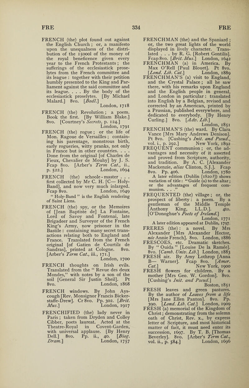 FRENCH (the) plot found out against the English Church ; or, a manifesto upon the unequalness of the distri¬ bution of the 15000I of the money of the royal beneficence given every year to the French Protestants ; the sufferings of the ecclesiastick prose¬ lytes from the French committee and its league : together with their petition humbly presented to the King and Par¬ liament against the said committee and its league. . . . By the body of the ecclesiastick proselytes. [By Michael Malard.] 8vo. [Bodl.\ London, 1718 FRENCH (the) Revolution ; a poem. Book the first. [By William Blake.] 8vo. [Courtney’s Secrets, p. 124.] London, 1791 FRENCH (the) rogue; or the life of Mon. Ragoue de Versailles ; contain¬ ing his parentage, monstrous birth, early rogueries, witty pranks, not only in France but in other countries. . . . Done from the original [of Charles de Fieux, Chevalier de Mouhy] by J. S. Fcap 8vo. [Arber’s Term Cat., ii., p. 522.] London, 1694 FRENCH (the) schoole - master . . . first collected by Mr C. H. [C— Holy- Band], and now very much inlarged. Fcap 8vo. London, 1649 “ Holy-Band ” is the English rendering of Saint Liens. FRENCH (the) spy, or the Memoires of [Jean Baptiste de] La Fontaine, Lord of Savoy and Fontenai, late Brigadeer and Surveyor of the French King’s Army, now prisoner in the Bastile : containing many secret trans¬ actions relating both to England and France. Translated from the French original [of Gatien de Courtilz de Sandras], printed at Cologne. 8vo. [Arber’s Term Cat., iii., 171.] London, 1700 FRENCH thoughts on Irish evils. Translated from the “ Revue des deux Mondes,” with notes by a son of the soil [General Sir Justin Sheil]. Pt 8vo. London, 1868 FRENCH windows. By John Ays- cough [Rev. Monsignor Francis Bicker- staffe-Drew]. Cr 8vo. Pp. 302. [Brit. Musi] London, 1917 FRENCHIFIED (the) lady never in Paris ; taken from Dryden and Colley Cibber, poets laureat. Acted at the Theatre-Royal in Covent-Garden, with universal applause. [By Henry Dell.] 8vo. Pp. ii., 40. [Biog. Dr ami] London, 1757 FRENCHMAN (the) and the Spaniard ; or, the two great lights of the world displayed in lively character. Trans¬ lated . . . by R. G. [Robert Gontilis]. Fcap8vo. [Brit. Musi] London, 1642 FRENCHMAN (a) in America. By Max O’Rell [Paul Blouet], Pt 8vo. [Lond. Lib. Cat.] London, 1889 FRENCHMAN’S (a) visit to England, and the Crystal Palace ; all he saw there, with his remarks upon England and the English people in general, and London in particular : translated into English by a Belgian, revised and corrected by an American, printed by a Prussian, published everywhere, and dedicated to everybody. [By Henry Curling.] 8vo. [Adv. Lib.] London, 1851 FRENCHMAN’S (the) ward. By Clara Vance [Mrs Mary Andrews Denison]. Pt 8vo. [Cushing’s Init. and Pseud., vol. i., p. 292.] New York, 1892 FREQUENT communion ; or, the ad¬ vantages and necessity of it asserted and proved from Scripture, authority, and tradition. By A. C. [Alexander Mackenzie, alias Clinton, S.J.]. Fcap 8vo. Pp. 406. London, 1780 A later edition (Dublin [1820?]) shows variation of title : “ Guide (a) to the altar; or the advantages of frequent com¬ munion. . . .” FREQUENTED (the) village ; or, the prospect of liberty: a poem. By a gentleman of the Middle Temple [Anthony King, LL.D.]. 4to. [O’Donoghue’s Poets of Irelandi] London, 1771 A later edition appeared at Dublin, 1797. FRERES (the) : a novel. By Mrs Alexander [Mrs Alexander Hector, nee Annie French]. 8vo. London, 1886 FRESCOES, etc. Dramatic sketches. By “ Ouida ” [Louise De la Ramee]. 8vo. [Camb. Univ. Libi] London, 1883 FRESH air. By Amy Lothrop [Anna B— Warner]. Fcap 8vo. [Amer. Cat.] New York, 1900 FRESH flowers for children. By a mother [Mrs Geo. W. Gordon]. 8vo. [Cushing’s Init. and Pseud.] Boston, 1851 FRESH leaves and green pastures. By the author of Leaves from a life [Mrs Jane Ellen Panton]. 8vo. Pp. 390. [Lond. Lib. Cat.] London, 1909 FRESH (a) memorial of the Kingdom of Christ; demonstrating from the solemn oath of Christ, Rev. x., by express letter of Scripture, and most historical matter of fact, it must need enter its succession, 1697. By T. B. [Thomas Beverley]. 8vo. [Arber’s Term Cat., vol. ii., p. 584.] London, 1696