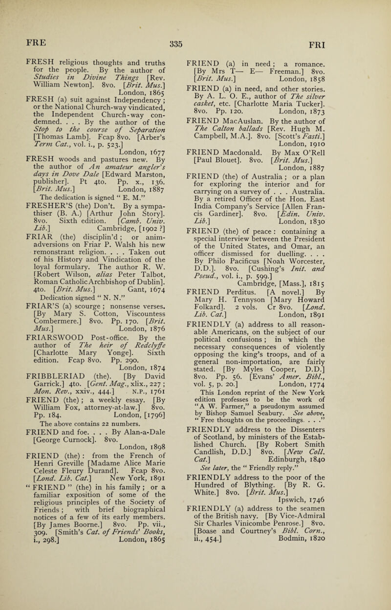 FRESH religious thoughts and truths for the people. By the author of Studies in Divine Things [Rev. William Newton]. 8vo. [Brit. Mus.] London, 1865 FRESH (a) suit against Independency; or the National Church-way vindicated, the Independent Church-way con¬ demned. ... By the author of the Stop to the course of Separation [Thomas Lamb]. Fcap 8vo. [Arber’s Term Cat., vol. i., p. 523.] London, 1677 FRESH woods and pastures new. By the author of An amateur angler's days in Dove Dale [Edward Marston, publisher]. Pt 4to. Pp. x., 136. [Brit. Mus.\ London, 1887 The dedication is signed “ E. M.” FRESHER’S (the) Don’t. By a sympa¬ thiser (B. A.) [Arthur John Story]. 8vo. Sixth edition. [Camb. Univ. Lib.] Cambridge, [1902 ?] FRIAR (the) disciplin’d ; or anim¬ adversions on Friar P. Walsh his new remonstrant religion. . . . Taken out of his History and Vindication of the loyal formulary. The author R. W. [Robert Wilson, alias Peter Talbot, Roman Catholic Archbishop of Dublin]. 4to. [Brit. Mus.\ Gant, 1674 Dedication signed “ N. N.” FRIAR’S (a) scourge ; nonsense verses. [By Mary S. Cotton, Viscountess Combermere.] 8vo. Pp. 170. [Brit. Mus.] London, 1876 FRIARSWOOD Post-office. By the author of The heir of Redclypfe [Charlotte Mary Yonge]. Sixth edition. Fcap 8vo. Pp. 290. London, 1874 FRIBBLERIAD (the). [By David Garrick.] 4to. [Gent. Mag., xlix., 227 ; Mon. Rev., xxiv., 444.] N.P., 1761 FRIEND (the) ; a weekly essay. [By William Fox, attorney-at-law.] 8vo. Pp. 184. London, [1796] The above contains 22 numbers. FRIEND and foe. . . . By Alan-a-Dale [George Curnock]. 8vo. London, 1898 FRIEND (the) : from the French of Henri Greville [Madame Alice Marie Celeste Fleury Durand]. Fcap 8vo. [Lond. Lib. Cat.] New York, 1891 “ FRIEND ” (the) in his family ; or a familiar exposition of some of the religious principles of the Society of Friends ; with brief biographical notices of a few of its early members. [By James Boorne.] 8vo. Pp. vii., 309. [Smith’s Cat. of Friends' Books, i., 298.] London, 1865 FRIEND (a) in need ; a romance. [By Mrs T— E— Freeman.] 8vo. [Brit. Mus.] London, 1858 FRIEND (a) in need, and other stories. By A. L. O. E., author of The silver casket, etc. [Charlotte Maria Tucker]. 8vo. Pp. 120. London, 1873 FRIEND MacAuslan. By the author of The Calton ballads [Rev. Hugh M. Campbell, M.A.]. 8vo. [Scott’s Atf.r/z.] London, 1910 FRIEND Macdonald. By Max O’Rell [Paul Blouet]. 8vo. [Brit. Mus.] London, 1887 FRIEND (the) of Australia ; or a plan for exploring the interior and for carrying on a survey of . . . Australia. By a retired Officer of the Hon. East India Company’s Service [Allen Fran¬ cis Gardiner]. 8vo. [Edin. Univ. Lib.] London, 1830 FRIEND (the) of peace : containing a special interview between the President of the United States, and Omar, an officer dismissed for duelling. . . . By Philo Pacificus [Noah Worcester, D.D.]. 8vo. [Cushing’s Init. and Pseud., vol. i., p. 599.] Cambridge, [Mass.], 1815 FRIEND Perditus. [A novel.] By Mary H. Tennyson [Mary Howard Folkard]. 2 vols. Cr 8vo. [Lond. Lib. Cat.] London, 1891 FRIENDLY (a) address to all reason¬ able Americans, on the subject of our political confusions ; in which the necessary consequences of violently opposing the king’s troops, and of a general non-importation, are fairly stated. [By Myles Cooper, D.D.] 8vo. Pp. 56. [Evans’ Amer. Bibl., vol. 5, p. 20.] London, 1774 This London reprint of the New York edition professes to be the work of “A W. Farmer,” a pseudonym assumed by Bishop Samuel Seabury. See above, “ Free thoughts on the proceedings. . . .” FRIENDLY address to the Dissenters of Scotland, by ministers of the Estab¬ lished Church. [By Robert Smith Candlish, D.D.] 8vo. [New Coll. Cat.] Edinburgh, 1840 See later, the “ Friendly reply.” FRIENDLY address to the poor of the Hundred of Blything. [By R. G. White.] 8vo. [Brit. Mus.] Ipswich, 1746 FRIENDLY (a) address to the seamen of the British navy. [By Vice-Admiral Sir Charles Vinicombe Penrose.] 8vo. [Boase and Courtney’s Bibl. Corn., ii., 454.] Bodmin, 1820