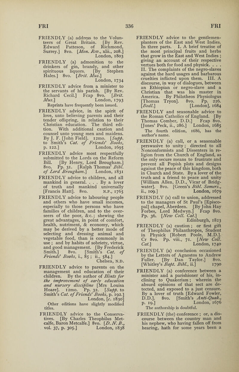 FRIENDLY (a) address to the Volun¬ teers of Great Britain. [By Rev. Edward Patteson, of Richmond, Surrey.] 8vo. \Mon. Rev., xlii., 208.] London, 1803 FRIENDLY (a) admonition to the drinkers of gin, brandy, and other spirituous liquors. [By Stephen Hales.] 8vo. [Brit. Mus.\ London, 1734 FRIENDLY advice from a minister to the servants of his parish. [By Rev. Richard Cecil.] Fcap 8vo. [Brit. Mus.] London, 1793 Reprints have frequently been issued. FRIENDLY advice, in the spirit of love, unto believing parents and their tender offspring, in relation to their Christian education. The third edi¬ tion. With additional caution and counsel unto young men and maidens. By J. F. [John Field]. i2mo. [Supp. to Smith’s Cat. of Friends' Books, p. 122.] London, 1695 FRIENDLY advice most respectfully submitted to the Lords on the Reform Bill. [By Henry, Lord Brougham.] 8vo. Pp. 31. [Ralph Thomas’ Bibl. of Lord Brougham.] London, 1831 FRIENDLY advice to children, and all mankind in general. . . . By a lover of truth and mankind universally [Francis Hatt]. 8vo. N.P., 1765 FRIENDLY advice to labouring people and others who have small incomes, especially to those persons who have families of children, and to the over¬ seers of the poor, &c.; shewing the great advantages, in point of comfort, health, nutriment, & economy, which may be derived by a better mode of selecting and dressing animal and vegetable food, than is commonly in use ; and by habits of sobriety, virtue, and good management. [By Frederick Smith.] 8vo. [Smith’s Cat. of Friends' Books, i., 85 ; ii., 584.] Chelsea, N.D. FRIENDLY advice to parents on the management and education of their children. By the author of Hints for the improvement of early education and nursery discipline [Mrs Louisa Hoare]. i2mo. Pp. 32. [Supp. to Smith’s Cat. of Friends' Books, p. 192.] London, [e. 1830] Other editions have slightly modified titles. FRIENDLY advice to the Conserva¬ tives. [By Charles Theophilus Met¬ calfe, Baron Metcalfe.] 8vo. [D. N. B., vol. 37, p. 305.] London, 1838 FRIENDLY advice to the gentlemen- planters of the East and West Indies. In three parts. I. A brief treatise of the most principal fruits and herbs that grow in the East and West Indies ; giving an account of their respective vertues both for food and physick. . . . II. The complaints of the negro-slaves against the hard usages and barbarous cruelties inflicted upon them. III. A discourse, in way of dialogues, between an Ethiopian or negro-slave and a Christian that was his master in America. By Philotheos Physiologus [Thomas Tryon]. 8vo. Pp. 226. [Bodli] [London], 1684 FRIENDLY and seasonable advice to the Roman Catholics of England. [By Thomas Comber, D.D.] Fcap 8vo. [Jones’ Peck, ii., 286.] London, 1685 The fourth edition, 1686, has the author’s name. FRIENDLY (a) call, or a seasonable perswasive to unity ; directed to all Nonconformists and Dissenters in re¬ ligion from the Church of England, as the only secure means to frustrate and prevent all Popish plots and designs against the peace of this kingdom, both in Church and State. By a lover of the truth and a friend to peace and unity [William Allen, D.D., Vicar of Bridg¬ water]. 8vo. [Green’s Bibl. Somers., ii., 109.] London, 1679 FRIENDLY (a) call to union, addressed to the managers of St Paul’s [Episco¬ pal] chapel, Aberdeen. [By John Hay Forbes, Lord Medwyn.] Fcap 8vo. Pp. 36. [New Coll. Cat.\ Edinburgh, 1823 FRIENDLY (a) caution ; or first gift of Theophilus Philanthropos, Student in Physick [Robert Poole, M.D.]. Cr 8vo. Pp. viii., 71. [New Coll. Cat.\ London, 1740 FRIENDLY (a) conclusion occasioned by the Letters of Agnostos to Andrew Fuller. [By Dan Taylor.] 8vo. [Whitley’s Bapt. Bibl., ii.] 1790 FRIENDLY (a) conference between a minister and a parishioner of his, in¬ clining to Quakerism ; wherein the absurd opinions of that sect are de¬ tected, and exposed to a just censure. By a lover of truth [Edward Fowler, D.D.]. 8vo. [Smith’s Anti-Quak., p. 19.] London, 1676 The authorship is doubtful. FRIENDLY (the) conference ; or, a dis¬ course between the country man and his nephew, who having fallen off from hearing, hath for some years been a