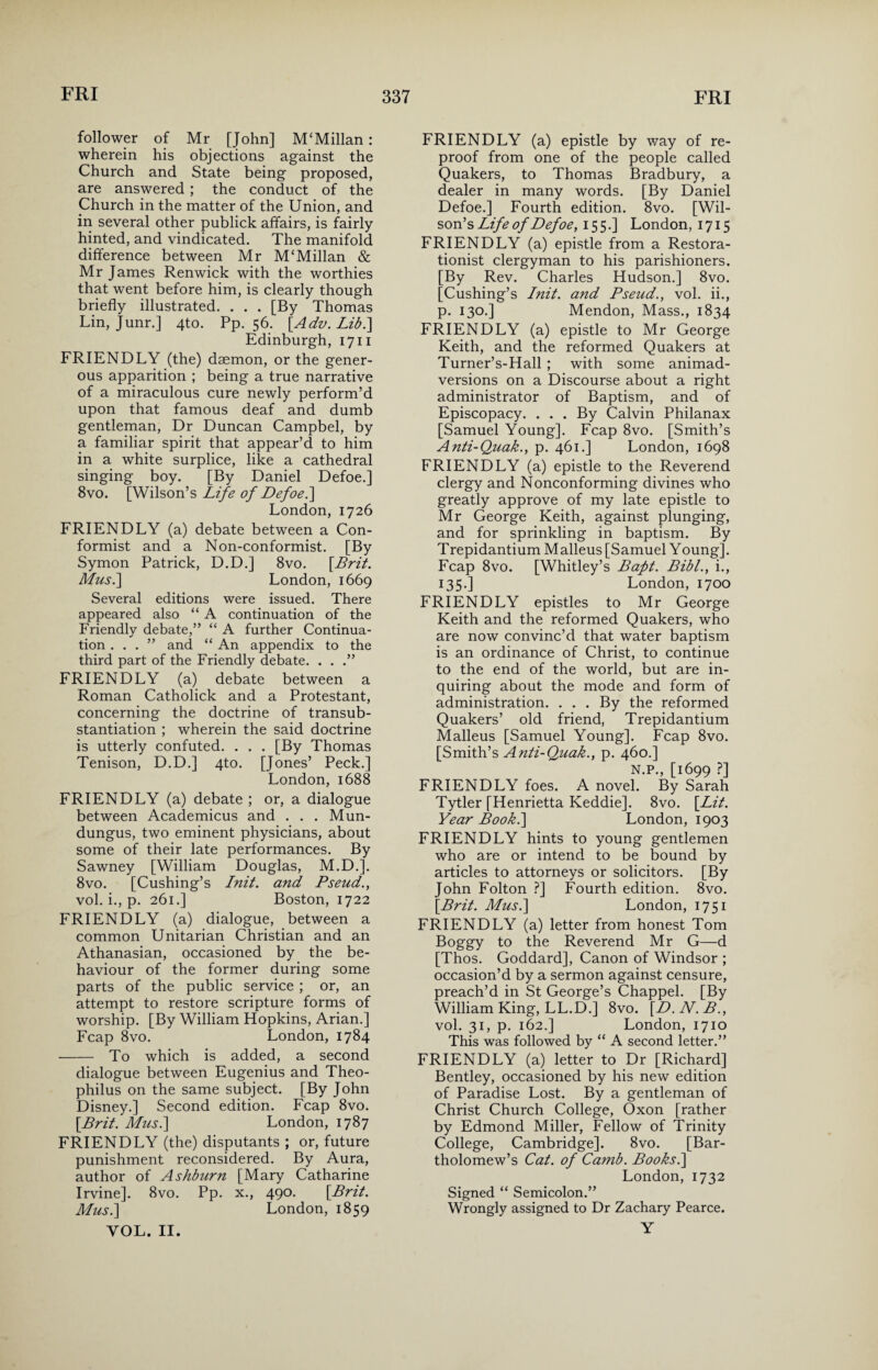 follower of Mr [John] M‘Millan: wherein his objections against the Church and State being proposed, are answered; the conduct of the Church in the matter of the Union, and in several other publick affairs, is fairly- hinted, and vindicated. The manifold difference between Mr M‘Millan & Mr James Renwick with the worthies that went before him, is clearly though briefly illustrated. . . . [By Thomas Lin, Junr.] 4to. Pp. 56. [Adv. Lib.] Edinburgh, 1711 FRIENDLY (the) daemon, or the gener¬ ous apparition ; being a true narrative of a miraculous cure newly perform’d upon that famous deaf and dumb gentleman, Dr Duncan Campbel, by a familiar spirit that appear’d to him in a white surplice, like a cathedral singing boy. [By Daniel Defoe.] 8vo. [Wilson’s Life of Defoe.] London, 1726 FRIENDLY (a) debate between a Con¬ formist and a Non-conformist. [By Symon Patrick, D.D.] 8vo. [Brit. Mus.] London, 1669 Several editions were issued. There appeared also “ A continuation of the Friendly debate,” “ A further Continua¬ tion ...” and “ An appendix to the third part of the Friendly debate. . . .” FRIENDLY (a) debate between a Roman Catholick and a Protestant, concerning the doctrine of transub- stantiation ; wherein the said doctrine is utterly confuted. . . . [By Thomas Tenison, D.D.] 4to. [Jones’ Peck.] London, 1688 FRIENDLY (a) debate ; or, a dialogue between Academicus and . . . Mun- dungus, two eminent physicians, about some of their late performances. By Sawney [William Douglas, M.D.]. 8vo. [Cushing’s Init. and Pseud., vol. i., p. 261.] Boston, 1722 FRIENDLY (a) dialogue, between a common Unitarian Christian and an Athanasian, occasioned by the be¬ haviour of the former during some parts of the public service ; or, an attempt to restore scripture forms of worship. [By William Hopkins, Arian.] Fcap 8vo. London, 1784 - To which is added, a second dialogue between Eugenius and Theo- philus on the same subject. [By John Disney.] Second edition. Fcap 8vo. [Brit. Musi] London, 1787 FRIENDLY (the) disputants ; or, future punishment reconsidered. By Aura, author of Ashburn [Mary Catharine Irvine]. 8vo. Pp. x., 490. [Brit. Mus.] London, 1859 YOL. II. FRIENDLY (a) epistle by way of re¬ proof from one of the people called Quakers, to Thomas Bradbury, a dealer in many words. [By Daniel Defoe.] Fourth edition. 8vo. [Wil¬ son’s Life of Defoe, 155.] London, 1715 FRIENDLY (a) epistle from a Restora- tionist clergyman to his parishioners. [By Rev. Charles Hudson.] 8vo. [Cushing’s Init. and Pseud., vol. ii., p. 130.] Mendon, Mass., 1834 FRIENDLY (a) epistle to Mr George Keith, and the reformed Quakers at Turner’s-Hall ; with some animad¬ versions on a Discourse about a right administrator of Baptism, and of Episcopacy. ... By Calvin Philanax [Samuel Young]. Fcap 8vo. [Smith’s Anti-Quak., p. 461.] London, 1698 FRIENDLY (a) epistle to the Reverend clergy and Nonconforming divines who greatly approve of my late epistle to Mr George Keith, against plunging, and for sprinkling in baptism. By Trepidantium Malleus [Samuel Young]. Fcap 8vo. [Whitley’s Baft. Bibl., i., 135.] London, 1700 FRIENDLY epistles to Mr George Keith and the reformed Quakers, who are now convinc’d that water baptism is an ordinance of Christ, to continue to the end of the world, but are in¬ quiring about the mode and form of administration. . . . By the reformed Quakers’ old friend, Trepidantium Malleus [Samuel Young], Fcap 8vo. [Smith’s Anti-Quak., p. 460.] N.P., [1699 ?] FRIENDLY foes. A novel. By Sarah Tytler [Henrietta Keddie]. 8vo. [Lit. Year Book.] London, 1903 FRIENDLY hints to young gentlemen who are or intend to be bound by articles to attorneys or solicitors. [By John Folton ?] Fourth edition. 8vo. [Brit. Mus.] London, 1751 FRIENDLY (a) letter from honest Tom Boggy to the Reverend Mr G—d [Thos. Goddard], Canon of Windsor ; occasion’d by a sermon against censure, preach’d in St George’s Chappel. [By William King, LL.D.] 8vo. [D.N.B., vol. 31, p. 162.] London, 1710 This was followed by “ A second letter.” FRIENDLY (a) letter to Dr [Richard] Bentley, occasioned by his new edition of Paradise Lost. By a gentleman of Christ Church College, Oxon [rather by Edmond Miller, Fellow of Trinity College, Cambridge]. 8vo. [Bar¬ tholomew’s Cat. of Camb. Books.] London, 1732 Signed “ Semicolon.” Wrongly assigned to Dr Zachary Pearce. Y