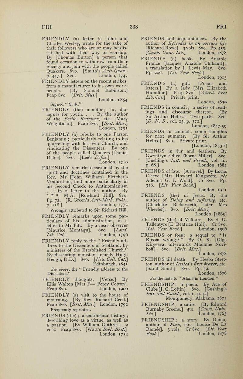 FRIENDLY (a) letter to John and Charles Wesley, wrote for the sake of their followers who are or may be dis¬ satisfied with their way of worship. By [Thomas Burton] a person that found occasion to withdraw from their Society and join with the people called Quakers. 8vo. [Smith’s Anti-Quak., p. 447.] 8vo. London, 1747 FRIENDLY letters on the recent strikes, from a manufacturer to his own work¬ people. [By Samuel Robinson.] Fcap 8vo. [Brit. Mus.\ London, 1854 Signed “ S. R.” FRIENDLY (the) monitor; or, dia¬ logues for youth. . . . By the author of the Polite Reasoner, etc. [Mary Weightman]. Fcap 8vo. [Brit. Musi] London, 1791 FRIENDLY (a) rebuke to one Parson Benjamin ; particularly relating to his quarrelling with his own Church, and vindicating the Dissenters. By one of the people called Quakers [Daniel Defoe]. 8vo. [Lee’s Defoe.] London, 1719 FRIENDLY remarks occasioned by the spirit and doctrines contained in the Rev. Mr [John William] Fletcher’s Vindication, and more particularly in his Second Check to Antinomianism ... in a letter to the author. By * * *, M.A. [Rowland Hill]. 8vo. Pp. 72. [R. Green’s Anti-Meth. Publ., p. 118.] London, 1772 Wrongly attributed to Sir Richard Hill. FRIENDLY remarks upon some par¬ ticulars of his administration, in a letter to Mr Pitt. By a near observer [Maurice Montagu], 8vo. [.Lond. Lib. Cat.] London, 1796 FRIENDLY reply to the “ Friendly ad¬ dress to the Dissenters of Scotland, by ministers of the Established Church.” By dissenting ministers [chiefly Hugh Heugh, D.D.] 8vo. [New Coll. Cat.] Edinburgh, 1841 See above, the “ Friendly address to the Dissenters.” FRIENDLY thoughts. [Verse.] By Ellis Walton [Mrs F— Percy Cotton], Fcap 8vo. London, 1900 FRIENDLY (a) visit to the house of mourning. [By Rev. Richard Cecil.] Fcap 8vo. [Brit. Musi] London, 1792 Frequently reprinted. FRIENDS (the) ; a sentimental history ; describing love as a virtue, as well as a passion. [By William Guthrie.] 2 vols. Fcap 8vo. [Watt’s Bibl. Brit.] London, 1754 FRIENDS and acquaintances. By the author of Episodes in an obscure life [Richard Rowe]. 3 vols. 8vo. Pp. 459. [Camb. Univ. Lib.] London, 1878 FRIEND’S (a) book. By Anatole France [Jacques Anatole Thibault] : a translation by J. Lewis May. 8vo. Pp. 296. [Lit. Year Book.] London, 1913 FRIEND’S (a) gift. [Poems and letters.] By a lady [Mrs Elizabeth Hamilton]. Fcap 8vo. [Aherd. Free Lib. Cat.] Private print. London, 1839 FRIENDS in council ; a series of read¬ ings and discourse thereon. [By Sir Arthur Helps.] Two parts. 8vo. [D. N. B., vol. 25, p. 372.] London, 1847-59 FRIENDS in council: some thoughts for next summer. [By Sir Arthur Helps.] 8vo. Private print. [London, 1853 ?] FRIENDS in fur and feathers. By Gwynfryn [Olive Thorne Miller]. 8vo. [Cushing’s Init. and Pseud., vol. ii., p. 68.] London, 1882 FRIENDS of fate. [A novel.] By Lucas Cleeve [Mrs Howard Kingscote, nee Adelina G. I. Wolff]. Cr 8vo. Pp. 316. [Lit. Year Book.] London, 1911 FRIENDS (the) of Jesus. By the author of Doing and suffering, etc. [Charlotte Bickersteth, later Mrs Wheeler]. 8vo. [Brit. Musi] London, [1865] FRIENDS (the) of Voltaire. By S. G. Tallentyre [E. Beatrice Hall]. Cr 8vo. [Lit. Year Book.] London, 1906 FRIENDS or foes : a sequel to “ Is Russia wrong ? ” By O. K. [Olga Kiryeeva, afterwards Madame Novi- koff]. 8vo. [Brit. Musi] London, 1878 FRIENDS till death. By Hesba Stret- ton, author of Jessica's first prayer, etc. [Sarah Smith]. 8vo. Pp. 52. London, 1876 See the note to “ Alone in London.” FRIENDSHIP : a poem. By Ace of Clubs [J. C. Loftin]. 8vo. [Cushing’s Init. and Pseud., vol. i., p. 5.] Montgomery, Alabama, 1871 FRIENDSHIP ; a satire. [By Edward Burnaby Greene.] 4to. [Camb. Univ. Lib.] London, 1763 FRIENDSHIP ; a story. By Ouida, author of Puck, etc. [Louise De La Ramee]. 3 vols. Cr 8vo. [Lit. Year Book.] London, 1878