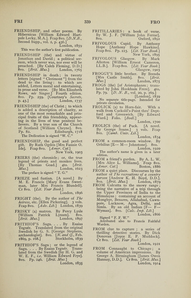 FRIENDSHIP, and other poems. By Hibernicus [William Edward Hart- pole Lecky, M.A.]. Fcap 8vo. [.D.N.B., Second Supp., vol. 2, p. 436.] London, 1859 This was the author’s first publication. FRIENDSHIP (the) and virtue of Jonathan and David ; a political ser¬ mon, which never was, nor ever will be preached. [By Caleb Fleming, D.D.] 8vo. [.Brit. Mus.] London, 1765 FRIENDSHIP in death ; in twenty letters [signed “ Clerimont ”] from the dead to the living: to which are added, Letters moral and entertaining, in prose and verse. [By Mrs Elizabeth Rowe, ne'e Singer.] Fourth edition. 8vo. Pp. 259. [Courtney’s Secrets, p. 43-] London, 1737 FRIENDSHIP (the) of Christ; to which is added a description of charity, as one of the most remarkable and prin¬ cipal fruits of this friendship, appear¬ ing in the lives of true penitent be¬ lievers. By a true son of the Church of Scotland [William Cheyne]. 8vo. Pp. 82. Edinburgh, 1718 The Dedication is signed “W. C.” FRIENDSHIP, the good and perfect gift. By Ruth Ogden [Mrs Fannie O. Ide]. Fcap 8vo. [Amer. Cat.\ New York, 1903 FRIERS (the) chronicle; or, the true legend of priests and monkes lives. [By Thomas Goad.] 4to. [Brit. Mus.\ London, 1623 The preface is signed “ T. G.” FRIEZE and fustian. [A novel.] By M. E. Francis [Mary Evans Sweet- man, later Mrs Francis Blundell]. Cr 8vo. [Lit. Year Book.] London, 1896 FRIGHT (the). By the author of The heiress, etc. [Ellen Pickering], 3 vols. Fcap 8vo. [Adv. Lib.] London, 1839 FRISKY (a) matron. By Percy Lysle [William Patrick Lynam]. 8vo. [Brit. Must] London, 1897 FRITHIOF’S Saga. ... By Esaias Tegner. Translated from the original Swedish by G. S. [George Stephens, archaeologist]. 8vo. [W. a?id Q., Feb. 1869, p. 168.] Stockholm, 1839 FRITHIOF’S Saga ; or the legend of Saga. . . . By Esaias Tegner. Trans¬ lated from the Swedish [by H. G. and W. E. F., i.e. William Edward Frye]. 8vo. Pp. 246. [Brit. Mus.] London, 1835 FRITILLARIES : a book of verse. By W. J. F. [William John Ferrar]. 8vo. Oxford, 1892 FRIVOLOUS Cupid. By Anthony Hope [Anthony Hope Hawkins]. Fcap 8vo. Pp. 223. [Lit. Year Book.\ New York, 1895 FRIVOLOUS Glasgow. By Mark Allerton [William Ernest Cameron, LL.B.]. Fcap8vo. [Lit. Year Book.] Glasgow, 1903 FROGGY’S little brother. By Brenda [Mrs Castle Smith]. 8vo. [Brit. Mus.] London, 1875 FROGS (the) [of Aristophanes ; trans¬ lated by John Hookham Frere]. 4to. Pp. 79. [D. N. B., vol. 20, p. 269.] [London], 1839 No separate title-page. Intended for private circulation. FROLICK (a) to Horn-fair. With a walk from Cuckold’s-Point thro’ Dept¬ ford and Greenwich. [By Edward Ward.] Folio. [Bodl.] London, 1700 FROLICS (the) of Puck. [A novel. By George Soane.] 3 vols. Fcap 8vo. [Camb. Univ. Lib.] London, 1834 FROM a common-room window. By Orbilius [E—• M— Johnstone], 8vo. London, 1920 The author’s name is given in a later edition. FROM a friend’s garden. By A. L. W. [Mrs Alice L. Williams]. Fcap 8vo. [Amer. Cat.] Boston, 1886 FROM a quiet place. Discourses by the author of The recreations of a country parson [Andrew K. H. Boyd, D.D.]. 8vo. [Brit. Mus.] London, 1879 FROM Calcutta to the snowy range ; being the narrative of a trip through the Upper Provinces of India to the Himalayas ; containing an account of Monghyr, Benares, Allahabad, Cawn- pore, Lucknow, Agra, Delhi, and Simla. By an old Indian [F— F—■ Wyman]. 8vo. [Calc. Lmp. Lib.] London, 1866 Signed “ F. F. W.” Attributed also to Francis Faithful Warden. FROM clue to capture ; a series of thrilling detective stories. By Dick Donovan [Joyce E. P. Muddock]. Cr 8vo. [Lit. Year Book.] London, 1921 FROM Connaught to Chicago ; a volume of American impressions. By George A. Birmingham [James Owen Hannay, D.D.]. Cr 8vo. [Brit. Mus.] London, 1914