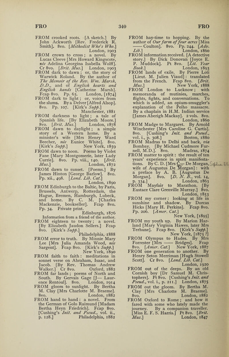 FROM crooked roots. [A sketch.] By- John Ackworth [Rev. Frederick R. Smith], 8vo. [.Methodist Who's Who.] London,1903 FROM crown to cross ; a novel. By Lucas Cleeve [Mrs Howard Kingscote, nee Adelina Georgina Isabella Wolff]. Cr 8vo. {Brit. Mus.] London, 1903 FROM dark to dawn ; or, the story of Warwick Roland. By the author of The Memoir of the Rev. Wm. Marsh, D.D., and of English hearts and English hands [Catherine Marsh]. Fcap 8vo. Pp. 63. London, [1874] FROM dark to light ; or, voices from the slums. By a Delver [Alfred Alsop]. 8vo. Pp. 107. [Kirk’s Supp.] Manchester, 1881 FROM darkness to light ; a tale of Spanish life. [By Elizabeth Moore.] 8vo. {Brit. Mus.\ London, 1878 FROM dawn to daylight ; a simple story of a Western home. By a minister’s wife [Mrs Henry Ward Beecher, nee Eunice White]. 8vo. [Kirk’s Supp.] New York, 1859 FROM dawn to noon. Poems by Violet Fane [Mary Montgomerie, later Lady Currie]. 8vo. Pp. viii., 140. {Brit. Mus.] London, 1872 FROM dawn to sunset. [Poems.] By James Hinton [George Barlow]. 8vo. Pp. xii., 498. {Bond. Lib. Cat.] London, 1890 FROM Edinburgh to the Baltic, by Paris, Brussels, Antwerp, Rotterdam, the Hague, Bremen, Hamburgh, Lubeck, and home. By C. M. [Charles Mackenzie, bookseller]. Fcap 8vo. Pp. 34. Private print. Edinburgh, 1876 Information from a friend of the author. FROM eighteen to twenty ; a novel. [By Elizabeth Jaudon Sellers.] Fcap 8vo. [Kirk’s Supp.] Philadelphia, 1888 FROM error to truth. By Minnie Mary Lee [Mrs Julia Amanda Wood, nee Sargent]. Fcap 8vo. [Kirk’s Supp.] New York, 1890 FROM faith to faith : meditations in sonnet verse on Abraham, Isaac, and Jacob. [By Rev. Thomas Andrew Walker.] Cr 8vo. Oxford, 1882 FROM far lands ; poems of North and South. By Gervais Gage [J— Laur¬ ence Rentoul]. 8vo. London, 1914 FROM gloom to sunlight. By Bertha M. Clay [Mrs Charlotte M. Braeme]. 8vo. London, 1882 FROM hand to hand : a novel. From the German of Golo Raimund [Madam Bertha Heyn Friedrich]. Fcap 8vo. [Cushing’s Init. and Pseud., vol. ii., p. 128.] Philadelphia, 1882 FROM hay-time to hopping. By the author of Our farm of four acres [Miss -Coulton]. 8vo. Pp. 244. {Adv. Lib.] London, i860 FROM information received. [A detective story.] By Dick Donovan [Joyce E. P. Muddock]. Pt 8vo. {Lit. Year Book.] London, 1893 FROM lands of exile. By Pierre Loti [Lieut. M. Julien Viaud] : translated from the French. Fcap 8vo. {Brit. Mus.] New York, 1888 FROM London to Lucknow; with memoranda of mutinies, marches, flights, fights, and conversations. To which is added, an opium-smuggler’s explanation of the Peiho massacre. By a chaplain in H.M. Indian service [James Aberigh Mackay]. 2 vols. 8vo. London, i860 FROM Madge to Margaret. By Arnold Winchester [Mrs Caroline G. Curtis]. 8vo. [Cushing’s Lnit. and Pseud., vol. i., p. 308.] Boston, 1880 FROM Madras to Delhi and back, via Bombay. [By Michael Cudmore Fur- nell, M.D.]. 8vo. Madras, 1874 FROM matter to spirit: the result of ten years’ experience in spirit manifesta¬ tions. By C. D. [Mrs CAr- De Morgan, e wife of Augustus De Morgan] : with a preface by A. B. [Augustus De Morgan]. 8vo. {D. N. B., vol. 14, p. 334.] London, 1863 FROM Mayfair to Marathon. [By Eustace Clare Grenville Murray.] 8vo. London, 1853 FROM my corner : looking at life in sunshine and shadow. By Dorcas Hicks [Mary H. Perkins]. Fcap 8vo. Pp. 206. {Amer. Cat.] New York, [1895] FROM my youth up. By Marion Har- land [Mary Virginia Hawes, later Mrs Terhune]. Fcap 8vo. [Kirk’s Supp.] New York, [1875 ?] FROM Olympus to Hades. By Mrs Forrester [Mrs - Bridges]. Fcap 8vo. {Amer. Cat.] New York, 1887 FROM one generation to another. By Henry Seton Merriman [Hugh Stowell Scott]. Cr 8vo. {Lond. Lib. Cat.] London, 1920 FROM out of the deeps. By an old Cornish boy [Dr Samuel M. Chris¬ tophers]. Pt 8vo. [Cushing’s Lnit. and Pseud., vol. i., p. 211.] London, 1875 FROM out the gloom. By Bertha M. Clay [Mrs Charlotte M. Braeme]. 8vo. London, 1882 FROM Oxford to Rome ; and how it fared with some who lately made the journey. By a companion traveller. [Miss E. F. S. Harris.] Pt 8vo. {Brit. Mus.] London, 1847