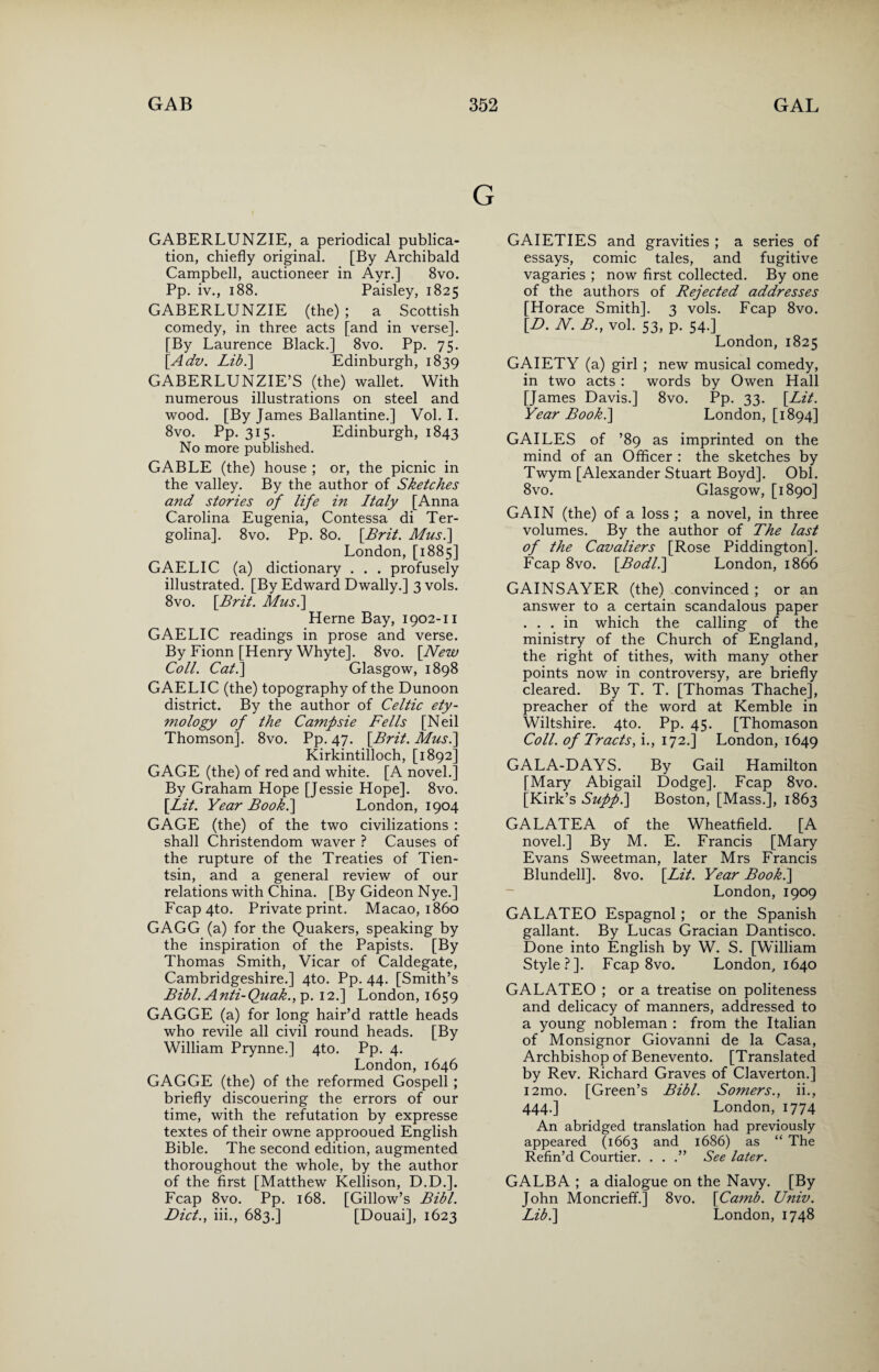 GABERLUNZIE, a periodical publica¬ tion, chiefly original. [By Archibald Campbell, auctioneer in Ayr.] 8vo. Pp. iv., 188. Paisley, 1825 GABERLUNZIE (the) ; a Scottish comedy, in three acts [and in verse]. [By Laurence Black.] 8vo. Pp. 75. [Adv. Lib.] Edinburgh, 1839 GABERLUNZIE’S (the) wallet. With numerous illustrations on steel and wood. [By James Ballantine.] Vol. I. 8vo. Pp. 315. Edinburgh, 1843 No more published. GABLE (the) house ; or, the picnic in the valley. By the author of Sketches and stories of life in Italy [Anna Carolina Eugenia, Contessa di Ter- golina]. 8vo. Pp. 80. [Brit. Musi] London, [1885] GAELIC (a) dictionary . . . profusely illustrated. [By Edward Dwally.] 3 vols. 8vo. [Brit. Musi] Herne Bay, 1902-11 GAELIC readings in prose and verse. By Fionn [Henry Whyte]. 8vo. [New Coll. Cat.] Glasgow, 1898 GAELIC (the) topography of the Dunoon district. By the author of Celtic ety¬ mology of the Campsie Fells [Neil Thomson]. 8vo. Pp. 47. [Brit. Musi] Kirkintilloch, [1892] GAGE (the) of red and white. [A novel.] By Graham Hope [Jessie Hope]. 8vo. [Lit. Year Book.] London, 1904 GAGE (the) of the two civilizations : shall Christendom waver ? Causes of the rupture of the Treaties of Tien¬ tsin, and a general review of our relations with China. [By Gideon Nye.] Fcap4to. Private print. Macao, i860 GAGG (a) for the Quakers, speaking by the inspiration of the Papists. [By Thomas Smith, Vicar of Caldegate, Cambridgeshire.] 4to. Pp. 44. [Smith’s Bibl. Anti-Quak.,p. 12.] London, 1659 GAGGE (a) for long hair’d rattle heads who revile all civil round heads. [By William Prynne.] 4to. Pp. 4. London,1646 GAGGE (the) of the reformed Gospell ; briefly discouering the errors of our time, with the refutation by expresse textes of their owne approoued English Bible. The second edition, augmented thoroughout the whole, by the author of the first [Matthew Kellison, D.D.]. Fcap 8vo. Pp. 168. [Gillow’s Bibl. Diet., iii., 683.] [Douai], 1623 GAIETIES and gravities ; a series of essays, comic tales, and fugitive vagaries ; now first collected. By one of the authors of Rejected addresses [Horace Smith]. 3 vols. Fcap 8vo. [D. N. B., vol. 53, p. 54.] London, 1825 GAIETY (a) girl ; new musical comedy, in two acts : words by Owen Hall [James Davis.] 8vo. Pp. 33. [Lit. Year Book.] London, [1894] GAILES of ’89 as imprinted on the mind of an Officer : the sketches by Twym [Alexander Stuart Boyd]. Obi. 8vo. Glasgow, [1890] GAIN (the) of a loss ; a novel, in three volumes. By the author of The last of the Cavaliers [Rose Piddington], Fcap 8vo. [Bodli] London, 1866 GAINS AYER (the) convinced ; or an answer to a certain scandalous paper ... in which the calling of the ministry of the Church of England, the right of tithes, with many other points now in controversy, are briefly cleared. By T. T. [Thomas Thache], preacher of the word at Kemble in Wiltshire. 4to. Pp. 45. [Thomason Coll, of Tracts, i., 172.] London, 1649 GALA-DAYS. By Gail Hamilton [Mary Abigail Dodge]. Fcap 8vo. [Kirk’s Suppi] Boston, [Mass.], 1863 GALATEA of the Wheatfield. [A novel.] By M. E. Francis [Mary Evans Sweetman, later Mrs Francis Blundell]. 8vo. [Lit. Year Book.] London, 1909 GALATEO Espagnol; or the Spanish gallant. By Lucas Gracian Dantisco. Done into English by W. S. [William Style?]. Fcap 8vo. London, 1640 GALATEO ; or a treatise on politeness and delicacy of manners, addressed to a young nobleman : from the Italian of Monsignor Giovanni de la Casa, Archbishop of Benevento. [Translated by Rev. Richard Graves of Claverton.] i2mo. [Green’s Bibl. Somers., ii., 444.] London, 1774 An abridged translation had previously appeared (1663 and 1686) as “ The Refin’d Courtier. . . .” See later. GALBA ; a dialogue on the Navy. [By John Moncrieffi] 8vo. [Camb. Univ. Lib.] London, 1748