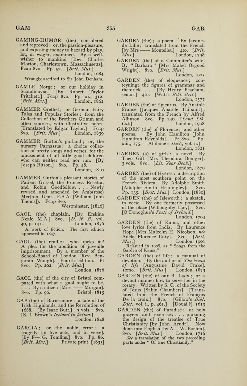 GAMING-HUMOR (the) considered and reproved : or, the passion-pleasure, and exposing money to hazard by play, lot, or wager, examined. By a well- wisher to mankind [Rev. Charles Morton, Charlestown, Massachusetts]. Fcap 8vo. Pp. 52. [Brit. Mus.] London, 1684 Wrongly ascribed to Sir John Denham. GAMLE Norge; or our holiday in Scandinavia. [By Robert Taylor Pritchett.] Fcap 8vo. Pp. xi., 312. [Brit. Mus.] London, 1862 GAMMER Grethel; or German Fairy Tales and Popular Stories ; from the Collection of the Brothers Grimm and other sources, with illustrative notes. [Translated by Edgar Taylor.] Fcap 8vo. [Brit. Mus.] London, 1839 GAMMER Gurton’s garland ; or, the nursery Parnassus : a choice collec¬ tion of pretty songs and verses, for the amusement of all little good children who can neither read nor run. [By Joseph Ritson.] 8vo. Pp. 48. London, 1810 GAMMER Gurton’s pleasant stories of Patient Grissel, the Princess Rosetta, and Robin Goodfellow. . . . Newly revised and amended by Amb(rose) Mer(ton, Gent., F.S.A. [William John Thoms]). Fcap 8vo. Westminster, [1846] GAOL (the) chaplain. [By Erskine Neale, M.A.] 8vo. [D. N. B.y vol. 40, p. 141.] London, 1856 A work of fiction. The first edition appeared in 1847. GAOL (the) cradle: who rocks it ? A plea for the abolition of juvenile imprisonment. By a member of the School-Board of London [Rev. Ben¬ jamin Waugh]. Fourth edition. Pt 8vo. Pp. 202. [Brit. Mus.] London, 1876 GAOL (the) of the city of Bristol com¬ pared with what a gaol ought to be. . . . By a citizen [Miss-Morgan], 8vo. Pp. 96. Bristol, 1815 GAP (the) of Barnesmore ; a tale of the Irish Highlands, and the Revolution of 1688. [By Isaac Butt.] 3 vols. 8vo. [S. J. Brown’s Ireland in fiction.] London, 1848 GARCIA; or the noble error: a tragedy [in five acts, and in verse]. [By F— G. Tomlins.] 8vo. Pp. 86. [Brit. Mus.] Private print, [1835] GARDEN (the) ; a poem. By Jacques de Lille ; translated from the French [by Mrs-Montelieu]. 4to. [Brit. Mus.] London, 1798 GARDEN (the) of a Commuter’s wife. By “ Barbara ” [Mrs Mabel Osgood Wright]. 8vo. [Brit. Mus.] London, 1905 GARDEN (the) of eloquence ; con- teyninge the figures of grammar and rhetorick. . . . [By Henry Peacham, senior.] 4to. [Watt’s Bill. Brit.] London, 1577 GARDEN (the) of Epicurus. By Anatole France [Jacques Anatole Thibault] ; translated from the French by Alfred Allinson. 8vo. Pp. 240. [Bond. Lib. Cat.] London, 1908 GARDEN (the) of Florence ; and other poems. By John Hamilton [John Hamilton Reynolds]. Pt 8vo. Pp. xiii., 175. [Allibone’s Diet., vol. ii.] London, 1821 GARDEN (a) of girls : a novel. By Theo Gift [Mrs Theodora Boulger], 3 vols. 8vo. [Lit. Year Book.] London, 1879 GARDEN (the) of Hyeres : a description of the most southern point on the French Riviera. By Adolphe Smith [Adolphe Smith Headingley]. 8vo. Pp. 135. [Brit. Mus.] London, [1880] GARDEN (the) of Isleworth ; a sketch, in verse. By one formerly possessed of the place [Willoughby Lacy]. 8vo. [O’Donoghue’s Poets of Ireland’.] London, 1794 GARDEN (the) of Kama, and other love lyrics from India. By Laurence Hope [Mrs Malcolm H. Nicolson, nee Adela Florence Cory]. 8vo. [Brit. Mus.] London, 1901 Reissued in 1908, as “ Songs from the Garden of Kama.” GARDEN (the) of life ; a manual of devotion. By the author of The bread of life [Augustine David Crake]. i2mo. [Brit. Mus.] London, 1873 GARDEN (the) of our B. Lady ; or a devout manner how to serve her in the rosary. Written by S. C., of the Society of Jesus [Sabin Chambers]. [Trans¬ lated from the French of Franqois De la croix.] 8vo. [Gillow’s Bibl. Dict.,\o\. i., p. 461.] [Douai ?], 1619 GARDEN (the) of Paradise ; or holy prayers and exercises . . . pursuing the design of the treatise of True Christianity [by John Arndt]. Now done into English [by A— W. Boehm]. 8vo. [Brit. Mus.] London, 1716 See a translation of the two preceding parts under “ Of true Christianity.”