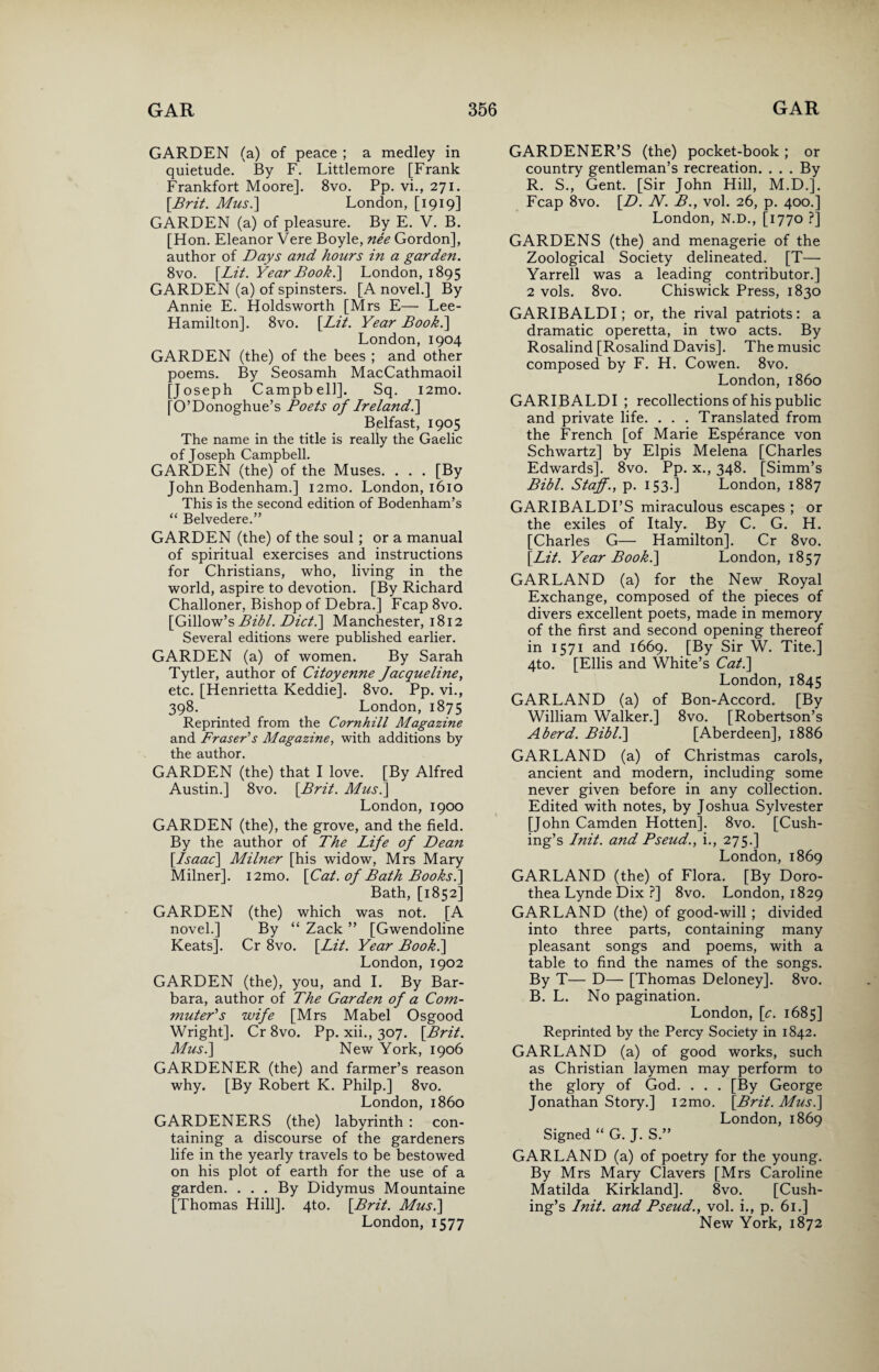 GARDEN (a) of peace ; a medley in quietude. By F. Littlemore [Frank Frankfort Moore]. 8vo. Pp. vi., 271. [Brit. Mus.] London, [1919] GARDEN (a) of pleasure. By E. V. B. [Hon. Eleanor Vere Boyle, nee Gordon], author of Days and hours in a garden. 8vo. [Lit. Year Book.] London, 1895 GARDEN (a) of spinsters. [A novel.] By Annie E. Holdsworth [Mrs E— Lee- Hamilton]. 8vo. [Lit. Year Book.\ London, 1904 GARDEN (the) of the bees ; and other poems. By Seosamh MacCathmaoil [Joseph Campbell]. Sq. i2mo. [O’Donoghue’s Poets of Ireland.] Belfast, 1905 The name in the title is really the Gaelic of Joseph Campbell. GARDEN (the) of the Muses. . . . [By John Bodenham.] i2mo. London, 1610 This is the second edition of Bodenham’s “ Belvedere.” GARDEN (the) of the soul; or a manual of spiritual exercises and instructions for Christians, who, living in the world, aspire to devotion. [By Richard Challoner, Bishop of Debra.] Fcap 8vo. [Gillow’s Bibl. Dict.\ Manchester, 1812 Several editions were published earlier. GARDEN (a) of women. By Sarah Tytler, author of Citoyenne Jacqueline, etc. [Henrietta Keddie]. 8vo. Pp. vi., 398. London, 1875 Reprinted from the Cornhill Magazine and Fraser's Magazine, with additions by the author. GARDEN (the) that I love. [By Alfred Austin.] 8vo. [Brit. Mus.] London, 1900 GARDEN (the), the grove, and the field. By the author of The Life of Dean [Isaac] Milner [his widow, Mrs Mary Milner]. i2mo. [Cat. of Bath Books.] Bath, [1852] GARDEN (the) which was not. [A novel.] By “ Zack ” [Gwendoline Keats]. Cr 8vo. [Lit. Year Booh.] London, 1902 GARDEN (the), you, and I. By Bar¬ bara, author of The Garden of a Com¬ muter's wife [Mrs Mabel Osgood Wright]. Cr 8vo. Pp. xii., 307. [Brit. Mus.] New York, 1906 GARDENER (the) and farmer’s reason why. [By Robert K. Philp.] 8vo. London, i860 GARDENERS (the) labyrinth : con¬ taining a discourse of the gardeners life in the yearly travels to be bestowed on his plot of earth for the use of a garden. ... By Didymus Mountaine [Thomas Hill]. 4to. [Brit. Mus.] London, 1577 GARDENER’S (the) pocket-book ; or country gentleman’s recreation. . . . By R. S., Gent. [Sir John Hill, M.D.]. Fcap 8vo. [D. N. B., vol. 26, p. 400.] London, N.D., [1770 ?] GARDENS (the) and menagerie of the Zoological Society delineated. [T— Yarrell was a leading contributor.] 2 vols. 8vo. Chiswick Press, 1830 GARIBALDI; or, the rival patriots: a dramatic operetta, in two acts. By Rosalind [Rosalind Davis]. The music composed by F. H. Cowen. 8vo. London, i860 GARIBALDI ; recollections of his public and private life. . . . Translated from the French [of Marie Esperance von Schwartz] by Elpis Melena [Charles Edwards]. 8vo. Pp. x., 348. [Simm’s Bibl. Staff., p. 153.] London, 1887 GARIBALDI’S miraculous escapes ; or the exiles of Italy. By C. G. H. [Charles G— Hamilton]. Cr 8vo. [Lit. Year Book.] London, 1857 GARLAND (a) for the New Royal Exchange, composed of the pieces of divers excellent poets, made in memory of the first and second opening thereof in 1571 and 1669. [By Sir W. Tite.] 4to. [Ellis and White’s Cat.] London, 1845 GARLAND (a) of Bon-Accord. [By William Walker.] 8vo. [Robertson’s Aberd. Bibl.] [Aberdeen], 1886 GARLAND (a) of Christmas carols, ancient and modern, including some never given before in any collection. Edited with notes, by Joshua Sylvester [John Camden Hotten], 8vo. [Cush¬ ing’s Init. and Pseud., i., 275.] London, 1869 GARLAND (the) of Flora. [By Doro¬ thea Lynde Dix ?] 8vo. London, 1829 GARLAND (the) of good-will ; divided into three parts, containing many pleasant songs and poems, with a table to find the names of the songs. By T— D— [Thomas Deloney]. 8vo. B. L. No pagination. London, [c. 1685] Reprinted by the Percy Society in 1842. GARLAND (a) of good works, such as Christian laymen may perform to the glory of God. . . . [By George Jonathan Story.] i2mo. [Brit. Musi] London, 1869 Signed “ G. J. S.” GARLAND (a) of poetry for the young. By Mrs Mary Clavers [Mrs Caroline Matilda Kirkland]. 8vo. [Cush¬ ing’s Init. and Pseud., vol. i., p. 61.] New York, 1872