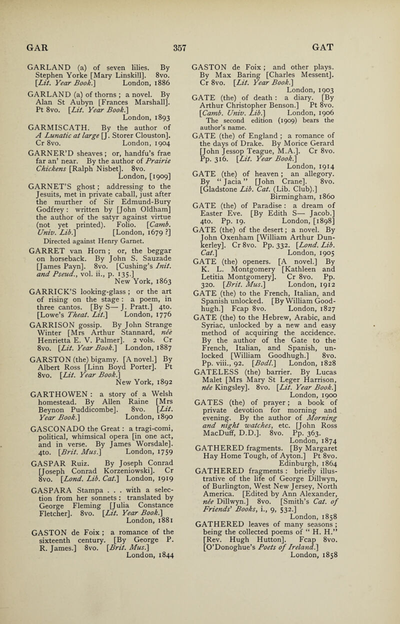 GARLAND (a) of seven lilies. By Stephen Yorke [Mary Linskill]. 8vo. [Lit. Year Book.] London, 1886 GARLAND (a) of thorns ; a novel. By Alan St Aubyn [Frances Marshall]. Pt 8vo. [Lit. Year Book.\ London, 1893 GARMISCATH. By the author of A Lunatic at large [J. Storer Clouston]. Cr 8vo. London, 1904 GARNER’D sheaves ; or, handfu’s frae far an’ near. By the author of Prairie Chickens [Ralph Nisbet]. 8vo. London, [1909] GARNET’S ghost; addressing to the Jesuits, met in private caball, just after the murther of Sir Edmund-Bury Godfrey : written by [John Oldham] the author of the satyr against virtue (not yet printed). Folio. [Camb. Univ. Lib.] [London, 1679 ?] Directed against Henry Garnet. GARRET van Horn ; or, the beggar on horseback. By John S. Sauzade [Tames Payn]. 8vo. [Cushing’s Init. and Pseud., vol. ii., p. 135.] New York, 1863 GARRICK’S looking-glass ; or the art of rising on the stage : a poem, in three cantos. [By S— J. Pratt.] 4to. [Lowe’s Theat. Lit.\ London, 1776 GARRISON gossip. By John Strange Winter [Mrs Arthur Stannard, nee Henrietta E. V. Palmer]. 2 vols. Cr 8vo. [Lit. Year Book.\ London, 1887 GARSTON (the) bigamy. [A novel.] By Albert Ross [Linn Boyd Porter]. Pt 8vo. [Lit. Year Book.] New York, 1892 GARTHOWEN : a story of a Welsh homestead. By Allen Raine [Mrs Beynon Puddicombe]. 8vo. [Lit. Year Book.] London, 1890 GASCONADO the Great : a tragi-comi, political, whimsical opera [in one act, and in verse. By James Worsdale]. 4to. [Brit. Mus.] London, 1759 GASPAR Ruiz. By Joseph Conrad [Joseph Conrad Korzeniowski]. Cr 8vo. [Lond. Lib. Cat.\ London, 1919 GASPARA Stampa . . . with a selec¬ tion from her sonnets : translated by George Fleming [Julia Constance Fletcher]. 8vo. [Lit. Year Book.] London, 1881 GASTON de Foix ; a romance of the sixteenth century. [By George P. R. James.] 8vo. [Brit. Mus.\ London, 1844 GASTON de Foix; and other plays. By Max Baring [Charles Messent]. Cr 8vo. [Lit. Year Book.] London, 1903 GATE (the) of death : a diary. [By Arthur Christopher Benson.] Pt 8vo. [Camb. Univ. Lib.] London, 1906 The second edition (1909) bears the author’s name. GATE (the) of England ; a romance of the days of Drake. By Morice Gerard [John Jessop Teague, M.A.]. Cr 8vo. Pp. 316. [Lit. Year Book.] London, 1914 GATE (the) of heaven; an allegory. By “Jacia” [John Crane]. 8vo. [Gladstone Lib. Cat. (Lib. Club).] Birmingham, i860 GATE (the) of Paradise : a dream of Easter Eve. [By Edith S— Jacob.] 4to. Pp. 19. London, [1898] GATE (the) of the desert; a novel. By John Oxenham [William Arthur Dun- kerley]. Cr 8vo. Pp. 332. [Lond. Lib. Cat.] London, 1905 GATE (the) openers. [A novel.] By K. L. Montgomery [Kathleen and Letitia Montgomery]. Cr 8vo. Pp. 320. [Brit. Mus.] London, 1912 GATE (the) to the French, Italian, and Spanish unlocked. [By William Good- hugh.] Fcap 8vo. London, 1827 GATE (the) to the Hebrew, Arabic, and Syriac, unlocked by a new and easy method of acquiring the accidence. By the author of the Gate to the French, Italian, and Spanish, un¬ locked [William Goodhugh.] 8vo. Pp. viii., 92. [Bodl.] London, 1828 GATELESS (the) barrier. By Lucas Malet [Mrs Mary St Leger Harrison, nie Kingsley]. 8vo. [Lit. Year Book.] London, 1900 GATES (the) of prayer; a book of private devotion for morning and evening. By the author of Morning and night watches, etc. [John Ross MacDuff, D.D.]. 8vo. Pp. 363. London, 1874 GATHERED fragments. [By Margaret Hay Home Tough, of Ayton.] Pt 8vo. Edinburgh, 1864 GATHERED fragments : briefly illus¬ trative of the life of George Dillwyn, of Burlington, West New Jersey, North America. [Edited by Ann Alexander, nee Dillwyn.] 8vo. [Smith’s Cat. of Friends' Books, i., 9, 532.] London, 1858 GATHERED leaves of many seasons ; being the collected poems of “ H. H.” [Rev. Hugh Hutton]. Fcap 8vo. [O’Donoghue’s Poets of Ireland.] London, 1858