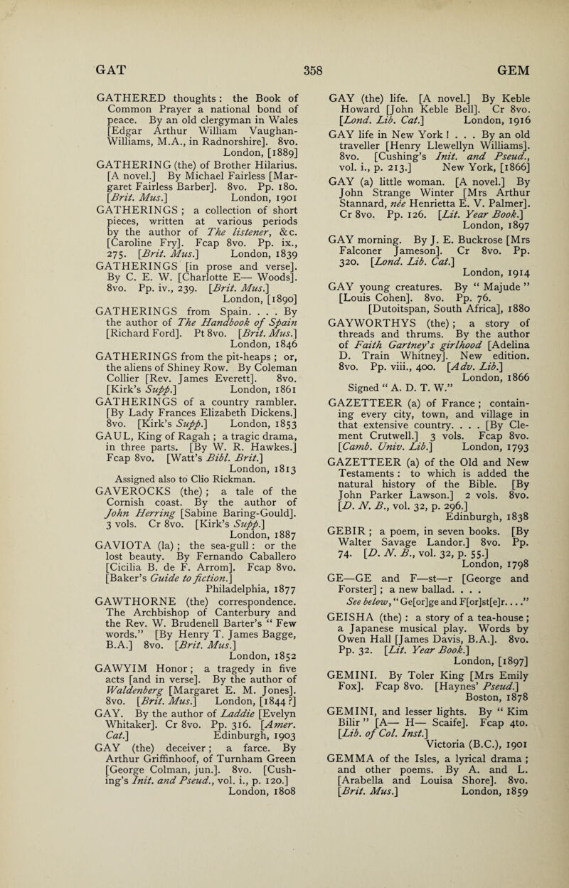 GATHERED thoughts: the Book of Common Prayer a national bond of peace. By an old clergyman in Wales [Edgar Arthur William Vaughan- Williams, M.A., in Radnorshire]. 8vo. London, [1889] GATHERING (the) of Brother Hilarius. [A novel.] By Michael Fairless [Mar¬ garet Fairless Barber]. 8vo. Pp. 180. \Brit. Mus.\ London, 1901 GATHERINGS ; a collection of short pieces, written at various periods by the author of The listener, &c. [Caroline Fry], Fcap 8vo. Pp. ix., 275. [Brit. Musi] London, 1839 GATHERINGS [in prose and verse]. By C. E. W. [Charlotte E— Woods]. 8vo. Pp. iv., 239. [Brit. Mus.\ London, [1890] GATHERINGS from Spain. . . . By the author of The Handbook of Spain [Richard Ford]. Pt 8vo. [Brit. Mus.] London, 1846 GATHERINGS from the pit-heaps ; or, the aliens of Shiney Row. By Coleman Collier [Rev. James Everett]. 8vo. [Kirk’s Supp.\ London, 1861 GATHERINGS of a country rambler. [By Lady Frances Elizabeth Dickens.] 8vo. [Kirk’s Suppi] London, 1853 GAUL, King of Ragah ; a tragic drama, in three parts. [By W. R. Hawkes.] Fcap 8vo. [Watt’s Bibl. Brit.\ London, 1813 Assigned also to Clio Rickman. GAVEROCKS (the) ; a tale of the Cornish coast. By the author of John Herring [Sabine Baring-Gould]. 3 vols. Cr 8vo. [Kirk’s Supp.\ London, 1887 GAVIOTA (la) ; the sea-gull: or the lost beauty. By Fernando Caballero [Cicilia B. de F. Arrom]. Fcap 8vo. [Baker’s Guide to fiction.] Philadelphia, 1877 GAWTHORNE (the) correspondence. The Archbishop of Canterbury and the Rev. W. Brudenell Barter’s “Few words.” [By Henry T. James Bagge, B.A.] 8vo. [Brit. Musi] London, 1852 GAWYIM Honor; a tragedy in five acts [and in verse]. By the author of Waldenberg [Margaret E. M. Jones]. 8vo. [Brit. Mus.] London, [1844 ?] GAY. By the author of Laddie [Evelyn Whitaker]. Cr 8vo. Pp. 316. [Amer. Cat.] Edinburgh, 1903 GAY (the) deceiver; a farce. By Arthur Griffinhoof, of Turnham Green [George Colman, jun.]. 8vo. [Cush¬ ing’s Init. and Bseud., vol. i., p. 120.] London, 1808 GAY (the) life. [A novel.] By Keble Howard [John Keble Bell]. Cr 8vo. [Bond. Lib. Cat.] London, 1916 GAY life in New York ! . . . By an old traveller [Henry Llewellyn Williams]. 8vo. [Cushing’s Init. and Bseud., vol. i., p. 213.] New York, [1866] GAY (a) little woman. [A novel.] By John Strange Winter [Mrs Arthur Stannard, nee Henrietta E. V. Palmer]. Cr 8vo. Pp. 126. [Lit. Year Book.] London, 1897 GAY morning. By J. E. Buckrose [Mrs Falconer Jameson]. Cr 8vo. Pp. 320. [Lond. Lib. Cat.] London, 1914 GAY young creatures. By “ Majude ” [Louis Cohen]. 8vo. Pp. 76. [Dutoitspan, South Africa], 1880 GAYWORTHYS (the); a story of threads and thrums. By the author of Faith Gartney's girlhood [Adelina D. Train Whitney]. New edition. 8vo. Pp. viii., 400. [Adv. Lib.] London, 1866 Signed “ A. D. T. W.” GAZETTEER (a) of France ; contain¬ ing every city, town, and village in that extensive country. . . . [By Cle¬ ment Crutwell.] 3 vols. Fcap 8vo. [Camb. Univ. Lib.] London, 1793 GAZETTEER (a) of the Old and New Testaments : to which is added the natural history of the Bible. [By John Parker Lawson.] 2 vols. 8vo. [D. N. B., vol. 32, p. 296.] Edinburgh, 1838 GEBIR ; a poem, in seven books. [By Walter Savage Landor.] 8vo. Pp. 74. [D. N. B., vol. 32, p. 55.] London, 1798 GE—GE and F—st—r [George and Forster] ; a new ballad. . . . See below, “ Ge[or]ge and F[or]st[e]r....” GEISHA (the) : a story of a tea-house ; a Japanese musical play. Words by Owen Hall [James Davis, B.A.]. 8vo. Pp. 32. [Lit. Year Book.] London, [1897] GEMINI. By Toler King [Mrs Emily Fox]. Fcap 8vo. [Haynes’ Pseud.] Boston, 1878 GEMINI, and lesser lights. By “ Kim Bilir ” [A— H— Scaife]. Fcap 4to. [Lib. of Col. Inst.] Victoria (B.C.), 1901 GEMMA of the Isles, a lyrical drama ; and other poems. By A. and L. [Arabella and Louisa Shore]. 8vo. [Brit. Mus.] London, 1859