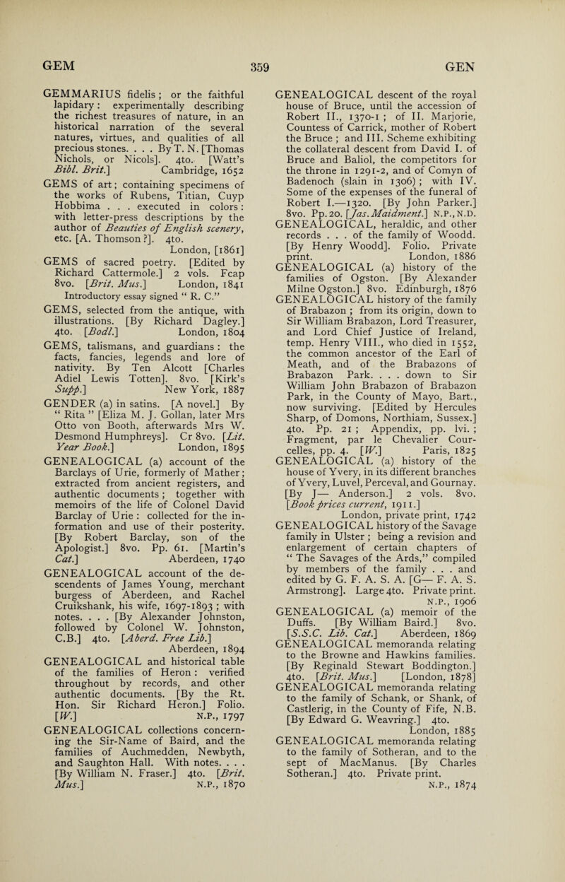 GEMMARIUS fidelis ; or the faithful lapidary: experimentally describing the richest treasures of nature, in an historical narration of the several natures, virtues, and qualities of all precious stones. . . . By T. N. [Thomas Nichols, or Nicols]. 4to. [Watt’s Bibl. Brit.\ Cambridge, 1652 GEMS of art; containing specimens of the works of Rubens, Titian, Cuyp Hobbima . . . executed in colors: with letter-press descriptions by the author of Beauties of English scenery, etc. [A. Thomson ?]. 4to. London, [1861] GEMS of sacred poetry. [Edited by Richard Cattermole.] 2 vols. Fcap 8vo. [.Brit. Mus.\ London, 1841 Introductory essay signed “ R. C.” GEMS, selected from the antique, with illustrations. [By Richard Dagley.] 4to. [.Bodl.] London, 1804 GEMS, talismans, and guardians : the facts, fancies, legends and lore of nativity. By Ten Alcott [Charles Adiel Lewis Totten]. 8vo. [Kirk’s Supp.] New York, 1887 GENDER (a) in satins. [A novel.] By “ Rita ” [Eliza M. J. Gollan, later Mrs Otto von Booth, afterwards Mrs W. Desmond Humphreys]. Cr 8vo. [Lit. Year Book.] London, 1895 GENEALOGICAL (a) account of the Barclays of Urie, formerly of Mather; extracted from ancient registers, and authentic documents ; together with memoirs of the life of Colonel David Barclay of Urie : collected for the in¬ formation and use of their posterity. [By Robert Barclay, son of the Apologist.] 8vo. Pp. 61. [Martin’s Cat.] Aberdeen, 1740 GENEALOGICAL account of the de- scendents of James Young, merchant burgess of Aberdeen, and Rachel Cruikshank, his wife, 1697-1893 ; with notes. . . . [By Alexander Johnston, followed by Colonel W. Johnston, C.B.] 4to. [Aherd. Free Lib.] Aberdeen, 1894 GENEALOGICAL and historical table of the families of Heron : verified throughout by records, and other authentic documents. [By the Rt. Hon. Sir Richard Heron.] Folio. [W.] N.P., 1797 GENEALOGICAL collections concern¬ ing the Sir-Name of Baird, and the families of Auchmedden, Newbyth, and Saughton Hall. With notes. . . . [By William N. Fraser.] 4to. [Brit. Mus.] N.P., 1870 GENEALOGICAL descent of the royal house of Bruce, until the accession of Robert II., 1370-1 ; of II. Marjorie, Countess of Carrick, mother of Robert the Bruce ; and III. Scheme exhibiting the collateral descent from David I. of Bruce and Baliol, the competitors for the throne in 1291-2, and of Comyn of Badenoch (slain in 1306) ; with IV. Some of the expenses of the funeral of Robert I.—1320. [By John Parker.] 8vo. Pp. 20. [/as.Maidment.] N.P.,N.D. GENEALOGICAL, heraldic, and other records ... of the family of Woodd. [By Henry Woodd]. Folio. Private print. London, 1886 GENEALOGICAL (a) history of the families of Ogston. [By Alexander Milne Ogston.] 8vo. Edinburgh, 1876 GENEALOGICAL history of the family of Brabazon ; from its origin, down to Sir William Brabazon, Lord Treasurer, and Lord Chief Justice of Ireland, temp. Henry VIII., who died in 1552, the common ancestor of the Earl of Meath, and of the Brabazons of Brabazon Park. . . . down to Sir William John Brabazon of Brabazon Park, in the County of Mayo, Bart., now surviving. [Edited by Hercules Sharp, of Domons, Northiam, Sussex.] 4to. Pp. 21 ; Appendix, pp. lvi. ; Fragment, par le Chevalier Cour- celles, pp. 4. [W.] Paris, 1825 GENEALOGICAL (a) history of the house of Yvery, in its different branches of Yvery, Luvel, Perceval, and Gournay. [By J— Anderson.] 2 vols. 8vo. [Book prices current, 1911.] London, private print, 1742 GENEALOGICAL history of the Savage family in Ulster ; being a revision and enlargement of certain chapters of “ The Savages of the Ards,” compiled by members of the family . . . and edited by G. F. A. S. A. [G— F. A. S. Armstrong]. Large 4to. Private print. N.P., 1906 GENEALOGICAL (a) memoir of the Duffs. [By William Baird.] 8vo. [Y.5.C. Lib. Cat.] Aberdeen, 1869 GENEALOGICAL memoranda relating to the Browne and Hawkins families. [By Reginald Stewart Boddington.] 4to. [Brit. Mus.] [London, 1878] GENEALOGICAL memoranda relating to the family of Schank, or Shank, of Castlerig, in the County of Fife, N.B. [By Edward G. Weavring.] 4to. London,1885 GENEALOGICAL memoranda relating to the family of Sotheran, and to the sept of MacManus. [By Charles Sotheran.] 4to. Private print. N.P., 1874
