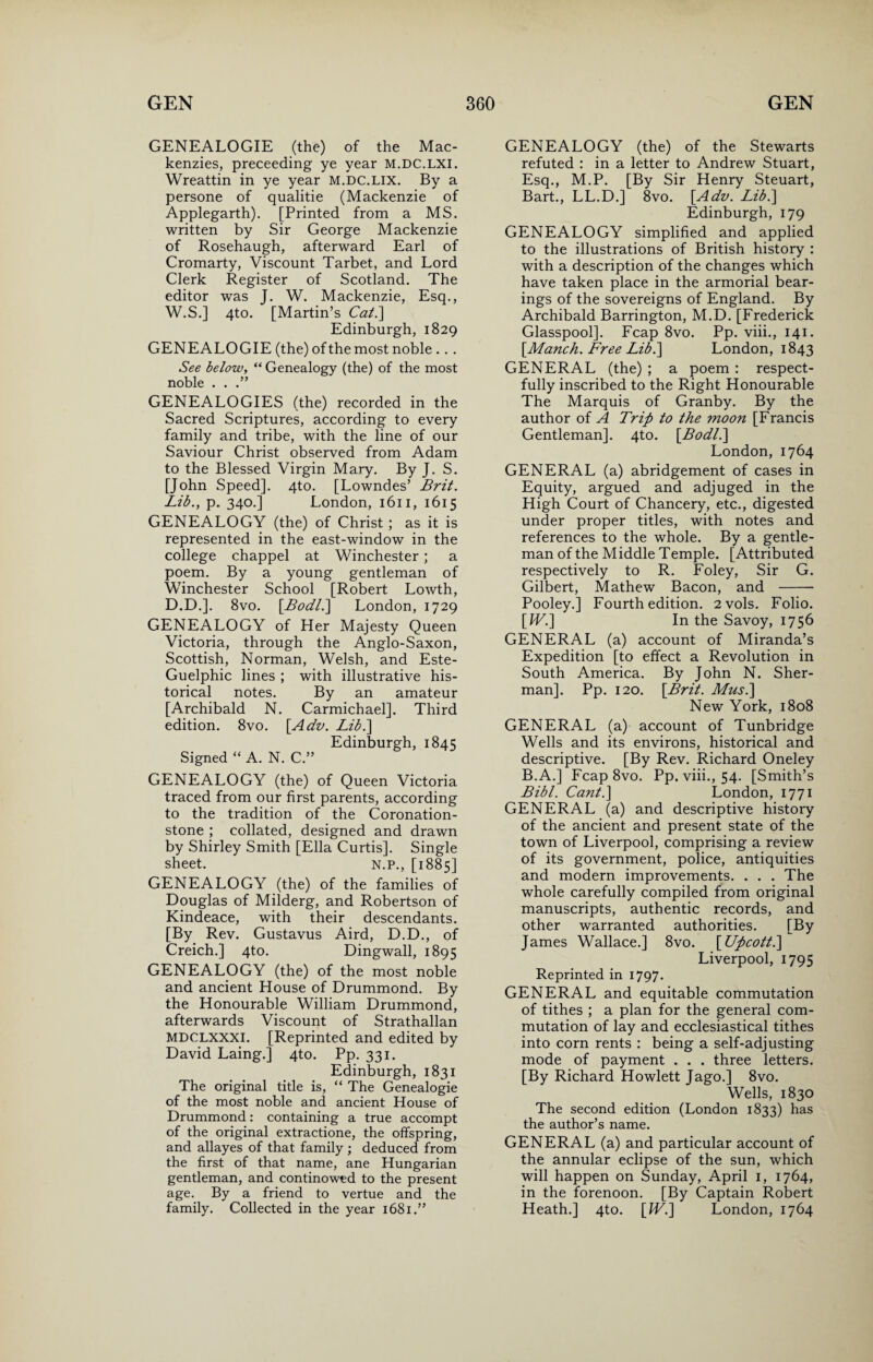 GENEALOGIE (the) of the Mac¬ kenzies, preceeding ye year M.DC.LXI. Wreattin in ye year M.DC.LIX. By a persone of qualitie (Mackenzie of Applegarth). [Printed from a MS. written by Sir George Mackenzie of Rosehaugh, afterward Earl of Cromarty, Viscount Tarbet, and Lord Clerk Register of Scotland. The editor was J. W. Mackenzie, Esq., W.S.] 4to. [Martin’s Cat.\ Edinburgh, 1829 GENEALOGIE (the) of the most noble ... See below, “ Genealogy (the) of the most noble . . .” GENEALOGIES (the) recorded in the Sacred Scriptures, according to every family and tribe, with the line of our Saviour Christ observed from Adam to the Blessed Virgin Mary. By J. S. [John Speed]. 4to. [Lowndes’ Brit. Lib., p. 340.] London, 1611, 1615 GENEALOGY (the) of Christ ; as it is represented in the east-window in the college chappel at Winchester ; a poem. By a young gentleman of Winchester School [Robert Lowth, D.D.]. 8vo. [Bodl.] London, 1729 GENEALOGY of Her Majesty Queen Victoria, through the Anglo-Saxon, Scottish, Norman, Welsh, and Este- Guelphic lines ; with illustrative his¬ torical notes. By an amateur [Archibald N. Carmichael]. Third edition. 8vo. [Adv. Lib.\ Edinburgh, 1845 Signed “ A. N. C.” GENEALOGY (the) of Queen Victoria traced from our first parents, according to the tradition of the Coronation- stone ; collated, designed and drawn by Shirley Smith [Ella Curtis]. Single sheet. N.P., [1885] GENEALOGY (the) of the families of Douglas of Milderg, and Robertson of Kindeace, with their descendants. [By Rev. Gustavus Aird, D.D., of Creich.] 4to. Dingwall, 1895 GENEALOGY (the) of the most noble and ancient House of Drummond. By the Honourable William Drummond, afterwards Viscount of Strathallan MDCLXXXI. [Reprinted and edited by David Laing.] 4to. Pp. 331. Edinburgh, 1831 The original title is, “ The Genealogie of the most noble and ancient House of Drummond: containing a true accompt of the original extractione, the offspring, and allayes of that family ; deduced from the first of that name, ane Hungarian gentleman, and continowed to the present age. By a friend to vertue and the family. Collected in the year 1681.” GENEALOGY (the) of the Stewarts refuted : in a letter to Andrew Stuart, Esq., M.P. [By Sir Henry Steuart, Bart., LL.D.] 8vo. [Adv. Lib.] Edinburgh, 179 GENEALOGY simplified and applied to the illustrations of British history : with a description of the changes which have taken place in the armorial bear¬ ings of the sovereigns of England. By Archibald Barrington, M.D. [Frederick Glasspool]. Fcap 8vo. Pp. viii., 141. [Manch. Free Lib.\ London, 1843 GENERAL (the) ; a poem : respect¬ fully inscribed to the Right Honourable The Marquis of Granby. By the author of A Trip to the moon [Francis Gentleman]. 4to. [Bodl.\ London, 1764 GENERAL (a) abridgement of cases in Equity, argued and adjuged in the High Court of Chancery, etc., digested under proper titles, with notes and references to the whole. By a gentle¬ man of the Middle Temple. [Attributed respectively to R. Foley, Sir G. Gilbert, Mathew Bacon, and - Pooley.] Fourth edition. 2vols. Folio. [IV.] In the Savoy, 1756 GENERAL (a) account of Miranda’s Expedition [to effect a Revolution in South America. By John N. Sher¬ man]. Pp. 120. [Brit. Mus.] New York, 1808 GENERAL (a) account of Tunbridge Wells and its environs, historical and descriptive. [By Rev. Richard Oneley B.A.] Fcap 8vo. Pp. viii., 54. [Smith’s Bibl. Cant.] London, 1771 GENERAL (a) and descriptive history of the ancient and present state of the town of Liverpool, comprising a review of its government, police, antiquities and modern improvements. . . . The whole carefully compiled from original manuscripts, authentic records, and other warranted authorities. [By James Wallace.] 8vo. [Upcott.] Liverpool, 1795 Reprinted in 1797. GENERAL and equitable commutation of tithes ; a plan for the general com¬ mutation of lay and ecclesiastical tithes into corn rents : being a self-adjusting mode of payment . . . three letters. [By Richard Howlett Tago.] 8vo. Wells, 1830 The second edition (London 1833) has the author’s name. GENERAL (a) and particular account of the annular eclipse of the sun, which will happen on Sunday, April 1, 1764, in the forenoon. [By Captain Robert Heath.] 4to. [IV.] London, 1764