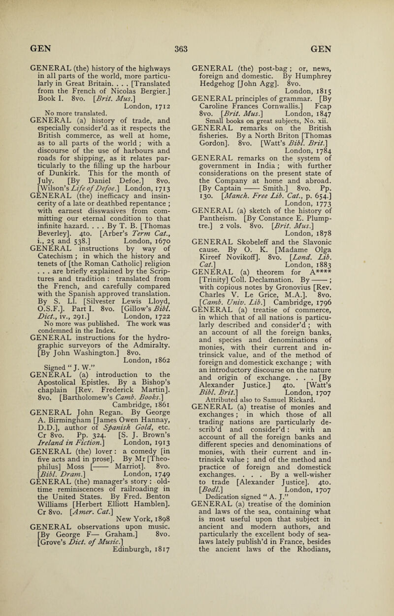 GENERAL (the) history of the highways in all parts of the world, more particu¬ larly in Great Britain. . . . [Translated from the French of Nicolas Bergier.] Book I. 8vo. [Brit. Musi] London, 1712 No more translated. GENERAL (a) history of trade, and especially consider’d as it respects the British commerce, as well at home, as to all parts of the world ; with a discourse of the use of harbours and roads for shipping, as it relates par¬ ticularly to the filling up the harbour of Dunkirk. This for the month of July. [By Daniel Defoe.] 8vo. [Wilson’s Life of Defoe i] London, 1713 GENERAL (the) inefficacy and insin¬ cerity of a late or deathbed repentance ; with earnest disswasives from com¬ mitting our eternal condition to that infinite hazard. . . . By T. B. [Thomas Beverley]. 4to. [Arber’s Term Cat., i., 25 and 538.] London, 1670 GENERAL instructions by way of Catechism ; in which the history and tenets of [the Roman Catholic] religion . . . are briefly explained by the Scrip¬ tures and tradition : translated from the French, and carefully compared with the Spanish approved translation. By S. LI. [Silvester Lewis Lloyd, O.S.F.]. Part I. 8vo. [Gillow’s Bibl. Diet., iv., 291.] London, 1722 No more was published. The work was condemned in the Index. GENERAL instructions for the hydro- graphic surveyors of the Admiralty. [By John Washington.] 8vo. London, 1862 Signed “ J. W.” GENERAL (a) introduction to the Apostolical Epistles. By a Bishop’s chaplain [Rev. Frederick Martin]. 8vo. [Bartholomew’s Camb. Books.\ Cambridge, 1861 GENERAL John Regan. By George A. Birmingham [James Owen Hannay, D.D.], author of Spanish Gold, etc. Cr 8vo. Pp. 324. [S. J. Brown’s Ireland in Fiction.] London, 1913 GENERAL (the) lover : a comedy [in five acts and in prose]. By Mr [Theo- philus] Moss [- Marriot]. 8vo. [Bibl. Dr ami] London, 1749 GENERAL (the) manager’s story : old- time reminiscences of railroading in the United States. By Fred. Benton Williams [Herbert Elliott Hamblen]. Cr 8vo. [Amer. Cat.] New York, 1898 GENERAL observations upon music. [By George F— Graham.] 8vo. [Grove’s Diet, of Music.] Edinburgh, 1817 GENERAL (the) post-bag; or, news, foreign and domestic. By Humphrey Hedgehog [John Agg]. 8vo. London, 1815 GENERAL principles of grammar. [By Caroline Frances Cornwallis.] Fcap 8vo. [Brit. Musi] London, 1847 Small books on great subjects, No. xii. GENERAL remarks on the British fisheries. By a North Briton [Thomas Gordon]. 8vo. [Watt’s Bibl. Brit.] London, 1784 GENERAL remarks on the system of government in India ; with further considerations on the present state of the Company at home and abroad. [By Captain- Smith.] 8vo. Pp. 130. [Manch. Free Lib. Cat., p. 654.] London, 1773 GENERAL (a) sketch of the history of Pantheism. [By Constance E. Plump- tre.] 2 vols. 8vo. [Brit. Musi] London, 1878 GENERAL Skobeleff and the Slavonic cause. By O. K. [Madame Olga Kireef NovikoffJ. 8vo. [Lond. Lib. Cat.] London, 1883 GENERAL (a) theorem for A.**** [Trinity] Coll. Declamation. By-; with copious notes by Gronovius [Rev. Charles V. Le Grice, M.A.]. 8vo. [Camb. Univ. Lib.] Cambridge, 1796 GENERAL (a) treatise of commerce, in which that of all nations is particu¬ larly described and consider’d ; with an account of all the foreign banks, and species and denominations of monies, with their current and in- trinsick value, and of the method of foreign and domestick exchange ; with an introductory discourse on the nature and origin of exchange. . . . [By Alexander Justice.] 4to. [Watt’s Bibl. Brit.] London, 1707 Attributed also to Samuel Rickard. GENERAL (a) treatise of monies and exchanges; in which those of all trading nations are particularly de¬ scrib’d and consider’d : with an account of all the foreign banks and different species and denominations of monies, with their current and in- trinsick value ; and of the method and practice of foreign and domestick exchanges. . . . By a well-wisher to trade [Alexander Justice]. 4to. [Bodli] London, 1707 Dedication signed “ A. J.” GENERAL (a) treatise of the dominion and laws of the sea, containing what is most useful upon that subject in ancient and modern authors, and particularly the excellent body of sea- laws lately publish’d in France, besides the ancient laws of the Rhodians,